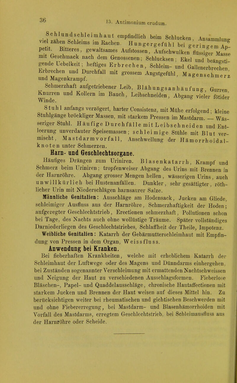 Schlundschleimhaut empfindlich beim Schlucken Ansammlung, wel Zähen Schleims im Rachen. Hungergefühl bei g;rin;e:Ap peüt Bitteres, gewaltsames Aufstossen, Aufschwulken flüssiger Masse nnt Geschmack nach dem Genossenen; Schlucksen; Ekel und beängst - gende Uebelkeit; heftiges Erbrechen, Schleim- und Gallenerbrechen Erbrechen und Durchfall mit grossem Angstgefühl, Magenschmerz und Magenkrampf. c i z. Schmerzhaft aufgetriebener Leib, Blähungsanhäufung Gurren Knurren und Kollern im Bauch, Leibschneiden, Abgang vieler fötide^ Winde. Stuhl anfangs verzögert, harter Consistenz, mit Mühe erfolgend - kleine Stuhlgänge bröckliger Massen, mit starkem Pressen im Mastdarm. — Wäs- seriger Stuhl. Häufige Durchfälle mit Leibschneiden und Ent- leerung unverdauter Speisemassen; schleimige Stühle mit Blut ver- mischt, Mastdarmvorfall, Anschwellung der Hämorrhoidal- knoten unter Schmerzen, Harn- und Geschlechtsorgane. Häufiges Drängen zum Uriniren. Blasenkatarrh, Krampf und Schmerz beim Uriniren; tropfenweiser Abgang des Urins mit Brennen in der Harnröhre. Abgang grosser Mengen hellen , wässerigen Urins, auch unwillkürlich bei Hustenanfällen. Dunkler, sehr gesättigter, röth- licher Urin mit Niederschlägen harnsaurer Salze. Männliche Genitalien: Ausschläge am Hodensack, Jucken am Gliede, schleimiger Ausfluss aus der Harnröhre, Schmerzhaftigkeit der Hoden; aufgeregter Geschlechtstrieb, Erectionen schmerzhaft, Pollutionen schon bei Tage, des Nachts auch ohne wollüstige Träume. Später vollständiges Darniederliegen des Geschlechtstriebes, Schlaffheit der Theile, Impotenz. Weibliche Genitalien: Katarrh der Gebärmutterschleirahaut mit Empfin- dung von Pressen in dem Organ, Weissfluss. Anwendung bei Kranken. Bei fieberhaften Krankheiten, welche mit erheblichem Katarrh der Schleimbaut der Luftwege oder des Magens und Dünndarms einhergehen, bei Zuständen sogenannter Verschleimung mit ermattenden Naclitschweissen und Neigung der Haut zu verschiedenen Ausschlagsformen. Fieberlose Bläschen-, Papel- und Quaddelausschläge, chronische Hautaffectionen mit starkem Jucken und Brennen der Haut weisen auf dieses Mittel hin. Zu berücksichtigen weiter bei rheumatischen und gichtischen Beschwerden mit und ohne Fiebererregung, bei Mastdarm- und Blasenhämorrhoiden mit Vorfall des Mastdarms, erregtem Geschlechtstrieb, bei Schleimausfluss aus der Harnröhre oder Scheide.