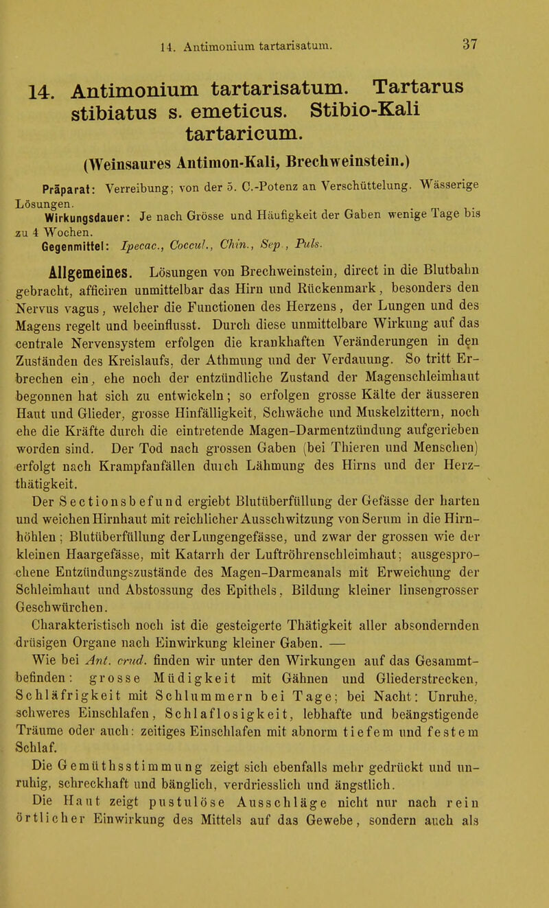 14. Antimonium tartarisatum. Tartarus stibiatus s. emeticus. Stibio-Kali tartaricum. (Weinsaures Antimon-Kali, Brechweinstein.) Präparat: Verreibung; von der 5. C.-Potenz an Verschüttelung. Wässerige Lösungen. . Wirkungsdauer: Je nach Grösse und Häufigkeit der Gaben wenige läge bis zu 4 Wochen. Gegenmittel: Ipecac, CoccuJ., Chin., Sep., Puls. Allgemeines. Lösungen von BrechWeinstein, direct in die Blutbalm gebracht, afficiren unmittelbar das Hirn und Rückenmark, besonders den Nervus vagus, welcher die Functionen des Herzens, der Lungen und des Magens regelt und beeinflusst. Durch diese unmittelbare Wirkung auf das f centrale Nervensystem erfolgen die krankhaften Veränderungen in den Zuständen des Kreislaufs, der Athmung und der Verdauung. So tritt Er- brechen ein, ehe noch der entzündliche Zustand der Magenschleimhaut begonnen hat sich zu entwickeln; so erfolgen grosse Kälte der äusseren Haut und Glieder, grosse Hinfälligkeit, Schwäche und Muskelzittern, noch ehe die Kräfte durch die eintretende Magen-Darmentzündung aufgerieben worden sind. Der Tod nach grossen Gaben (bei Thieren und Menschen) erfolgt nach Krampfanfällen durch Lähmung des Hirns und der Herz- thätigkeit. Der Sectionsbefund ergiebt Blutttberfüllung der Gefässe der harten und weichen Hirnhaut mit reichlicher Ausschwitzung von Serum in die Hirn- höhlen ; Blutüberfüllung derLungengefässe, und zwar der grossen wie der kleinen Haargefässe, mit Katarrh der Luftröhrenschleimhaut; ausgespro- chene Entzündungszustände des Magen-Darmcanals mit Erweichung der Schleimhaut und Abstossung des Epithels, Bildung kleiner linsengrosser Geschwürchen. Charakteristisch noch ist die gesteigerte Thätigkeit aller absondernden drüsigen Organe nach Einwirkung kleiner Gaben. — Wie bei An(. crud. finden wir unter den Wirkungen auf das Gesammt- befinden: grosse Müdigkeit mit Gähnen und Gliederstrecken, Schläfrigkeit mit Schlummern bei Tage; bei Nacht: Unruhe, schweres Einschlafen, Schlaflosigkeit, lebhafte und beängstigende Träume oder auch: zeitiges Einschlafen mit abnorm tiefem und festem Schlaf. DieGemüthsstimmung zeigt sich ebenfalls mehr gedrückt und un- ruhig, schreckhaft und bängUch, verdriesslich und ängstlich. Die Haut zeigt pustulöse Ausschläge nicht nur nach rein örtlicher Einwirkung des Mittels auf das Gewebe, sondern auch als