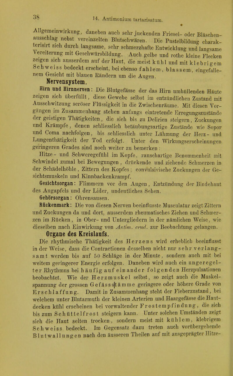 Allgemeinwn-kung, daneben auch sehr juckenden Friesel- oder Bläschen- ansschlag nebst vereinzelten Blutschwären. Die Pustelbildung charak- terisirt sich durch langsame, sehr schmerzhafte Entwicklung und langsame Vereiterung mit Geschwiirsbildung. Auch gelbe und rothe kleine Flecken zeigen sich ausserdem auf der Haut, die meist kühl und mit klebrigem Schweiss bedeckt erscheint, bei ebenso fahlem, blassem, eingefalle- nem Gesicht mit blauen Rändern um die Augen. Nervensystem. Hirn and Hirnnerven: Die Blutgefässe der das Hirn umhüllenden Häute zeigen sich überfüllt, diese Gewebe selbst im entzündlichen Zustand mit Ausschwitzung seröser Flüssigkeit in die Zwischenräume. Mit diesen Vor- gängen im Zusammenhang stehen anfangs eintretende Erregungszustände der geistigen Thätigkeiten, die sich bis zu Delirien steigern, Zuckungen und Krämpfe, denen schliesslich betäubungsartige Zustände wie Sopor und Coma nachfolgen, bis schliesslich unter Lähmung der Herz- und Lungenthätigkeit der Tod erfolgt. Unter den Wirkungserscheinungen geringeren Grades sind noch weiter zu bemerken : Hitze- und Schweregefühl im Kopfe, rauschartige Benommenheit mit Schwindel zumal bei Bewegungen , drückende und ziehende Schmerzen in der Schädelhöhle, Zittern des Kopfes ; convulsivische Zuckungen der Ge- sichtsmuskeln und Kinnbackenkrampf. Gesichtsorgan: Flimmern vor den Augen, Entzündung der Bindehaut des Augapfels und der Lider, undeutliches Sehen. Gehörsorgan: Ohrensausen. Rückenmark: Die von diesen Nerven beeinflusste Musculatur zeigt Zittern und Zuckungen da und dort, ausserdem rheumatisches Ziehen und Schmer- zen im Rücken, in Ober- und Untergliedern in der nämlichen Weise, wie dieselben nach Einwirkung von Antim.. crud. zur Beobachtung gelangen. Organe des Kreislaufs. Die rhythmische Thätigkeit des Herzens wird erheblich beeinflusst in der Weise, dass die Contractionen desselben nicht nur sehr verlang- samt werden bis auf 50 Schläge in der Minute, sondern auch mit bei weitem geringerer Energie erfolgen. Daneben wird auch ein ungeregel- ter Rhythmus bei häufigau feinander folgenden Herzpulsationen beobachtet. Wie der Herzmuskel selbst, so zeigt auch die Muskel- spannung der grossen Gefässs|tämme geringere oder höhere Grade von Erschlaffung. Damit in Zusammenhang steht der Fieberzustand , bei welchem unter Blutarmuth der kleinen Arterien und Haargefässe die Hant- decken kühl erscheinen bei vorwaltender Frostempfindung, die sich bis zum S c h tt 11 e 1 f r 0 s t steigern kann. Unter solchen Umständen zeigt sich die Haut selten ta-ocken, sondern meist mit kühlem, klebrigem Schweiss bedeckt. Im Gegensatz dazu treten auch vorübergehende Blutwallungen nach den äusseren Theilen auf mit ausgeprägter Hitze-