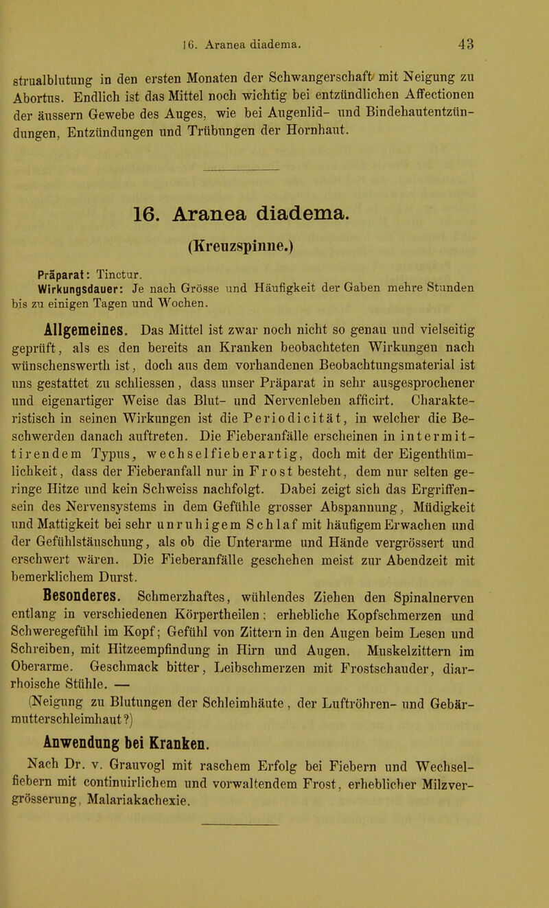 strualblutung in den ersten Monaten der Schwangerschaft mit Neigung zu Abortus. Endlich ist das Mittel noch wichtig bei entzündlichen Aflfectionen der äussern Gewebe des Auges, wie bei Augenlid- und Bindehautentzün- dungen, Entzündungen und Trübungen der Hornhaut. 16. Aranea diadema. (Kreuzspinne.) Präparat: Tinctur. Wirkungsdauer: Je nach Grösse und Häufigkeit dei* Gaben mehre Stunden bis zu einigen Tagen und Wochen. Allgemeines. Das Mittel ist zwar noch nicht so genau und vielseitig geprüft, als es den bereits an Kranken beobachteten Wirkungen nach wünschenswerth ist, doch aus dem vorhandenen Beobachtungsmaterial ist uns gestattet zu schliessen, dass unser Präparat in sehr ausgesprochener und eigenartiger Weise das Blut- und Nervenleben afficirt. Charakte- ristisch in seinen Wirkungen ist die Periodicität, in welcher die Be- schwerden danach auftreten. Die Fieberanfälle erscheinen in intermit- tirendem Typus, wechselfieberartig, doch mit der Eigenthüm- lichkeit, dass der Fieberanfall nur in Frost besteht, dem nur selten ge- ringe Hitze und kein Schweiss nachfolgt. Dabei zeigt sich das ErgrifFen- sein des Nervensystems in dem Gefühle grosser Abspannung, Müdigkeit und Mattigkeit bei sehr unruhigem Schlaf mit häufigem Erwachen und der Gefühlstäuschung, als ob die Unterarme und Hände vergrössert und erschwert wären. Die Fieberanfälle geschehen meist zur Abendzeit mit bemerklichem Durst. Besonderes. Schmerzhaftes, wühlendes Ziehen den Spinalnerven entlang in verschiedenen Körpertheilen; erhebliche Kopfschmerzen und Schweregefühl im Kopf; Gefühl von Zittern in den Augen beim Lesen und Schreiben, mit Hitzeempfindung in Hirn und Augen. Muskelzittern im Oberarme. Geschmack bitter, Leibschmerzen mit Frostschauder, diar- rhoische Stühle. — (Neigung zu Blutungen der Schleimhäute , der Luftröhren- und Gebär- mutterschleimhaut ?) Anwendung bei Kranken. Nach Dr. v. Grauvogl mit raschem Erfolg bei Fiebern und Wechsel- fiebern mit continuirlichem und vorwaltendem Frost, erheblicher Milzver- grösserung, Malariakachexie.