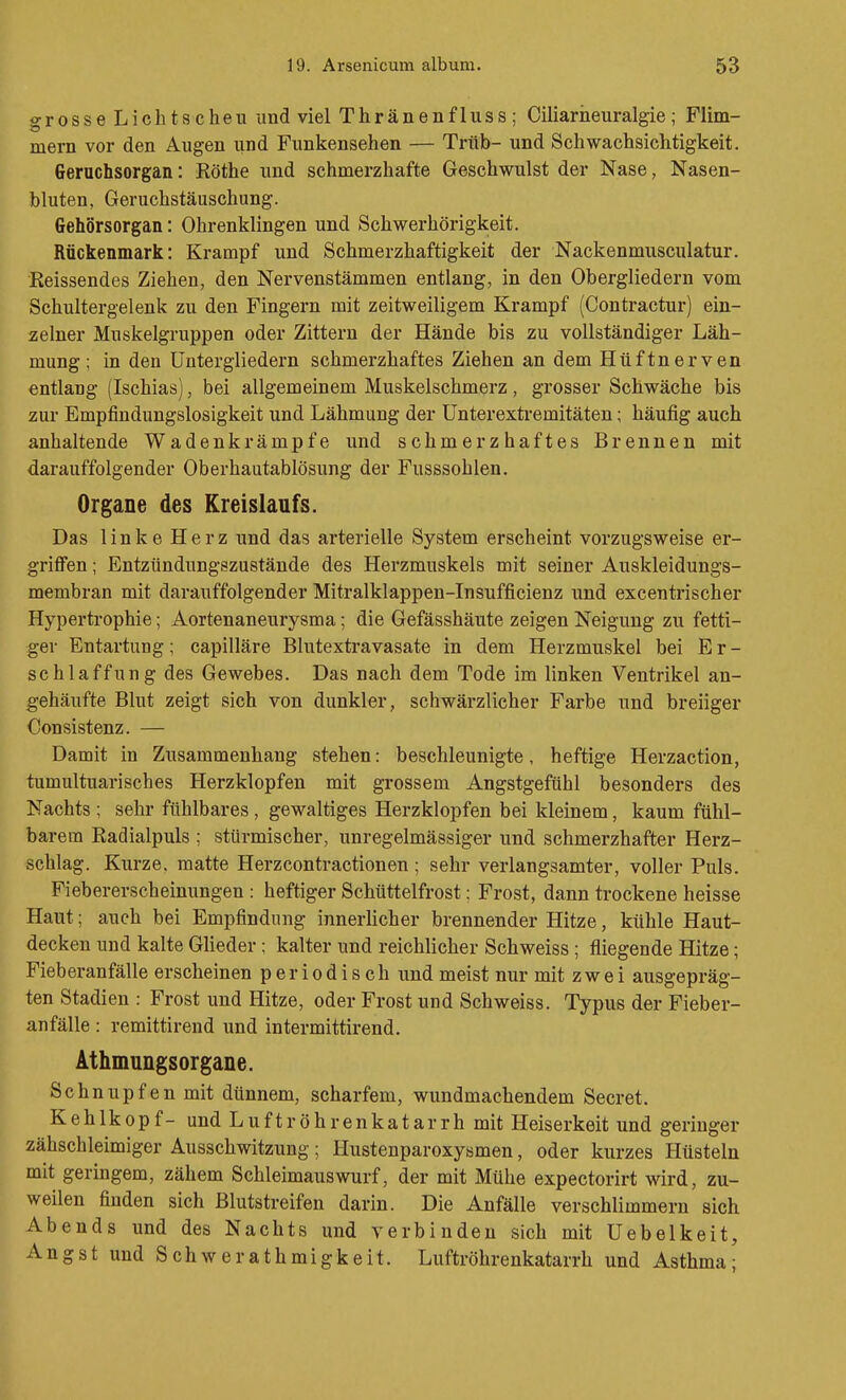 grosse Lichtscheu und viel Thränenfluss ; Ciliarheuralgie; Flim- mern vor den Augen und Funkensehen — Trüb- und Schwachsichtigkeit. Geruchsorgan: Rothe und schmerzhafte Geschwulst der Nase, Nasen- bluten, Geruchstäuschung. Gehörsorgan: Ohrenklingen und Schwerhörigkeit. Rückenmark: Krampf und Schmerzhaftigkeit der Nackenmusculatur. •Reissendes Ziehen, den Nervenstämmen entlang, in den Obergliedern vom Schultergelenk zu den Fingern mit zeitweiligem Krampf (Contractur) ein- zelner Muskelgruppen oder Zittern der Hände bis zu vollständiger Läh- mung; in den Untergliedern schmerzhaftes Ziehen an dem Hüftnerven entlang (Ischias), bei allgemeinem Muskelschmerz, grosser Schwäche bis zur Empfindungslosigkeit und Lähmung der ünterexti'emitäten; häufig auch anhaltende Wadenkrämpfe und schmerzhaftes Brennen mit darauffolgender Oberhautablösung der Fusssohlen. Organe des Kreislaufs. Das linke Herz und das arterielle System erscheint vorzugsweise er- griffen ; Entzündungszustände des Herzmuskels mit seiner Auskleidungs- membran mit darauffolgender Mitralklappen-Insufficienz und excentrischer Hypertrophie; Aortenaneurysma; die Gefässhäute zeigen Neigung zu fetti- ger Entartung; capilläre Blutextravasate in dem Herzmuskel bei E r - schlaffung des Gewebes. Das nach dem Tode im linken Ventrikel an- gehäufte Blut zeigt sich von dunkler, schwärzlicher Farbe und breiiger Consistenz. — Damit in Zusammenhang stehen: beschleunigte, heftige Herzaction, tumultuarisches Herzklopfen mit grossem Angstgefühl besonders des Nachts ; sehr fühlbares, gewaltiges Herzklopfen bei kleinem, kaum fühl- barem Radialpuls ; stürmischer, unregelmässiger und schmerzhafter Herz- schlag. Kurze, matte Herzcontractionen; sehr verlangsamter, voller Puls. Fiebererscheinungen : heftiger Schüttelfrost: Frost, dann trockene heisse Haut; auch bei Empfindung innerlicher brennender Hitze, kühle Haut- decken und kalte Glieder; kalter und reichlicher Schweiss ; fliegende Hitze; Fieberanfälle erscheinen periodisch und meist nur mit zwei ausgepräg- ten Stadien : Frost und Hitze, oder Frost und Schweiss. Typus der Fieber- anfälle : remittirend und intermittirend. Athmungsorgane. Schnupfen mit dünnem, scharfem, wundmachendem Secret. Kehlkopf- und Luftröhrenkatarrh mit Heiserkeit und geringer zähschleimiger Ausschwitzung; Hustenparoxysmen, oder kurzes Hüsteln mit geringem, zähem Schleimauswurf, der mit Mühe expectorirt wird, zu- weilen finden sich Blutstreifen darin. Die Anfälle verschlimmern sich Abends und des Nachts und verbinden sich mit Uebelkeit, Angst und Schwerathmigkeit. Luftröhrenkatarrh und Asthma;