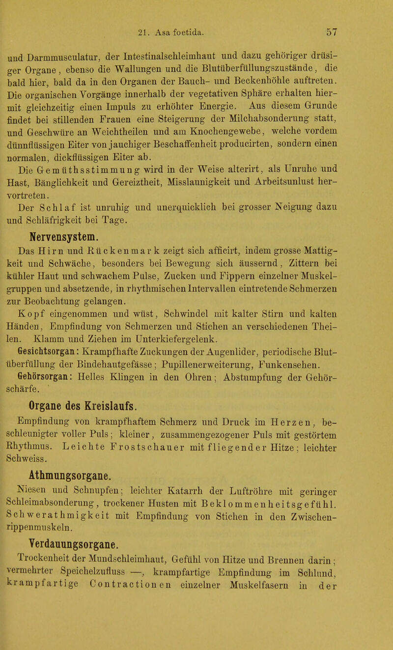 und Darmmusculatur, der Intestinalschleimhaut und dazu gehöriger drüsi- ger Organe, ebenso die Wallungen und die Blutüberfüllungszustände, die bald hier, bald da in den Organen der Bauch- und Beckenhöhle auftreten. Die organischen Vorgänge innerhalb der vegetativen Sphäre erhalten hier- mit gleichzeitig einen Impuls zu erhöhter Energie. Aus diesem Grunde findet bei stillenden Frauen eine Steigerung der Milchabsonderung statt, und Geschwüre an Weichtheilen und am Knochengewebe, welche vordem dünnflüssigen Eiter von jauchiger Beschaffenheit producirten, sondern einen normalen, dickflüssigen Eiter ab. Die Gemüthsstimmung wird in der Weise alterirt, als Unruhe und Hast, Bänglichkeit und Gereiztheit, Misslaunigkeit und Arbeitsunlust her- vortreten . Der Schlaf ist unruhig und unerquicklich bei grosser Neigung dazu und Schläfrigkeit bei Tage. Nervensystem. Das Hirn und Rückenmark zeigt sich afficirt, indem grosse Mattig- keit und Schwäche, besonders bei Bewegung sich äussernd, Zittern bei kühler Haut und schwachem Pulse, Zucken und Fippern einzelner Muskel- gruppen und absetzende, in rhythmischen Intervallen eintretende Schmerzen zur Beobachtung gelangen. Kopf eingenommen und wüst, Schwindel mit kalter Stirn und kalten Händen, Empfindung von Schmerzen und Stichen an verschiedenen Thei- len. Klamm und Ziehen im Unterkiefergelenk. Gesichtsorgan: Krampfhafte Zuckungen der Augenlider, periodische Blut- überftiUung der Bindehautgefässe; PupillenerWeiterung, Funkensehen. Gehörsorgan: Helles Klingen in den Ohren; Abstumpfung der Gehör- schärfe. Organe des Kreislaufs. Empfindung von krampfhaftem Schmerz und Druck im Herzen, be- schleunigter voller Puls; kleiner, zusammengezogener Puls mit gestörtem Rhythmus. Leichte Frostschauer mit fliegend er Hitze ; leichter Schweiss. Athmungsorgane. Niesen und Schnupfen; leichter Katarrh der Luftröhre mit geringer Schleimabsonderung, trockener Husten mit Beklommenheitsgefühl. Schwerathmigkeit mit Empfindung von Stichen in den Zwischen- rippenmuskeln. Yerdauungsorgane. Trockenheit der Mundschleimhaut, Gefühl von Hitze und Brennen darin; vermehrter Speichelzufluss —, krampfartige Empfindung im Schlund, krampfartige Contractionen einzelner Muskelfasern in der