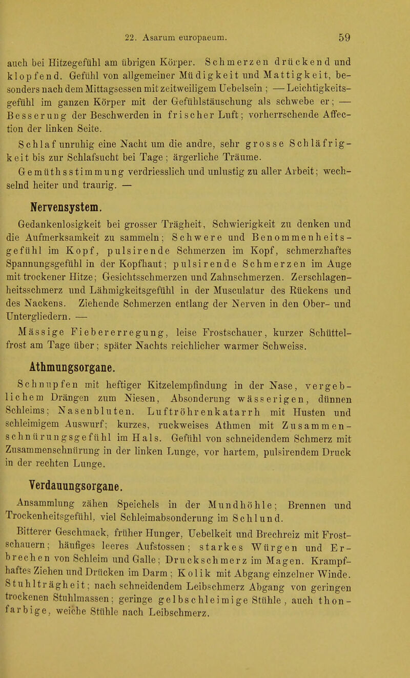 auch bei Hitzegefühl am übrigen Körper. Schmerzen drückend und klopfend. Gefühl von allgemeiner Müdigkeit nnd Mattigkeit, be- sonders nach dem Mittagsessen mit zeitweiligem Uebelsein ; — Leichtigkeits- gefühl im ganzen Körper mit der Gefühlstäuschung als schwebe er; — Besserung der Beschwerden in frischer Luft; vorherrschende Aflfec- tion der linken Seite. Schlaf unruhig eine Nacht um die andre, sehr grosse Schläfrig- keit bis zur Schlafsucht bei Tage ; ärgerliche Träume. Gemttthsstimmung verdriesslich und unlustig zu aller Arbeit; wech- selnd heiter und traurig. — Nervensystem. Gedankenlosigkeit bei grosser Trägheit, Schwierigkeit zu denken und die Aufmerksamkeit zu sammeln; Schwere und Benommenheits- gefühl im Kopf, pulsirende Schmerzen im Kopf, schmerzhaftes Spannungsgefühl in der Kopfhaut; pulsirende Schmerzen im Auge mit trockener Hitze; Gesichtsschmerzen und Zahnschmerzen. Zerschlagen- heitsschmerz und Lähmigkeitsgefühl in der Musculatur des Rückens und des Nackens. Ziehende Schmerzen entlang der Nerven in den Ober- und Untergliedern. — Mässige Fiebererregung, leise Frostschauer, kurzer Schüttel- frost am Tage über; später Nachts reichlicher warmer Schweiss. Athmungsorgane. Schnupfen mit heftiger Kitzelempfindung in der Nase, vergeb- lichem Drängen zum Niesen, Absonderung wässerigen, dünnen Schleims; Nasenbluten. Luftröhrenkatarrh mit Husten und schleimigem Auswurf; kurzes, ruckweises Athmen mit Zusammen- schnürungsgefühl im Hals. Gefühl von schneidendem Schmerz mit Zusammenschnürung in der linken Lunge, vor hartem, pulsirendem Druck in der rechten Lunge. Verdauungsorgane. Ansammlung zähen Speichels in der Mundhöhle; Brennen und Trockenheitsgefühl, viel Schleimabsonderung im Schlund. Bitterer Geschmack, früher Hunger, Uebelkeit und Brechreiz mit Frost- schauern; häufiges leeres Aufstossen; starkes Würgen und Er- brechen von Schleim und Galle; Druckschmerz im Magen. Krampf- haftes Ziehen und Drücken im Darm ; Kolik mit Abgang einzelner Winde. Stuhlträgheit; nachschneidendem Leibschmerz Abgang von geringen trockenen Stuhlmassen; geringe gelbschleimige Stühle, auch thon- farbige, weiche Stühle nach Leibschmerz.