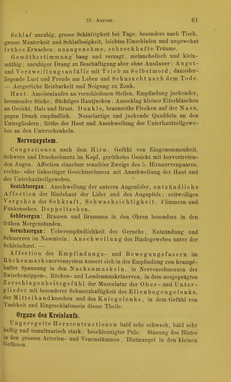 23. Aurum. 61 Schlaf unruhig, grosse ScMäfrigkeit bei Tage, besonders nach Tisch, grosse Munterkeit und Schlaflosigkeit, leichtes Einschlafen und ungewohnt frühes Erwachen ; unangenehme, schreckhafte Träume. Gemüthsstimmung'bang und verzagt, melancholisch und klein- müthig; unruhiger Drang zu Beschäftigung aber ohne Ausdauer; An gs t- und Verzweiflungsanfälle mit Trieb zu Selbstmord; danieder- liegende Lust und Freude am Leben und Sehnsucht nach dem Tode. — Aergerliche Reizbarkeit und Neigung zu Zank, Haut: Ameisenlaufen an verschiedenen Stellen, Empfindung juckender, brennender Stiche ; flüchtiges Hautjucken; Ausschlag kleiner Eiterbläschen an Gesicht, Hals und Brust. Dunkle, braunrothe Flecken auf der Nase, gegen Druck empfindlich. Nesselartige und juckende Quaddeln an den Untergliedern; Rothe der Haut und Anschwellung des Unterhautzellgewe- bes an den Unterschenkeln. Nervensystem. Congestionen nach dem Hirn: Gefühl von Eingenommenheit, Schwere und Druckschmerz im Kopf, geröthetes Gesicht mit hervortreten- den Augen. AtFection einzelner sensibler Zweige des 5. Hirnnervenpaares, rechts- oder linkseitiger Gesichtsschmerz mit Anschwellung der Haut und des Unterhautzellgewebes. ' Gesichtsorgan: Anschwellung der unteren Augenlider, entzündliche Affection der Bindehaut der Lider und des Augapfels; zeitweiliges Vergehen der Sehkraft, Schwachsichtigkeit, Flimmern und Funkensehen, Doppeltsehen. Gehörsorgan: Brausen und Brummen in den Ohren besonders in den frühen Morgenstunden. Geruchsorgan: Ueberempfindlichkeit des Geruchs; Entzündung und Schmerzen im Nasenbein; Anschwellung des Bindegewebes unter der Schleimhaut. — Affection der Empfindungs- und Bewegungsfasern im Rtickenma r k snervensystem äussert sich in der Empfindung von krampf- hafter Spannung in den Nackenmuskeln, in Nervenschmerzen der Zwischenrippen-, Rücken- und Lendenmuskelnerven, in dem ausgeprägten Zerschlagenheitsgefühl der Musculatur der Ober- und Unter- glieder mit besonderer Schmerzhaftigkeit des Ellenbogengelenks, der Mittelhandknochen und des Kniegelenks , in dem Gefühl von Taubheit und Eingeschlafensein dieser Theile. Organe des Kreislaufs. Ungeregelte Herzcontractionen bald sehr schwach, bald sehr heftig und tumultuarisch stark; beschleunigter Puls. Stauung des Blutes in den grossen Arterien- und Venenstämmen , Blutmangel in den kleinen Gefässen.