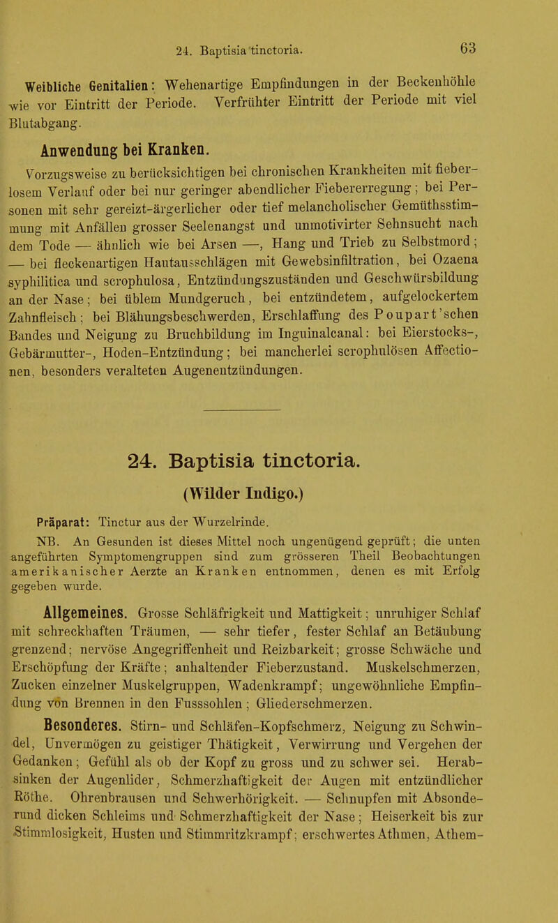 24. Baptisia'tinctoria. Weibliche Genitalien: Wehenartige Empfindungen in der Beckenhöhle ^vie vor Eintritt der Periode. Verfrühter Eintritt der Periode mit viel Blutabgang. Anwendung bei Kranken. \'orzugsweise zu berücksichtigen bei chronischen Krankheiten mit fieber- losem Verlauf oder bei nur geringer abendlicher Fiebererregung ; bei Per- sonen mit sehr gereizt-ärgerücher oder tief melancholischer Gemüthsstim- mung mit Anfällen grosser Seelenangst und unmotivirter Sehnsucht nach dem Tode — ähnlich wie bei Arsen —, Hang und Trieb zu Selbstmord ; — bei fleckenartigen Hautausschlägen mit Gewebsinfiltration, bei Ozaena syphilitica und scrophulosa, Entzündungszuständen und Geschwürsbildung an der Nase ; bei üblem Mundgeruch, bei entzündetem, aufgelockertem Zahnfleisch; bei Blähungsbeschwerden, Erschlaffung des Poupart'sehen Bandes und Neigung zu Bruchbildung im Inguinalcanal: bei Eierstocks-, Gebärmutter-, Hoden-Entzündung; bei mancherlei scrophulösen Affectio- nen, besonders veralteten Augenentzündungen. 24. Baptisia tinctoria. (Wilder Indigo.) Präparat: Tinctur aus der Wurzelrinde. NB. An Gesunden ist dieses Mittel noch ungenügend geprüft; die unten angeführten Syinptomengruppen sind zum grösseren Theil Beobachtungen amerikanischer Aerzte an Kranken entnommen, denen es mit Erfolg gegeben wurde. Allgemeines. Grosse Schläfrigkeit und Mattigkeit; unruhiger Schlaf mit schreckhaften Träumen, — sehr tiefer, fester Schlaf an Betäubung grenzend; nervöse Angegriffenheit und Reizbarkeit; grosse Schwäche und Erschöpfung der Kräfte; anhaltender Fieberzustand. Muskelschmerzen, Zucken einzelner Muskelgruppen, Wadenkrampf; ungewöhnliche Empfin- dung von Brennen in den Fusssohlen; Gliederschmerzen. Besonderes. Stim- und Schläfen-Kopfschmerz, Neigung zu Schwin- del, Unvermögen zu geistiger Thätigkeit, Verwirrung und Vergehen der Gedanken ; Gefühl als ob der Kopf zu gross und zu schwer sei. Herab- sinken der Augenlider^ Schmerzhaftigkeit der Augen mit entzündlicher Röthe. Ohrenbrausen und Schwerhörigkeit. — Schnupfen mit Absonde- rund dicken Schleims und Schmerzhaftigkeit der Nase; Heiserkeit bis zur Stimmlosigkeit, Husten und Stimmritzkrampf; erschwertesAthmen, Athem-