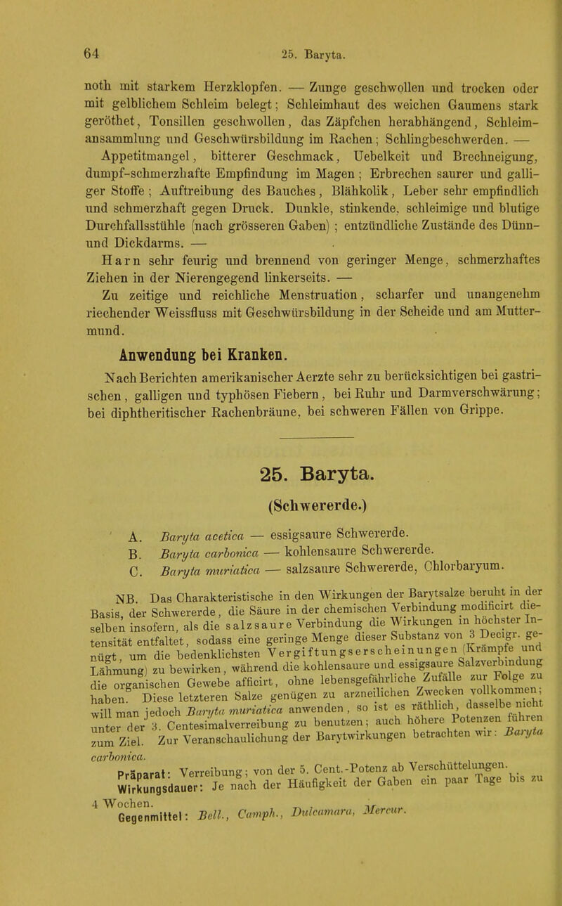 noth mit starkem Herzklopfen. — Zunge geschwollen und trocken oder mit gelblichem Schleim belegt; Schleimhaut des weichen Gaumens stark geröthet, Tonsillen geschwollen, das Zäpfchen herabhängend, Schleim- ansammlung und Geschwürsbildung im Rachen; Schlingbeschwerden. — Appetitmangel, bitterer Geschmack, Uebelkeit und Brechneigung, dumpf-schmerzhafte Empfindung im Magen ; Erbrechen saurer und galli- ger Stoffe ; Auftreibung des Bauches, Blähkolik, Leber sehr empfindlich und schmerzhaft gegen Druck. Dunkle, stinkende, schleimige und blutige Durchfallsstühle (nach grösseren Gaben) ; entzündliche Zustände des Dünn- und Dickdarms. — Harn sehr feurig und brennend von geringer Menge, schmerzhaftes Ziehen in der Nierengegend linkerseits. — Zu zeitige und reichliche Menstruation, scharfer und unangenehm riechender Weissfluss mit Geschwürsbildung in der Scheide und am Mutter- mund. Anwendung bei Kranken. Nach Berichten amerikanischer Aerzte sehr zu berücksichtigen bei gastri- schen, galligen und typhösen Fiebern, bei Ruhr und Darmverschwärung; bei diphtheritischer Rachenbräune, bei schweren Fällen von Grippe. 25. Baryta. (Schwererde.) ' A. Baryta acetica — essigsaure Schwererde. B. Bari/ia carhonica — kohlensaure Schwererde. C. Baryta muriatica — salzsaure Schwererde, Chlorbaryum. NB Das Charakteristische in den Wirkungen der Barytsalze beruht in der Basis, der Schwererde, die Säure in der chemischen Verbindung modificirt die- selben insofern, als die salzsaure Verbindung die Wirkungen in höchster In- tensität entfaltet, sodass eine geringe Menge dieser Substanz von 3 Decigr ge- nügt, um die bedenklichsten Vergiftungserscheinungen J^rämpfe und Lähmung) zu bewirken, während die kohlensaure und essigsaure Salzverbindung dfe organischen Gewebe afficirt, ohne lebensgefährliche Zufälle zur Folge zu haben Diese letzteren Salze genügen zu arzneilichen Zwecken voUkomnien; ^illman Baryta muriatica anwenden, so ist es räthhcli dasselbe nicht unterSer CentesiLlverreibung zu benutzen; auch ^^'^^l'' Barl z^m Ziel. Zur Veranschaulichung der Barytwirkungen betrachten wir: Ban,ta carhnyiica. Präoaraf Verreibung; von der 5. Cent.-Potenz ab Verschüttelungen. Wirkungsdauer: Je na;h der Häufigkeit der Gaben ein paar Tage bis z« '^^Gegenmittel: Bell, Camph., Dulcamara, Mermr.