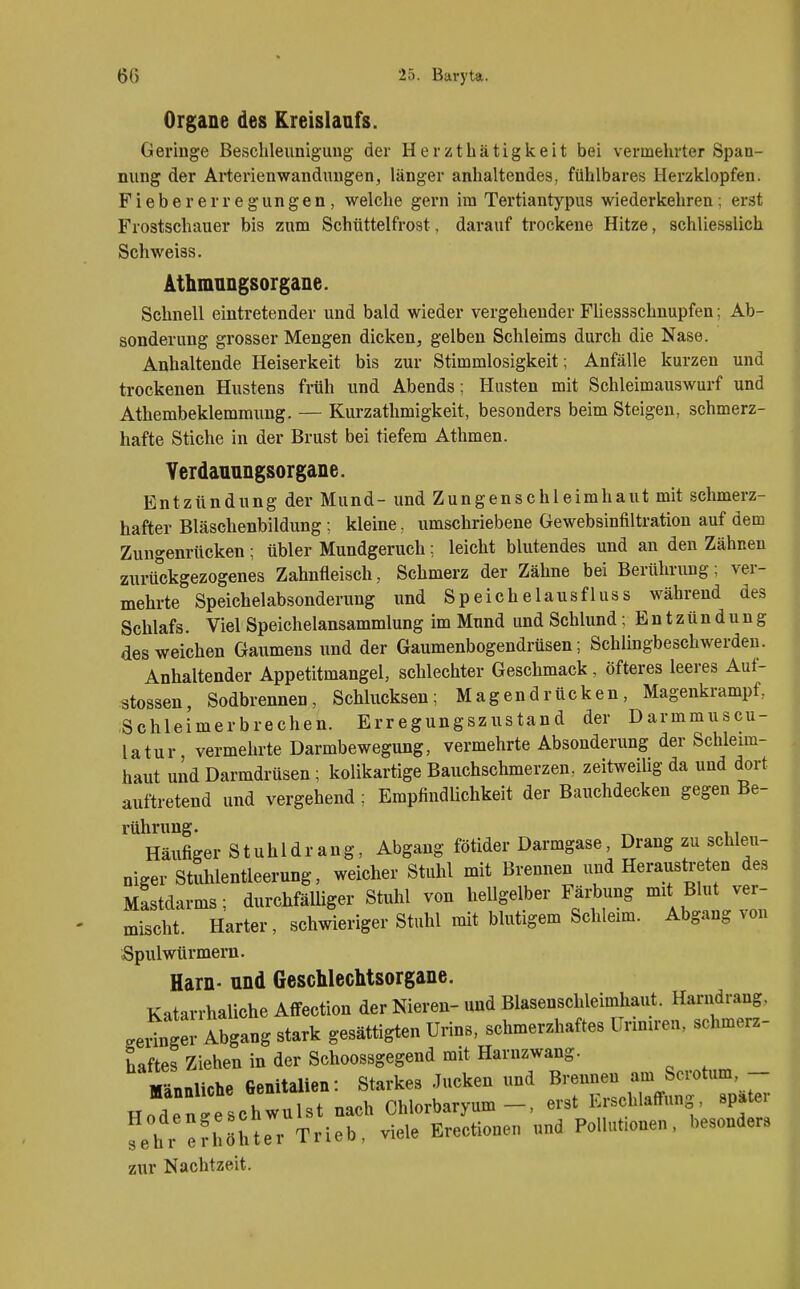 Organe des Kreislaufs. Geringe Besclileunigung der Herzthätigkeit bei vermehrter Span- nung der Arterienwanduugen, länger anhaltendes, fühlbares Herzklopfen. Fieber er regungen, welche gern im Tertiantypus wiederkehren; erst Frostschauer bis zum Schüttelfrost, darauf ti'ockene Hitze, schliesslich Schweiss. Athmnngsorgane. Schnell eintretender und bald wieder vergehender Fliessschnupfen; Ab- sonderung grosser Mengen dicken, gelben Schleims durch die Nase. Anhaltende Heiserkeit bis zur Stimmlosigkeit; Anfälle kurzen und trockenen Hustens früh und Abends; Husten mit Schleimauswurf und Athembeklemmung. — Kurzathmigkeit, besonders beim Steigen, schmerz- hafte Stiche in der Brust bei tiefem Athmen. Yerdanungsorgane. Entzündung der Mund- und Zungenschleimhaut mit schmerz- hafter Bläschenbildung ; kleine, umschriebene Gewebsinfiltration auf dem Zungenrücken; übler Mundgeruch; leicht blutendes und an den Zähnen zurückgezogenes Zahnfleisch, Schmerz der Zähne bei Berührung; ver- mehrte Speichelabsonderung und Speichelausfluss während des Schlafs. Viel Speichelansammlung im Mund und Schlund; Entzündung des weichen Gaumens und der Gaumenbogendrüsen; Schlingbeschwerden. Anhaltender Appetitmangel, schlechter Geschmack, öfteres leeres Auf- stossen, Sodbrennen, Schlucksen; Magendrücken, Magenkrampf, Schleimerbrechen. Erregungszustand der Darmmuscu- latur vermehrte Darmbewegung, vermehrte Absonderung der Schleim- haut und Darmdrüsen; kolikartige Bauchschmerzen, zeitweiUg da und dort auftretend und vergehend ; Empfindlichkeit der Bauchdecken gegen Be- rührung. Häufiger Stuhldrang, Abgang fötider Darmgase, Drang zu schleu- niger Stuhlentleerung, weicher Stuhl mit Brennen und Heraustreten des Mastdarms; durchfälliger Stuhl von hellgelber Färbung mit Blut ver- mischt. Harter, schwieriger Stuhl mit blutigem Schleim. Abgang von Spulwürmern. Harn- und Geschlechtsorgane. Katarrhaliche Affection der Nieren- und Blasenschleimhaut. Harndrang, seliger Abgang stark gesättigten Urins, schmerzhaftes üriniren, schmerz- haftes Ziehen in der Schoossgegend mit Harnzwang. ' Männliche Genitalien: Starkes Jucken und ^^'^J^f^^^^^^ Hoden^eschwulst nach Chlorbaryum -, erst I.rschlaffung, spatei fehl erhöhter Trieb, viele Erectionen und Polhmonen, besonders zur Nachtzeit.