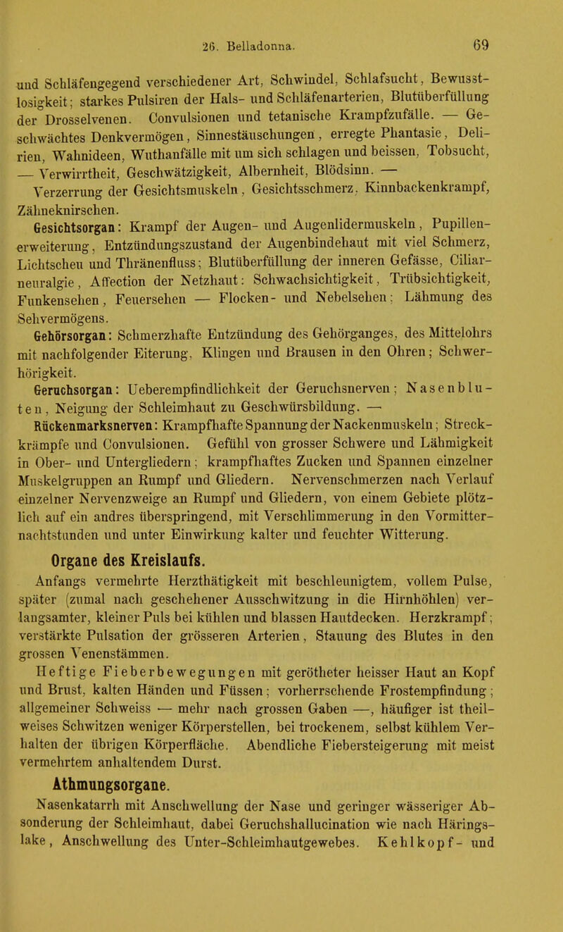 uud Schläfengegend verschiedener Art, Schwindel, Schlafsucht, Bewusst- losigkeit; stai-kes Pulsiren der Hals- und Schläfenarterien, BlutttberfüUung der Drosselvenen. Convulsionen und tetanische Krampfzufälle. — Ge- schwächtes Denkvermögen, Sinnestäuschungen , erregte Phantasie, Deli- rien, Wahnideen, Wuthanfälle mit um sich schlagen und beissen, Tobsucht, — Verwirrtheit, Geschwätzigkeit, Albernheit, Blödsinn. — Verzerrung der Gesichtsmuskeln, Gesichtsschmerz. Kinnbackenkrampf, Zähneknirschen. Gesichtsorgan: Krampf der Augen- und Augenlidermuskeln, Pupillen- erweiterung , Entzündungszustand der Augenbindehaut mit viel Schmerz, Lichtscheu und Thränenfluss; Blutüberfiillung der inneren Gefässe, Ciliar- neuralgie , Affection der Netzhaut: Schwachsichtigkeit, Triibsichtigkeit, Funkensehen, Feuersehen — Flocken- und Nebelsehen; Lähmung des Sehvermögens. Gehorsorgan: Schmerzhafte Entzündung des Gehörganges, des Mittelohrs mit nachfolgender Eiterung, Klingen und Brausen in den Ohren; Schwer- hörigkeit. Geruchsorgan: Ueberempfindlichkeit der Geruchsnerven; Nasenblu- ten, Neigung der Schleimhaut zu Geschwürsbildung. — Rückenmarksnerven: Krampfhafte Spannung der Nackenmuskeln; Streck- krämpfe und Convulsionen. Gefühl von grosser Schwere und Lähmigkeit in Ober- und Untergliedern; krampfliaftes Zucken und Spannen einzelner Muskelgruppen an Rumpf und Gliedern. Nervenschmerzen nach Verlauf einzelner Nervenzweige an Rumpf und Gliedern, von einem Gebiete plötz- lich auf ein andres überspringend, mit Verschlimmerung in den Vormitter- nachtstunden und unter Einwirkung kalter und feuchter Witterung. Organe des Kreislaufs. Anfangs vermehrte Herzthätigkeit mit beschleunigtem, vollem Pulse, später (zumal nach geschehener Ausschwitzung in die Hirnhöhlen) ver- langsamter, kleiner Puls bei kühlen und blassen Hautdecken. Herzkrampf; verstärkte Pulsation der grösseren Arterien, Stauung des Blutes in den grossen Venenstämmen. Heftige Fieberbewegungen mit gerötheter heisser Haut an Kopf und Brust, kalten Händen und Füssen; vorherrschende Frostempfindung ; allgemeiner Schweiss — mehr nach grossen Gaben —, häufiger ist theil- weises Schwitzen weniger Körperstellen, bei trockenem, selbst kühlem Ver- halten der übrigen Körperfläche. Abendliche Fiebersteigerung mit meist vermehrtem anlialtendem Durst. Athmungsorgane. Nasenkatarrh mit Anschwellung der Nase und geringer wässeriger Ab- sonderung der Schleimhaut, dabei Geruchshallucination wie nach Härings- lake, Anschwellung des Unter-Schleimhautgewebes. Kehlkopf- und