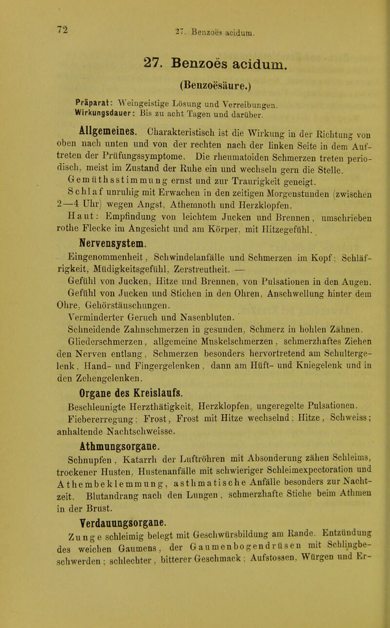 27. Benzoes acidum. 27. Benzoes acidum. (Benzoesäure.) Präparat: AVeiugeistige Lösung und Verreibungen. Wirkungsdauer: Bis zu acht Tagen und darüber. Allgemeines. Charakteristisch ist die Wirkung iu der Richtung von oben nach unten und von der rechten nach der Unken Seite in dem Auf- treten der Prilfungssymptome. Die rheumatoiden Schmerzen treten perio- disch, meist im Zustand der Ruhe ein und wechseln gern die Stelle. Gemüthsstimmung ernst und zur Traurigkeit geneigt. Schlaf unruhig mit Erwachen in den zeitigen Morgenstunden (zwischen 2—4 Uhr) wegen Angst, Athemnoth und Herzklopfen. Haut: Empfindung von leichtem Jucken und Brennen, umschrieben rothe Flecke im Angesicht und am Körper, mit Hitzegefühl. Nervensystem. Eingenommenheit, Schwindelanfälle und Schmerzen im Kopf; Schläf- rigkeit, Müdigkeitsgefühl, Zerstreutheit. — Gefühl von Jucken, Hitze und Brennen, von Pulsationen in den Augen. Gefühl von Jucken und Stichen in den Ohren, Anschwellung hinter dem Ohre, Gehörstäuschungen. Verminderter Geruch und Nasenbluten. Schneidende Zahnschmerzen in gesunden, Schmerz in hohlen Zähnen. Gliederschmerzen, allgemeine Mnskelschmerzen, schmerzhaftes Ziehen den Nerven entlang, Schmerzen besonders hervortretend am Schulterge- lenk . Hand- und Fingergelenken . dann am Hüft- und Kniegelenk und in den Zehengelenken. Organe des Kreislaufs. Beschleunigte Herzthätigkeit, Herzklopfen, ungeregelte Pulsationen. Fiebererregung; Frost, Frost mit Hitze wechselnd: Hitze , Schweiss ; anhaltende Nachtschweisse. Athmungsorgane. Schnupfen , Katarrh der Luftröhren mit Absonderung zähen Schleims, trockener Husten, Hustenanfälle mit schwieriger Schleimexpectoration und Athembeklemmung, asthmatische Anfälle besonders zur Nacht- zeit. Blutandrang nach den Lungen , schmerzhafte Stiche beim Athraeu in der Brust. Yerdauungsorgane. Zunge schleimig belegt mit Geschwürsbilduug am Rande. Entzündung des weichen Gaumens, der Gaumenbogendrüsen mit Schlingbe- schwerden; schlechter, bitterer Geschmack : Aufstoasen, Würgen und Er-