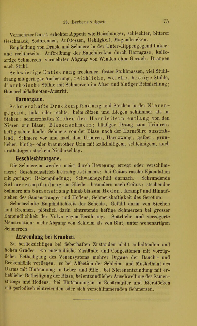 Vermehrter Durst, erhöhter Appetit wie Heisshunger, schlechter, bitterer Geschmacij, Sodbrennen, Aufstossen, Uebligkeit, Magendrücken. Empfindung von Druck und Schmerz in der Unter-Rippengegend linker- und rechterseits ; Aufti-eibung der Bauchdecken durch Darmgase , kolik- artige Schmerzen, vermehrter Abgang von Winden ohne Geruch; Drängen nach Stuhl. Schwier igeEntleerung trockener, fester Stuhlmassen, viel Stuhl- drang mit geringer Ausleerung; reichliche, weiche, breiige Stühle, diarrhoische Stühle mit Schmerzen im After und blutiger Beimischung; Hämorrhoidalknoten-Austritt. Harnorgane. Schmerzhafte Druckempfindung und Stechen in der Nieren- gegend, links oder rechts, beim Sitzen und Liegen schlimmer als im Stehen; schmerzhaftes Zieben den Harnleitern entlang von den Nieren zur Blase; Blasenschmerz; häufiger Drang zum Uriniren; heftig schneidender Schmerz von der Blase nach der Harnröhre ausstrah- lend ; Schmerz vor und nach dem Uriniren, Harnzwang; gelber, grün- licher, blutig- oder bvaunrother Urin mit kalkhaltigem, schleimigem, auch urathaltigem starkem Niederschlag. Geschlechtsorgane. Die Schmerzen werden meist durch Bewegung erregt oder verschlim- mert ; Geschlechtstrieb h e r a b g e s t i m m t; bei Coitus rasche Ejaculation mit geringer Reizempfindung; Schwächegefühl darnach. Schrundende Schmerzempfindung imGliede, besonders nach Coitus; stechender Schmerz am Samenstrang hinab bis zum Hoden, Krampf und Hinauf- ziehen des Samenstranges und Hodens, Schmerzhaftigkeit des Scrotum. Schmerzhafte Empfindlichkeit der Scheide, Gefühl darin von Stechen und Brennen, plötzlich darin einti'etende heftige Schmerzen bei grosser Empfindlichkeit der Vulva gegen Berührung. Spärliche und verzögerte Menstruation; mehr Abgang von Schleim als von Blut, unter wehenartigen Schmerzen. Anwendung bei Kranken. Zu berücksichtigen bei fieberhaften Zuständen nicht anhaltenden und hohen Grades, wo entzündliche Zustände und Congestionen mit vorzüg- licher Betheiligung des Venensystems mehrer Organe der Bauch - und Beckenhöhle vorliegen, so bei Affection der Schleim- und Muskelhaut des Darms mit Blutstauung in Leber und Milz, bei Nierenentzündung mit er- heblicher Betheiligung der Blase, bei entzündlicher Anschwellung des Samen- strangs und Hodens, bei Blutstauungen in Gebärmutter und Eierstöcken mit periodisch eintretenden oder sich verschlimmernden Schmerzen.