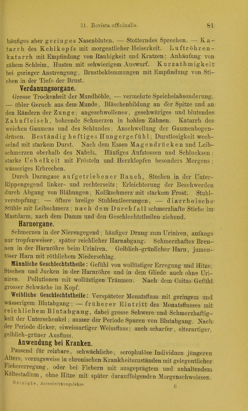 häufiges aber geringes Nasenbluten. — Stotterndes Sprechen. — Ka- tarrh des Kehlkopfs mit morgentlicher Heiserkeit. Luftröhren- katarrh mit Empfindung von Rauhigkeit und Kratzen ; Anhäufung von zähem Schleim, Husten mit schwierigem Auswurf. Kurzathmigkeit bei geringer Anstrengung, Brustbeklemmungen mit Empfindung von Sti- cJien in der Tiefe der Brust. Verdauungsorgane. Grosse Trockenheit der Mundhöhle, — vermehrte Speichelabsonderung, — übler Geruch aus dem Munde, Bläschenbildung an der Spitze und an den Rändern der Zunge; angeschwollenes, geschwüriges und blutendes Zahnfleisch, bohrende Schmerzen in hohlen Zähnen. Katarrh des weichen Gaumens und des Schlundes; Anschwellung der Gaumenbogen- drüsen. Beständig heftiges Hungergefühl; Durstlosigkeit wech- selnd mit starkem Durst. Nach dem Essen Magendrücken und Leib- schmerzen oberhalb des Nabels. Häufiges Aufstossen und Schlucksen; starke Uebelkeit mit Frösteln und Herzklopfen besonders Morgens; wässeriges Erbrechen. Durch Darmgase aufgetriebener Bauch, Stechen in der ünter- Rippengegend linker- und rechterseits; Erleichterung der Beschwerden durch Abgang von Blähungen; Kolikschmerz mit starkem Frost. Stuhl- verstopfung; — öftere breiige Stuhlentleerungen, — diarrhoische Stühle mit Leibschmerz ; nach dem Durchfall schmerzhafte Stiche im' Mastdarm, nach dem Damm und den Geschlechtstheilen ziehend. Harnorgane. Schmerzen in der Nierengegend ; häufiger Drang zum Uriniren, anfangs nur ti-opfenweiser, später reichlicher Harnabgang. Schmerzhaftes Bren- nen in der Harnröhre beim Uriniren. Gelblich-grünlicher Harn, jumen- töser Harn mit röthlichem Niederschlag. Männliche Geschlechtstheile: Gefühl von wollüstiger Erregung und Hitze, Stechen und Jucken in der Harnröhre und in dem Gliede auch ohne Uri- niren. Pollutionen mit wollüstigen Träumen. Nach dem Coitus Gefühl gi'osser Schwäche im Kopf. Weibliche Geschlechtstheile: Verspäteter Monatsfluss mit geringem und wässerigem Blutabgang; — früherer Eintritt des Monatsflusses mit, reichlichem Blutabgang, dabei grosse Schwere und Schmerzhaftig- keit der Unterschenkel; ausser der Periode Spuren von Blutabgang. Nach' der Periode dicker, eiweissartiger Weissfluss; auch scharfer, eiterartiger, gelblich-grüner Ausfluss. Anwendung bei Kranken. Passend für reizbare, schwächliche, scrophulöse Individuen jüngeren Alters, vorzugsweise in chronischen Krankheitszuständen mit gelegentlicher Fiebererregung, oder bei Fiebern mit ausgeprägtem und anhaltendem Kältestadium, ohne Hitze mit später darauffolgenden Morgenschweissen. Heinigte, Avzneiwirkungslehre. P
