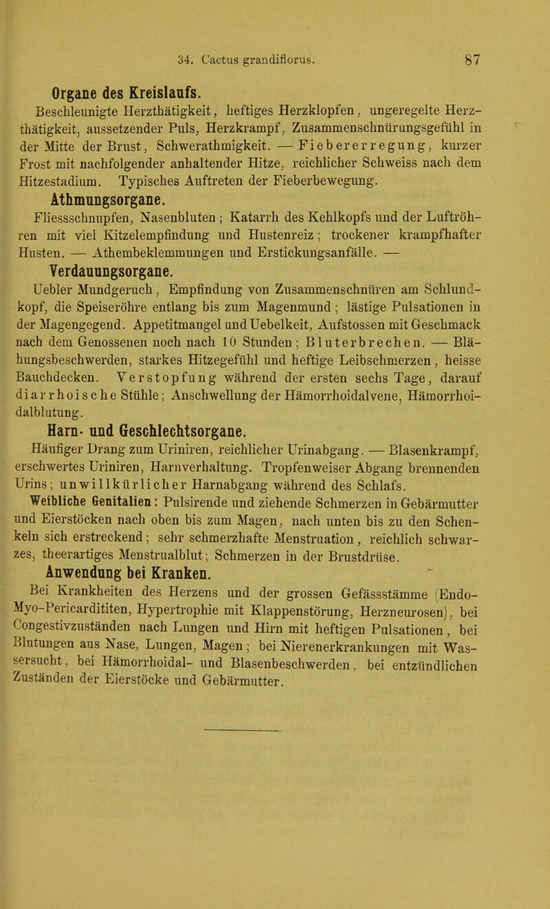 Organe des Kreislanfs. Beschleunigte Herzthätigkeit, heftiges Herzklopfen, ungeregelte Herz- thätigkeit, aussetzender Puls, Herzkrampf, Zusammenschnürungsgefühl in der Mitte der Brust, Schwerathmigkeit. — Fiebererregung, kurzer Frost mit nachfolgender anhaltender Hitze, reichlicher Schweiss nach dem Hitzestadium, Typisches Auftreten der Fieberbewegung. ' Athmungsorgane. Fliessschnupfen, Nasenbluten; Katarrh des Kehlkopfs und der Luftröh- ren mit viel Kitzelempfindung und Hustenreiz; trockener krampfhafter Husten. — Athembeklemmungen und Erstickungsanfälle. — Yerdauungsorgane. üebler Mundgeruch, Empfindung von Zusammenschnüren am Schlund- kopf, die Speiseröhre entlang bis zum Magenmund ; lästige Pulsationen in der Magengegend. Appetitmangel undUebelkeit, Aufstossen mit Geschmack nach dem Genossenen noch nach 10 Stunden; Bluterbrechen. — Blä- hungsbeschwerden, starkes Hitzegefühl und heftige Leibschmerzen , heisse Bauchdecken. Verstopfung während der ersten sechs Tage, darauf diarrhoische Stühle; Anschwellung der Hämorrhoidalvene, Hämorrhoi- dalblutung. Harn- und Geschlechtsorgane. Häufiger Drang zum üriniren, reichlicher Urinabgang. — Blasenkrampf, erschwertes Uriniren, Harnverhaltung. Tropfenweiser Abgang brennenden Urins; unwillkürlicher Harnabgang während des Schlafs. Weibliche Genitalien: Pulsirende und ziehende Schmerzen in Gebärmutter und Eierstöcken nach oben bis zum Magen, nach unten bis zu den Schen- keln sich erstreckend; sehr schmerzhafte Menstruation, reichlich schwar- zes, theerartiges Menstrualblut; Schmerzen in der Brustdrüse. Anwendung bei Kranken. Bei Krankheiten des Herzens und der grossen Gefässstämme (Endo- Myo-Pericardititen, Hypertrophie mit Klappenstörung, Herzneurosen), bei Congestivzuständen nach Lungen und Hirn mit heftigen Pulsationen, bei Blutungen aus Nase, Lungen, Magen; bei Nierenerkrankungen mit Was- sersucht, bei Hämorrhoidal- und Blasenbeschwerden, bei entzündlichen Zuständen der Eierstöcke und Gebärmutter.