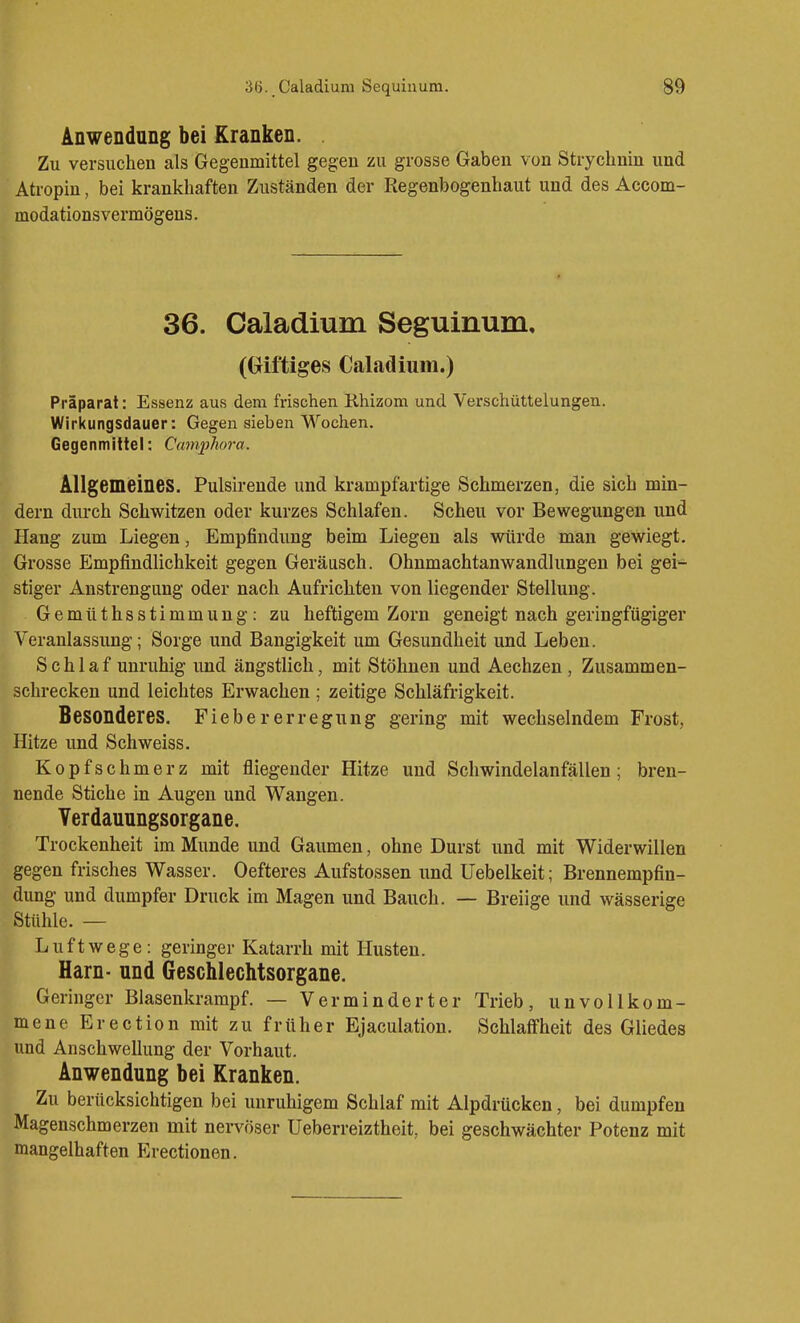 Anwendung bei Kranken. Zu versuchen als Gegenmittel gegen zu grosse Gaben von Strychnin und Atropin, bei krankhaften Zuständen der Regenbogenhaut und des Accom- modationsvermögens. 36. Caladium Seguinum, (Griftiges Caladium.) Präparat: Essenz aus dem frischen Rhizom und Verschüttelungen. Wirkungsdauer: Gegen sieben Wochen. Gegenmittel: Camphora. Allgemeines. Pulsirende und krampfartige Schmerzen, die sich min- dern durch Schwitzen oder kurzes Schlafen. Scheu vor Bewegungen und Hang zum Liegen, Empfindung beim Liegen als würde man gewiegt. Grosse Empfindlichkeit gegen Geräusch. Ohnmachtanwandlungen bei gei- stiger Anstrengung oder nach Aufrichten von liegender Stellung. Gemüthsstimmung: zu heftigem Zorn geneigt nach geringfügiger Veranlassung; Sorge und Bangigkeit um Gesundheit und Leben. Schlaf unruhig und ängstlich, mit Stöhnen und Aechzen, Zusammen- schrecken und leichtes Erwachen ; zeitige Schläfrigkeit. Besonderes. Fieber er regung gering mit wechselndem Frost, Hitze und Schweiss. Kopfschmerz mit fliegender Hitze und Schwindelanfällen; bren- nende Stiche in Augen und Wangen. Verdauungsorgane. Trockenheit im Munde und Gaumen, ohne Durst und mit Widerwillen gegen frisches Wasser. Oefteres Aufstossen und Uebelkeit; Brennempfin- dung- und dumpfer Druck im Magen und Bauch. — Breiige und wässerige Stühle. — Luftwege: geringer Katarrh mit Husten. Harn- und Geschlechtsorgane. Geringer Blasenkrarapf. — Verminderter Trieb, unvollkom- mene Erection mit zu früher Ejaculation. Schlaffheit des Gliedes und Anschwellung der Vorhaut. Anwendung bei Kranken. Zu berücksichtigen bei unruhigem Schlaf mit Alpdrücken, bei dumpfen Magenschmerzen mit nervöser Ueberreiztheit, bei geschwächter Potenz mit mangelhaften Erectionen.