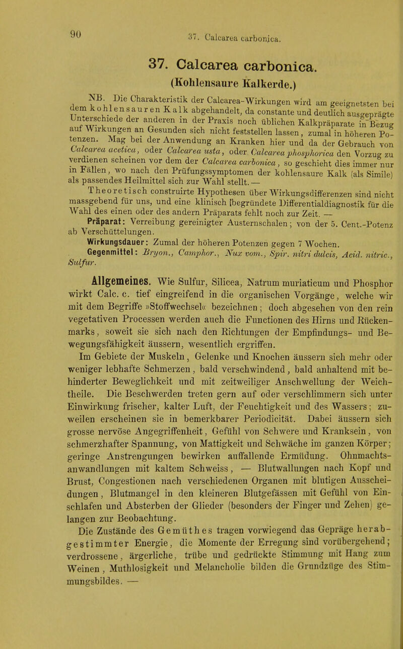 37. Caicarea carbonica. (Kohlensaure Kalkertle.) m. Die Charakteristik der Calcarea-Wirkungen wird am geeignetsten bei dena kohlensauren Kalk abgehandelt, da constante und deutlich ausgeprägte Unterschiede der anderen in der Praxis noch üblichen Kalkpräparate in Bezug auf Wirkungen an Gesunden sich nicht feststellen lassen, zumal in höheren Po- tenzen. Mag bei der Anwendung an Kranken hier und da der Gebrauch von Caicarea aceücu, oder Caicarea usta, oder Caicarea phosphorica den Vorzug zu verdienen scheinen vor dem der Caicarea carbonica, so geschieht dies immer nur in Fallen, wo nach den Prüfungssymptomen der kohlensaure Kalk (als Simile) als passendes Heilmittel sich zur Wahl stellt. — Theoretisch construirte Hypothesen über Wirkungsdifterenzen sind nicht massgebend für uns, und eine klinisch (begründete Differentialdiagnostik für die Wahl des einen oder des andern Präparats fehlt noch zur Zeit. — Präparat: Verreibung gereinigter Austernschalen; von der 5. Cent.-Potenz ab Verschüttelungen. Wirkungsdauer: Zumal der höheren Potenzen gegen 7 Wochen. Gegenmittel: Bryon., Ca7nphor., Nuxvom., Spir. nitri dulcis, Adel nitric, Siclfur. Allgemeines. Wie Sulfur, Silicea, Natrum muriaticum und Phosphor wirkt Calc. c. tief eingreifend in die organischen Vorgänge, welche wir nait dem Begriffe »Stoffwechsel« bezeichnen; doch abgesehen von den rein vegetativen Processen werden auch die Functionen des Hirns und Rücken- marks , soweit sie sich nach den Richtungen der Empfindungs- und Be- wegungsfähigkeit äussern, wesentlich ergriffen. Im Gebiete der Muskeln, Gelenke und Knochen äusseru sich mehr oder weniger lebhafte Schmerzen, bald verschwindend, bald anhaltend mit be- hinderter Beweglichkeit und mit zeitweiliger Anschwellung der Weicli- theile. Die Beschwerden ü-eten gern auf oder verschhmmern sich unter Einwirkung frischer, kalter Luft, der Feuchtigkeit und des Wassers; zu- weilen erscheinen sie in bemerkbarer Periodicität. Dabei äussern sich grosse nervöse Angegriffenheit, Gefühl von Schwere und Kranksein, von schmerzhafter Spannung, von Mattigkeit und Scliwäche im ganzen Körper; geringe Anstrengungen bewirken auffallende Ermüdung. Olmmachts- anwandlungen mit kaltem Schweiss, — Blutwallungen nach Kopf und Brust, Congestionen nach verschiedenen Organen mit blutigen Ausschei- dungen , Blutmangel in den kleineren Blutgefässen mit Gefühl von Ein- schlafen und Absterben der Glieder (besonders der Finger und Zehen) ge- langen zur Beobachtung. Die Zustände des Gemüthes tragen vorwiegend das Gepräge her ab- gestimmter Energie, die Momente der Erregung sind vorübergehend; verdrossene, ärgerliche, trübe und gedrückte Stimmung mit Hang zum Weinen , Muthlosigkeit und Melancholie bilden die Grundzüge des Stim- mungsbildes. —