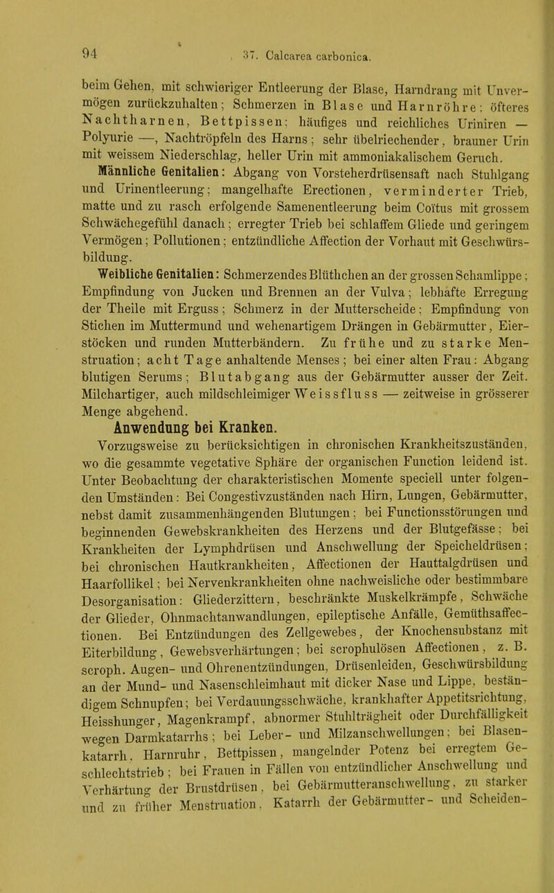 beim Gehen, mit schwieriger Entleerung der Blase, Harndrang mit Unver- mögen zurückzuhalten; Schmerzen in Blase und Harnröhre: öfteres Nachtharnen, Bettpissen: häufiges und reichliches üriniren — Polyurie —, Nachtröpfeln des Harns ; sehr übelriechender, brauner Urin mit weissem Niederschlag, heller Urin mit ammoniakalischem Geruch. Männliche Genitalien: Abgang von Vorsteherdrtisensaft nach Stuhlgang und Urinentleerung; mangelhafte Erectionen, verminderter Trieb, matte und zu rasch erfolgende Samenentleerung beim Coitus mit grossem Schwächegefühl danach; erregter Trieb bei schlaffem Gliede und geringem Vermögen; Pollutionen; entzündliche Affection der Vorhaut mit Geschwürs- bildung. Weibliche Genitalien: Schmerzendes Blüthchen an der grossen Schamlippe; Empfindung von Jucken und Brennen an der Vulva; lebhafte Erregung der Theile mit Erguss; Schmerz in der Mutterscheide; Empfindung von Stichen im Muttermund und wehenartigem Drängen in Gebärmutter, Eier- stöcken und runden Mutterbändern. Zu frühe und zu starke Men- struation; acht Tage anhaltende Menses ; bei einer alten Frau: Abgang blutigen Serums; Blutabgang aus der Gebärmutter ausser der Zeit. Milchartiger, auch mildschleimiger Weissfluss — zeitweise in grösserer Menge abgehend. Anwendung bei Kranken. Vorzugsweise zu berücksichtigen in chronischen Krankheitszuständen, wo die gesammte vegetative Sphäre der organischen Function leidend ist. Unter Beobachtung der charakteristischen Momente speciell unter folgen- den Umständen: Bei Congestivzuständen nach Hirn, Lungen, Gebärmutter, nebst damit zusammenhängenden Blutungen; bei Functionsstörungen und beginnenden Gewebskrankheiten des Herzens und der Blutgefässe; bei Krankheiten der Lymphdrüsen und Anschwellung der Speicheldrüsen: bei chronischen Hautkrankheiten, Affectionen der Hauttalgdrüsen und Haarfollikel; bei Nervenkrankheiten ohne nachweisUche oder bestimmbare Desorganisation: Gliederzitteru, beschränkte Muskelkrämpfe, Schwäche der Glieder, Ohnmachtanwandlungen, epileptische Anfälle, Gemüthsaffec- tionen. Bei Entzündungen des Zellgewebes, der Knochensubstanz mit Eiterbildung, Gewebsverhärtungen; bei scrophulösen Affectionen, z. B. scroph. Augen- und Ohrenentzündungen, Drüseuleiden, Geschwürsbildung an der Mund- und Nasenschleimhaut mit dicker Nase und Lippe, bestän- digem Schnupfen; bei Verdauungsschwäche, krankhafter Appetitsrichtung, Heisshunger, Magenkrampf, abnormer Stuhlträgheit oder Durchfälligkeit wegen Darmkatarrhs; bei Leber- und Milzanschwellungen; bei Blasen- katarrh Harnruhr, Bettpisseu, mangelnder Potenz bei erregtem Ge- schlechtstrieb ; bei Frauen in Fällen von entzündlicher Anschwellung und Verhärtung der Brustdrüsen, bei Gebärmutteranschwellung, zu starker und zu früher Mensti'uation. Katarrh der Gebärmutter- und Scheiden-