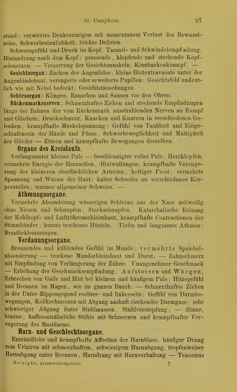 stand; verwirrtes Denkvermögen mit momentanem Verlust des Bewusst- seins, Schwerbesinnlicbkeit, leichte Delirien. Schweregefühl \mä Druck im Kopf, Taumel- und Schwindelempfindung, Blutandrang nach dem Kopf; pressende, klopfende und stechende Kopf- schmerzen. — Verzerrung der Gesichtsmuskeln, Kinnbackenkrampf. — Gesichtsorgan: Zucken der Augenlider; kleine Blutextravasate unter der Augenbindehaut, verengerte oder erweiterte Pupillen; Gesichtsfeld undeut- lich wie mit Nebel bedeckt; Gesichtstäuschungen. Gehörsorgan: Klingen, Rauschen und Sausen vor den Ohren. Rückenmarksnerven: Schmerzhaftes Ziehen und stechende Empfindungen längs der Bahnen der vom Rückenmark ausstrahlenden Nerven an Rumpf und Gliedern; Druckschmerz, Knacken und Knarren in verschiedenen Ge- lenken ; krampfhafte Muskelspanuung; Gefühl von Taubheit und Einge- schlafensein der Hände und Füsse, Schwerbeweglichkeit und Mattigkeit der Glieder — Zittern und krampfhafte Bewegungen derselben. Organe des Kreislaufs. Verlangsamter kleiner Puls — beschleunigter voller Puls; Herzklopfen, vermehrte Energie der Herzaction, 'Blutwallungen, krampfhafte Verenge- rung der kleineren oberflächlichen Arterien, heftiger Frost; vermehrte Spannung und Wärme der Haut; kalter Schweiss an verschiedenen Kör- perstellen; warmer allgemeiner Schweiss. — Athmungsorgane. Vermehrte Absonderung wässerigen Schleims aus der Nase zeitweilig ohne Niesen und Schnupfen; Stockschnupfen. Katarrhalische Reizung der Kehlkopf- und Luftröhrenschleimhaut,, krampfhafte Contractionen der Stimmbänder; kurzes trockenes Hüsteln. Tiefes und langsames Athmen; Brustbeklemmungen. Yerdauungsorgane. Brennendes und kühlendes Gefühl im Munde, vermehrte Speichel- absonderung — trockene Mundschleimhaut und Durst. — Zahnschmerz mit Empfindung von Verlängerung der Zähne. Unangenehmer Geschmack — Erhöhung der Geschmacksempfindung. Aufstossen und Würgen, Erbrechen von Galle und Blut bei kleinem und häufigem Puls ; Hitzegefühl und Brennen im Magen, wie im ganzen Bauch. — Schmerzhaftes Ziehen in der Unter-Rippengegend rechter- und linkerseits; Gefühl von Darmbe- wegungen, Kolikschmerzen mit Abgang aashaft riechender Darmgase ; sehr schwieriger Abgang fester Stuhlmassen, Stuhlverstopfung; — dünne, braune , kaflfeesatzähnliche Stühle mit Schmerzen und krampfhafter Ver- engerung des Mastdarms. Harn- nnd Geschlechtsorgane. Entzündliche und krampfhafte AfFection der Harnblase, häufiger Drang zum Uriniren mit schmerzhaftem, schwierigem Harnabgang, tropfenweiser Harnabgang imter Brennen, Harndrang mit Harnverhaltung — Tenesmus Hei n ig ke , Arzneiwirkungslehre. 7