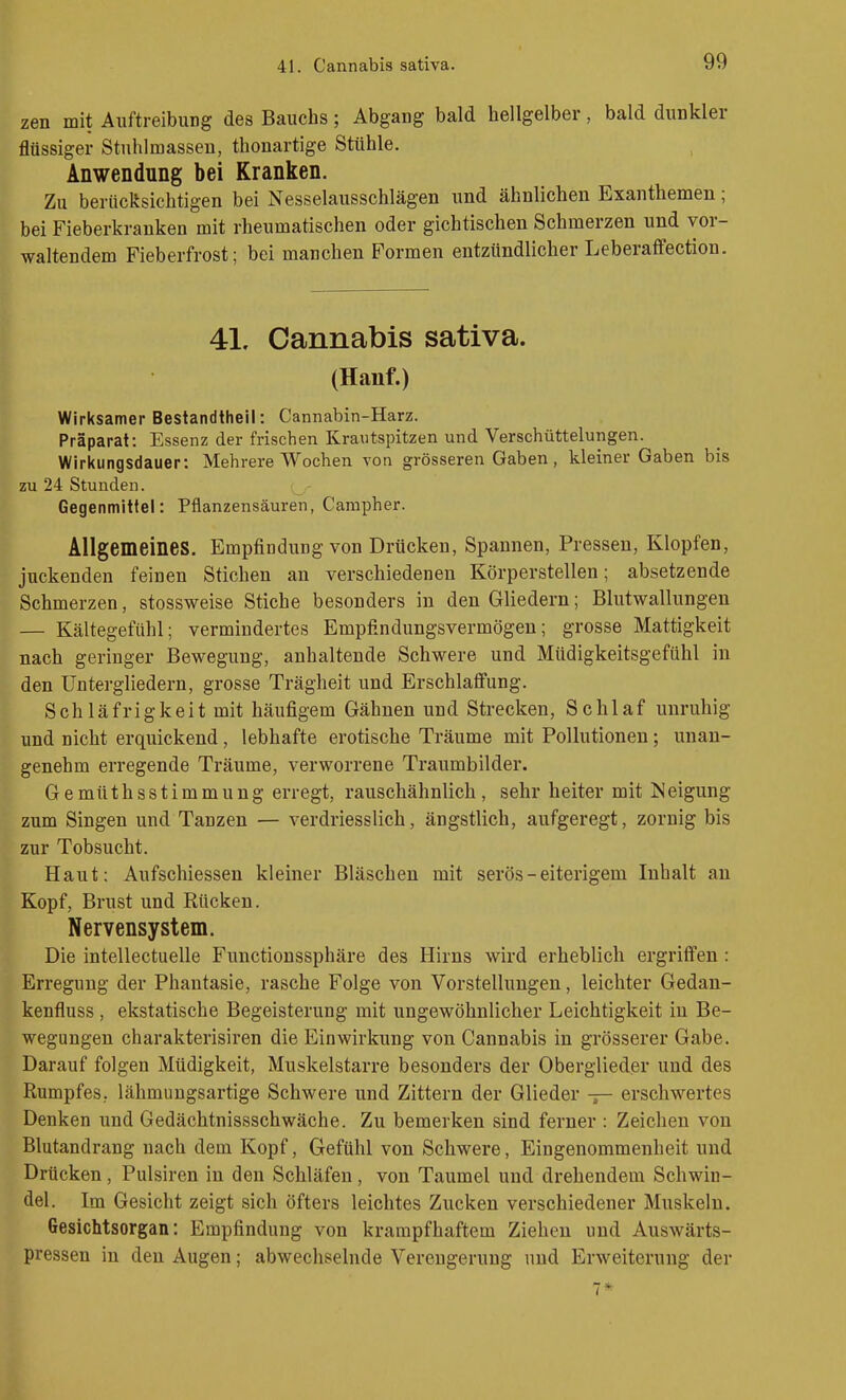 zen mit Auftreibung des Bauchs; Abgang bald hellgelber, bald dunkler flüssiger Stuhlmassen, thonartige Stühle. Anwendung bei Kranken. Zu berücksichtigen bei Nesselausschlägen und ähnlichen Exanthemen; bei Fieberkranken mit rheumatischen oder gichtischen Schmerzen und vor- waltendem Fieberfrost; bei manchen Formen entzündlicher Leberaffection. 41. Cannabis sativa. (Hanf.) Wirksamer Bestandtheil: Cannabin-Harz. Präparat: Essenz der frischen Krautspitzen und Verschüttelungen. Wirkungsdauer: Mehrere Wochen von grösseren Gaben, kleiner Gaben bis zu 24 Stunden. Gegenmittel: Pflanzensäuren, Carapher. Allgemeines. Empfindung von Drücken, Spannen, Pressen, Klopfen, juckenden feinen Stichen an verschiedenen Körperstellen; absetzende Schmerzen, stossweise Stiche besonders in den Gliedern; Blutwallungen — Kältegefühl; vermindertes Empfindungsvermögen; grosse Mattigkeit nach geringer Bewegung, anhaltende Schwere und Müdigkeitsgefühl in den Untergliedern, grosse Trägheit und Erschlaffung. Schläfrigkeit mit häufigem Gähnen und Strecken, Schlaf unruhig und nicht erquickend , lebhafte erotische Träume mit Pollutionen; unan- genehm erregende Träume, verworrene Traumbilder. Gemüthsstimmung erregt, rauschähnlich, sehr heiter mit Neigung zum Singen und Tanzen — verdriesslich, ängstlich, aufgeregt, zornig bis zur Tobsucht. Haut: Aufschiessen kleiner Bläschen mit serös - eiterigem Inhalt an Kopf, Brust und Rücken. Nervensystem. Die intellectuelle Functioussphäre des Hirns wird erheblich ergriffen : Erregung der Phantasie, rasche Folge von Vorstellungen, leichter Gedan- kenfluss , ekstatische Begeisterung mit ungewöhnlicher Leichtigkeit in Be- wegungen charakterisiren die Einwirkung von Cannabis in grösserer Gabe. Darauf folgen Müdigkeit, Muskelstarre besonders der Oberglieder und des Rumpfes, lähmungsartige Schwere und Zittern der Glieder — erschwertes Denken und Gedächtnissschwäche. Zu bemerken sind ferner : Zeichen von Blutandrang nach dem Kopf, Gefühl von Schwere, Eingenommenheit und Drücken, Pulsiren in den Schläfen, von Taumel und drehendem Schwin- del. Im Gesicht zeigt sich öfters leichtes Zucken verschiedener Muskeln. Gesichtsorgan: Empfindung von krampfhaftem Ziehen und Auswärts- pressen in den Augen; abwechselnde Verengerung und Erweiterung der 7*