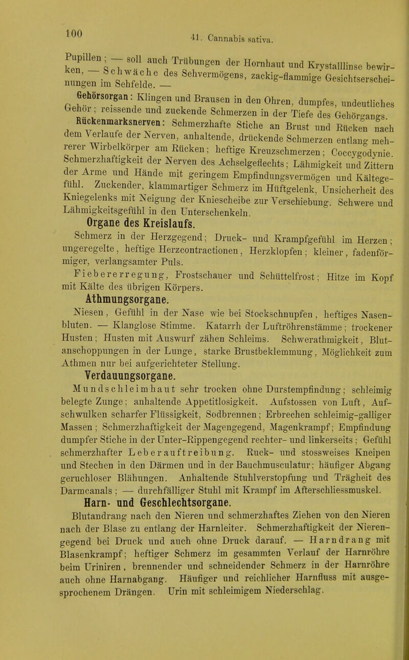 41. Cannabis sativa. lT''k^Ztr\ ^Tr'''' '''' ^ Krystalllinse bewir- ken, _ bchAvache des Sehvermögens, zackig-flammige Gesichtserschei- nungen im Sehfelde. & gc v^eöionrseiscnei- Gehörsorgan: Klingen und Brausen in den Ohren, dumpfes, undeutliches Gehör, reissende und zuckende Schmerzen in der Tiefe des Gehörgangs Ruckenmarksnerven: Schmerzhafte Stiche an Brust und Rücken nach dem Vedaufe der Nerven, anhaltende, drückende Schmerzen entlang meh- rerer Wirbelkörper am Rücken; heftige Kreuzschmerzen; Coccygodynie. Schmerzhaftigkeit der Nerven des Achselgeflechts; Lähmigkeit und Zittern der Arme und Hände mit geringem Empfindungsvermögen und Kältege- fühl. Zuckender, klammartiger Schmerz im Hüftgelenk, Unsicherheit des Kniegelenks mit Neigung der Kniescheibe zur Verschiebung. Schwere und Lahmigkeitsgefiihl in den Unterschenkeln. Organe des Kreislaufs. Schmerz in der Herzgegend; Druck- und Krampfgefiihl im Herzen; ungeregelte, heftige Herzcontractionen, Herzklopfen; kleiner, fadenför- miger, verlangsamter Puls. Fiebererregung, Frostschauer und Schüttelfrost; Hitze im Kopf mit Kälte des übrigen Körpers. Athmungsorgane. Niesen, Gefühl in der Nase wie bei Stockschnupfen, heftiges Nasen- bluten. — Klanglose Stimme. Katarrh der Luftröhrenstämme; trockener Husten; Husten mit Auswurf zähen Schleims. Schwerathmigkeit, Blut- anschoppungen in der Lunge, starke Brustbeklemmung, Möglichkeit zum Athmen nur bei aufgerichteter Stellung. Verdauungsorgane. Mundschleimhaut sehr trocken ohne Durstempfindung; schleimig belegte Zunge; anhaltende Appetitlosigkeit. Aufstossen von Luft, Auf- schwulken scharfer Flüssigkeit, Sodbrennen; Erbrechen schleimig-galliger Massen; Schmerzhaftigkeit der Magengegend, Magenkrampf; Empfindung dumpfer Stiche in der Unter-Rippengegend rechter- und linkerseits; Gefühl schmerzhafter Leb er auftreibung. Ruck- und stossweises Kneipen und Stechen in den Därmen und in der Bauchmusculatur; häufiger Abgang geruchloser Blähungen. Anhaltende Stuhlverstopfung und Trägheit des Darmcanals ; — durchfälliger Stuhl mit Krampf im Afterschliessmuskel. Harn- und Geschlechtsorgane. Blutandrang nach den Nieren und schmerzhaftes Ziehen von den Nieren nach der Blase zu entlang der Harnleiter. Schmerzhaftigkeit der Nieren- gegend bei Druck und auch ohne Druck darauf. — Harndrang mit Blasenkrampf; heftiger Schmerz im gesammten Verlauf der Harnröhre beim Uriniren, brennender und schneidender Schmerz in der Harnröhre auch ohne Harnabgang. Häufiger und reichlicher Harnfluss mit ausge- sprochenem Drängen. Urin mit schleimigem Niederschlag.