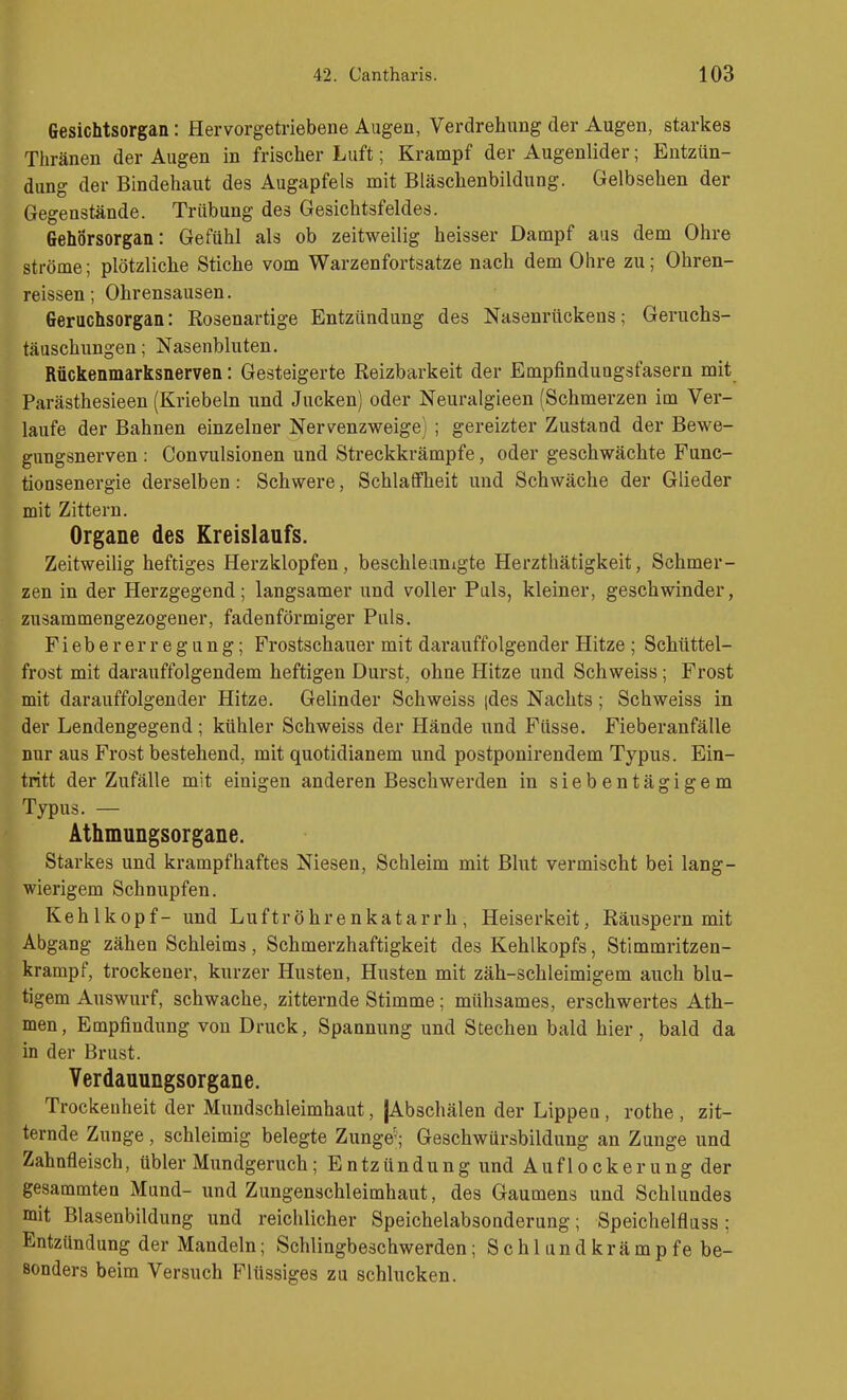 Gesichtsorgan: Her vorgetriebene Augen, Verdrehung der Augen, starkes Thränen der Augen in frischer Luft; Krampf der Augenlider; Entzün- dung der Bindehaut des Augapfels mit Bläschenbildung. Gelbsehen der Gegenstände. Trübung des Gesichtsfeldes. Gehörsorgan: Gefühl als ob zeitweilig heisser Dampf aus dem Ohre ströme; plötzliche Stiche vom Warzenfortsatze nach dem Ohre zu; Ohren- reissen; Ohrensausen. Geruchsorgan: Rosenartige Entzündung des Nasenrückens; Geruchs- täuschungen; Nasenbluten. Rückenmarksnerven: Gesteigerte Reizbarkeit der Empfindungsfasern mit Parästhesieen (Kriebeln und Jucken) oder Neuralgieen (Schmerzen im Ver- laufe der Bahnen einzelner Nervenzweige) ; gereizter Zustand der Bewe- gungsnerven : Convulsionen und Streckkrämpfe, oder geschwächte Func- tionsenergie derselben: Schwere, Schlaffheit und Schwäche der Glieder mit Zittern. Organe des Kreislaufs. Zeitweilig heftiges Herzklopfen, beschleunigte Herzthätigkeit, Schmer- zen in der Herzgegend; langsamer und voller Puls, kleiner, geschwinder, zusammengezogener, fadenförmiger Puls. Fiebererregung; Prostschauer mit darauffolgender Hitze ; Schüttel- frost mit darauffolgendem heftigen Durst, ohne Hitze und Schweiss; Frost mit darauffolgender Hitze. Gelinder Schweiss |des Nachts; Schweiss in der Lendengegend; kühler Schweiss der Hände und Füsse. Fieberanfälle nur aus Frost bestehend, mit quotidianem und postponirendem Typus. Ein- tritt der Zufälle mit einigen anderen Beschwerden in siebentägigem Typus. — Athmungsorgane. Starkes und krampfhaftes Niesen, Schleim mit Blut vermischt bei lang- wierigem Schnupfen. Kehlkopf- und Luftröhrenkatarrh, Heiserkeit, Räuspern mit Abgang zähen Schleims, Schmerzhaftigkeit des Kehlkopfs, Stimmritzen- krampf, trockener, kurzer Husten, Husten mit zäh-schleimigem auch blu- tigem Auswurf, schwache, zitternde Stimme; mühsames, erschwertes Ath- men, Empfindung von Druck, Spannung und Stechen bald hier, bald da in der Brust. Verdauungsorgane. Trockenheit der Mundschleimhaut, (Abschälen der Lippen , rothe , zit- ternde Zunge, schleimig belegte Zunge'; Geschwürsbildung an Zunge und Zahnfleisch, übler Mundgeruch; Entzündung und Auflockerung der gesammten Mund- und Zungenschleimhaut, des Gaumens und Schlundes mit Blasenbildung und reichlicher Speichelabsonderung; Speichelfluss ; Entzündung der Mandeln; Schlingbeschwerden; Schlundkrämpfe be- sonders beim Versuch Flüssiges zu schlucken.