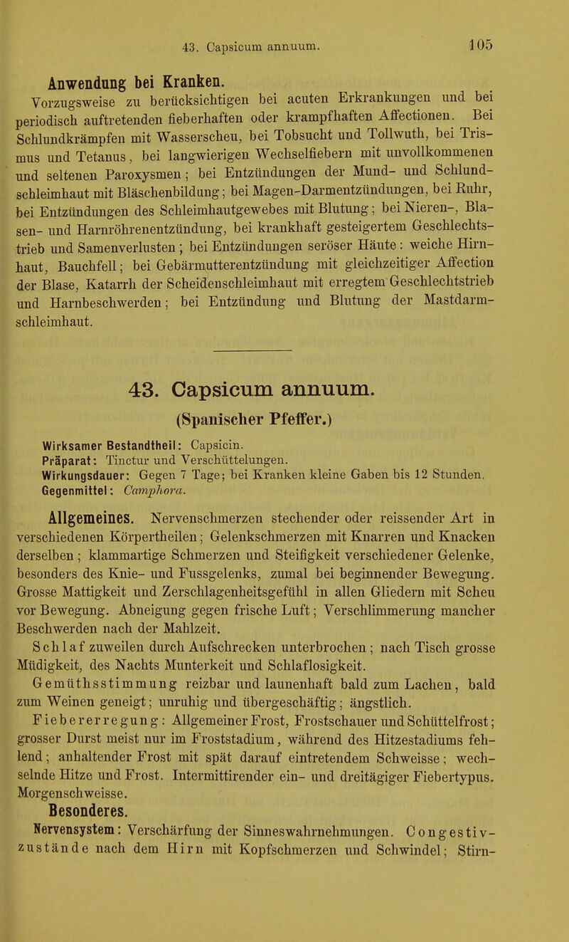 Anwendung bei Kranken. Vorzugsweise zu berücksichtigen bei acuten Erkrankungen und bei periodisch auftretenden fieberhaften oder krampfhaften Affectionen. Bei Schhmdkrämpfen mit Wasserscheu, bei Tobsucht und Tollwuth, bei Tris- mus und Tetanus, bei langwierigen Wechselfiebern mit unvollkommenen und seltenen Paroxysmen; bei Entzündungen der Mund- und Schlund- schleimhaut mit Bläschenbildung; bei Magen-Darmentzündungen, bei Ruhr, bei Entzündungen des Schleimhautgewebes mit Blutung; bei Nieren-, Bla- sen- und Harnröhrenentzündung, bei krankhaft gesteigertem Geschlechts- trieb und Samenverlusten ; bei Entzündungen seröser Häute: weiche Hirn- haut, Bauchfell; bei Gebärmutterentzündung mit gleichzeitiger Affection der Blase, Katarrh der Scheidenschleimhaut mit erregtem Geschlechtstrieb und Harnbeschwerden; bei Entzündung und Blutung der Mastdarm- schleimhaut. 43. Capsicum annuum. (Spanischer Pfeffer.) Wirksamer Bestandtheil: Capsicin. Präparat: Tinctur und Verschüttelungen. Wirkungsdauer: Gegen 7 Tage; bei Kranken kleine Gaben bis 12 Stunden. Gegenmittel: Ccmijjhora. Allgemeines. Nervenschmerzen stechender oder reissender Art in verschiedenen Körpertheilen; Gelenkschmerzen mit Knarren und Knacken derselben ; klammartige Schmerzen und Steifigkeit verschiedener Gelenke, besonders des Knie- und Fussgelenks, zumal bei beginnender Bewegung. Grosse Mattigkeit und Zerschlagenheitsgefühl in allen Gliedern mit Scheu vor Bewegung. Abneigung gegen frische Luft; Verschlimmerung mancher Beschwerden nach der Mahlzeit. Schlaf zuweilen durch Aufschrecken unterbrochen; nach Tisch grosse Müdigkeit, des Nachts Munterkeit und Schlaflosigkeit. Gemüthsstimmung reizbar und launenhaft bald zum Lachen, bald zum Weinen geneigt; unruhig und übergeschäftig; ängstlich. Fieber er regung: Allgemeiner Frost, Frostschauer und Schüttelfrost; grosser Durst meist nur im Froststadium, während des Hitzestadiums feh- lend ; anhaltender Frost mit spät darauf eintretendem Schweisse; wech- selnde Hitze und Frost. Intermittirender ein- und dreitägiger Fiebertypus. Morgenschweisse. Besonderes. Nervensystem: Verschärfung der Sinneswahrnehmungen. Congestiv- zustände nach dem Hirn mit Kopfschmerzen und Schwindel; Stirn-