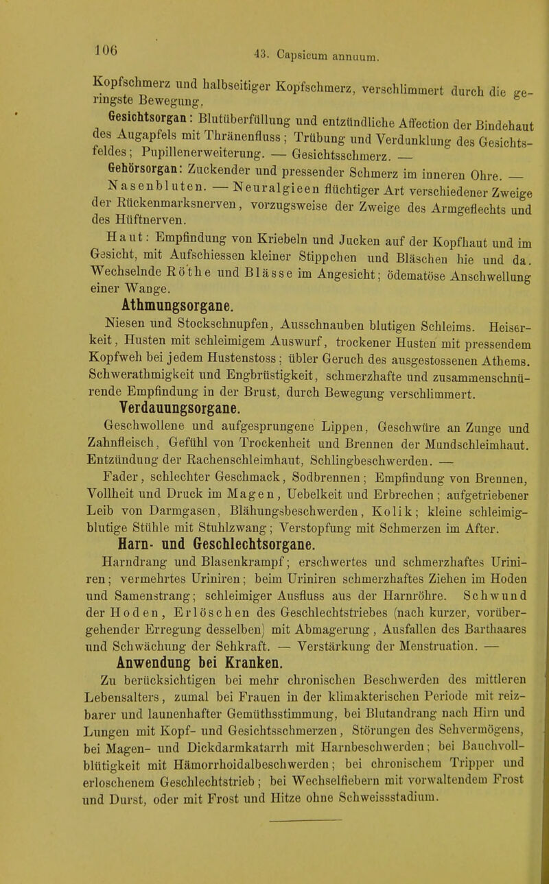 Kopfschmerz und halbseitiger Kopfschmerz, verschlimmert durch die fre- ringste Bewegimg. ^ Gesichtsorgan: Blutüberfüllung und entzündliche Affection der Bindehaut des Augapfels mit Thränenfluss; Trübung und Verdunklung des Gesichts- feldes; Pupillenerweiterung. — Gesichtsschmerz. — Gehörsorgan: Zuckender und pressender Schmerz im inneren Ohre. — Nasenbluten. — Neuralgieen flüchtiger Art verschiedener Zweige der Rückenmarksnerven, vorzugsweise der Zweige des Armgeflechts und des Hüftnerven. Haut: Empfindung von Kriebeln und Jucken auf der Kopfhaut und im Gesicht, mit Aufschiessen kleiner Stippchen und Bläschen hie und da. Wechselnde Rothe und Blässe im Angesicht; ödematöse Anschwellung einer Wange. Athmungsorgane. Niesen und Stockschnupfen, Ausschnauben blutigen Schleims. Heiser- keit, Husten mit schleimigem Auswurf, trockener Husten mit pressendem Kopfweh bei jedem Hustenstoss; übler Geruch des ausgestossenen Athems. Schwerathmigkeit und Engbrüstigkeit, schmerzhafte und zusammenschnü- rende Empfindung in der Brust, durch Bewegung verschlimmert. Yerdauungsorgane. Gesehwollene und aufgesprungene Lippen, Geschwüre an Zunge und Zahnfleisch, Gefühl von Trockenheit und Brennen der Mundschleimhaut. Entzündung der Rachenschleimhaut, Schlingbeschwerden. — Fader, schlechter Geschmack, Sodbrennen; Empfindung von Brennen, Vollheit und Druck im Magen, Uebelkeit und Erbrechen; aufgetriebener Leib von Darmgasen, Blähungsbeschwerden, Kolik; kleine schleimig- blutige Stühle mit Stuhlzwang; Verstopfung mit Schmerzen im After. Harn- und Geschlechtsorgane. Harndrang und Blasenkrampf; erschwertes und schmerzhaftes Urini- ren; vermehrtes üriniren ; beim Uriniren schmerzhaftes Ziehen im Hoden und Samenstrang; schleimiger Ausfluss aus der Harnröhre. Schwund der Hoden, Erlöschen des Geschlechtstriebes (nach kurzer, vorüber- gehender Erregung desselben) mit Abmagerung , Ausfallen des Barthaares und Schwächung der Sehkraft. — Verstärkung der Menstruation. — Anwendung bei Kranken. Zu berücksichtigen bei mehr chronischen Beschwerden des mittleren Lebensalters, zumal bei Frauen in der klimakterischen Periode mit reiz- barer und launenhafter Gemüthsstimmung, bei Blutandrang nach Hirn und Lungen mit Kopf- und Gesichtsschmerzen, Störungen des Sehvermögens, bei Magen- und Dickdarmkatarrh mit Harnbeschwerden; bei Bauchvoll- blütigkeit mit Hämorrhoidalbeschwerden; bei chronischem Tripper und erloschenem Geschlechtstrieb; bei Wechselfiebern mit vorwaltendem Frost und Durst, oder mit Frost und Hitze ohne Schweissstadium.