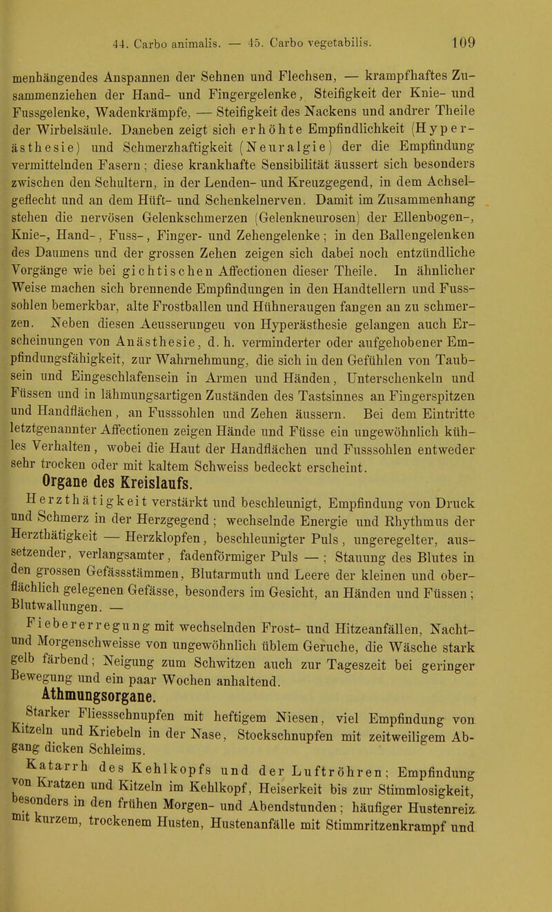 menhängendes Anspannen der Sehnen und Flechsen, — krampfhaftes Zu- sammenziehen der Hand- und Fingergelenke, Steifigkeit der Knie- und Fussgelenke, Wadenkrämpfe, — Steifigkeit des Nackens und andrer Theile der Wirbelsäule. Daneben zeigt sich erhöhte Empfindlichkeit (Hyper- ästhesie) und Schmerzhaftigkeit (Neuralgie) der die Empfindung vermittelnden Fasern; diese krankhafte Sensibilität äussert sich besonders zwischen den Schultern, in der Lenden- und Kreuzgegend, in dem Achsel- geflecht und an dem Hüft- und Schenkelnerven. Damit im Zusammenhang stehen die nervösen Gelenkschmerzen (Gelenkneurosen) der Ellenbogen-, Knie-, Hand-, Fuss-, Finger- und Zehengelenke ; in den Ballengelenken des Daumens und der grossen Zehen zeigen sich dabei noch entzündliche Vorgänge wie bei gichtischen Affectionen dieser Theile. In ähnlicher Weise machen sich brennende Empfindungen in den Handtellern und Fuss- sohlen bemerkbar, alte Frostballen und Hühneraugen fangen an zu schmer- zen. Neben diesen Aeusserungeu von Hyperästhesie gelangen auch Er- scheinungen von Anästhesie, d. h. verminderter oder aufgehobener Em- pfindungsfähigkeit, zur Wahrnehmung, die sich in den Gefühlen von Taub- sein und Eingeschlafensein in Armen und Händen, Unterschenkeln und Füssen und in lähmungsartigen Zuständen des Tastsinnes an Fingerspitzen und Handflächen, an Fusssohlen und Zehen äussern. Bei dem Eintritte letztgenannter Afiectionen zeigen Hände und Füsse ein ungewöhnlich küh- les Verhalten , wobei die Haut der Handflächen und Fusssohlen entweder sehr trocken oder mit kaltem Schweiss bedeckt erscheint. Organe des Kreislaufs. Herzthätigkeit verstärkt und beschleunigt, Empfindung von Druck und Schmerz in der Herzgegend ; wechselnde Energie und Rhythmus der Herzthätigkeit — Herzklopfen, beschleunigter Puls , ungeregelter, aus- setzender, verlangsamter, fadenförmiger Puls — ; Stauung des Blutes in den grossen Gefässstämmen, Blutarmuth und Leere der kleinen und ober- flächlich gelegenen Gefässe, besonders im Gesicht, an Händen und Füssen; Blutwallungen. — Fiebererregung mit wechselnden Frost- und Hitzeanfällen, Nacht- und Morgenschweisse von ungewöhnlich üblem Gerüche, die Wäsche stark gelb färbend; Neigung zum Schwitzen auch zur Tageszeit bei geringer Bewegung und ein paar Wochen anhaltend. Athmungsorgane, Starker Fliessschnupfen mit heftigem Niesen, viel Empfindung von Kitzeln und Kriebeln in der Nase, Stockschnupfen mit zeitweiligem Ab- gang dicken Schleims. Katarrh des Kehlkopfs und der Luftröhren; Empfindung von Kratzen und Kitzeln im Kehlkopf, Heiserkeit bis zur Stimmlosigkeit, besonders in den frühen Morgen- und Abendstunden; häufiger Hustenreiz, mit kurzem, trockenem Husten, Hustenanfälle mit Stimmritzenkrampf und