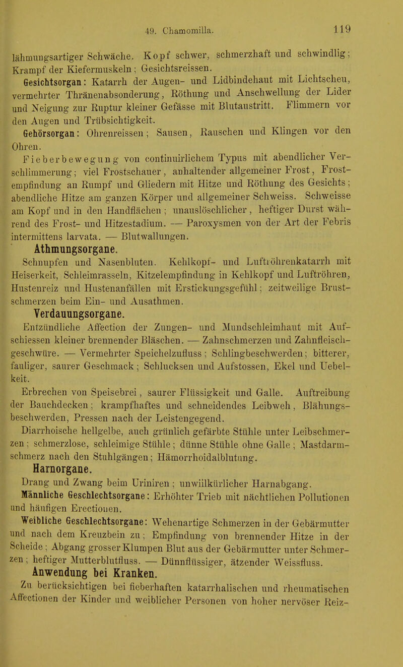 lähmmigsartiger Schwäche. Kopf schwer, schmerzhaft und schwindlig; Krampf der Kiefermuskeln; Gesichtsreissen. Gesichtsorgan: Katarrh der Augen- und Lidbindehaut mit Lichtscheu, vermehrter Thränenabsonderung, Röthung und Anschwellung der Lider und Neigung zur Ruptur kleiner Gefässe mit Blutaustritt. Flimmern vor den Augen und Trübsichtigkeit. Gehörsorgan: Ohrenreissen; Sausen, Rauschen und Klingen vor den Ohren. Fieberbewegung von continuirlichem Typus mit abendlicher Ver- schlimmerung ; viel Frostschauer, anhaltender allgemeiner Frost, Frost- empfindung an Rumpf und Gliedern mit Hitze und Röthung des Gesichts; abendliche Hitze am ganzen Körper und allgemeiner Schweiss. Schweisse am Kopf und in den Handflächen ; unauslöschlicher , heftiger Durst wäh- rend des Frost- und Hitzestadium. — Paroxysmen von der Art der Febris intermittens larvata. — Blut Wallungen. Athmungsorgane. Schnupfen und Nasenbluten. Kehlkopf- und LuftiÖhrenkatarrh mit Heiserkeit, Schleimrasseln, Kitzelempfindung in Kehlkopf und Luftröhren, Hustenreiz und Hustenanfällen mit Erstickungsgefiihl; zeitweilige Brust- schmerzen beim Ein- und Ausathmen. Yerdauungsorgane. Entzündliche Afiection der Zungen- und Mundschleimhaut mit Auf- schiessen kleiner brennender Bläschen. — Zahnschmerzen und Zahnfleiscli- geschwüre. —Vermehrter Speichelzufluss ; Schlingbeschwerden; bitterer, fauliger, saurer Geschmack; Schlucksen und Aufstossen, Ekel und Uebel- keit. Erbrechen von Speisebrei, saurer Flüssigkeit und Galle. Auftreibung der Bauchdecken; krampfhaftes und schneidendes Leibweh, Blähungs- beschwerden, Pressen nach der Leistengegend. Diarrhoische hellgelbe, auch grünlich gefärbte Stühle unter Leibschmer- zen ; schmerzlose, schleimige Stühle; dünne Stühle ohne Galle ; Mastdarm- schmerz nach den Stuhlgängen; Hämorrhoidalblutung. Harnorgane. Drang und Zwang beim üriniren ; unwillkürlicher Harnabgang. Männliche Geschlechtsorgane: Erhöhter Trieb mit nächtlichen Pollutionen und häufigen Erectiouen. Weibliche Geschlechtsorgane: Wehenartige Schmerzen in der Gebärmutter und nach dem Kreuzbein zu; Empfindung von brennender Hitze in der Scheide; Abgang grosser Klumpen Blut aus der Gebärmutter unter Schmer- zen ; heftiger Mutterblntfluss. — Dünnflüssiger, ätzender Weissfluss. Anwendung bei Kranken, Zu berücksichtigen bei fieberhaften katarrhalischen und rheumatischen Aflfectionen der Kinder und weiblicher Personen von hoher nervöser Reiz-