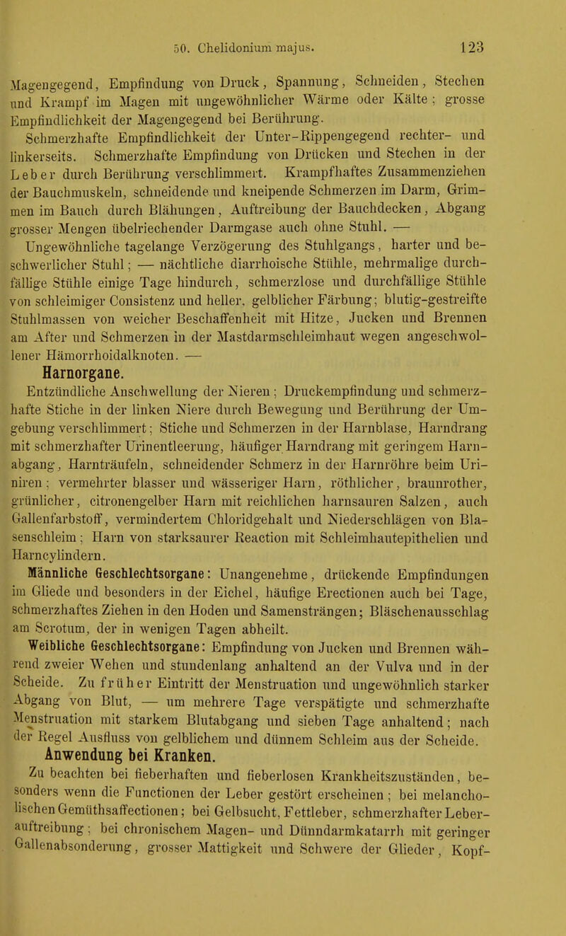 Magengegend, Empfindung von Druck, Spannung, Schneiden, Stechen und Krampf im Magen mit ungewöhnlicher Wärme oder Kälte ; grosse Empfindlichkeit der Magengegend bei Berührung. Schmerzhafte Empfindlichkeit der Unter-Rippengegend rechter- und linkerseits. Schmerzhafte Empfindung von Drücken und Stechen in der Leber durch Berührung verschlimmert. Krampfhaftes Zusammenziehen der Bauchmuskeln, schneidende und kneipende Schmerzen im Darm, Grim- men im Bauch durch Blähungen, Auftreibung der Baiichdecken, Abgang grosser Mengen übelriechender Darmgase auch ohne Stuhl. — Ungewöhnliche tagelange Verzögerung des Stuhlgangs, harter und be- schwerlicher Stuhl; — nächtliche diarrhoische Stühle, mehrmalige durch- fäUige Stühle einige Tage hindurch, schmerzlose und durchfällige Stühle von schleimiger Consistenz und heller, gelblicher Färbung; blutig-gestreifte Stuhlmassen von weicher Beschaffenheit mit Hitze, Jucken und Brennen am After und Schmerzen in der Mastdarmschleimhaut wegen angeschwol- lener Hämorrhoidalknoten. — Harnorgane. Entzündliche Anschwellung der Nieren ; Druckempfindung und schmerz- hafte Stiche in der linken Niere durch Bewegung und Berührung der Um- gebung verschlimmert; Stiche und Schmerzen in der Harnblase, Harndrang mit schmerzhafter Urinentleerung, häufiger Harndrang mit geringem Harn- abgang, Harnträufeln, schneidender Schmerz in der Harnröhre beim Uri- niren ; vermehrter blasser und wässeriger Harn, röthlicher, braunrother, grünlicher, citronengelber Harn mit reichlichen harnsauren Salzen, auch Gallenfarbstoff, vermindertem Chloridgehalt und Niederschlägen von Bla- senschleim ; Harn von starksaurer Reaction mit Schleimhautepithelien und Harncylindern. Männliche Geschlechtsorgane: Unangenehme, drückende Empfindungen im Gliede und besonders in der Eichel, häufige Erectionen auch bei Tage, schmerzhaftes Ziehen in den Hoden und Samensträngen; Bläschenausschlag am Scrotum, der in wenigen Tagen abheilt. Weibliche Geschlechtsorgane: Empfindung von Jucken und Brennen wäh- rend zweier Wehen und stundenlang anhaltend an der Vulva und in der Scheide. Zu früher Eintritt der Menstruation und ungewöhnlich starker Abgang von Blut, — um mehrere Tage verspätigte und schmerzhafte Menstruation mit starkem Blutabgang und sieben Tage anhaltend; nach der Regel Ausfluss von gelblichem und dünnem Schleim aus der Scheide. Anwendung bei Kranken. Zu beachten bei fieberhaften und fieberlosen Krankheitszuständen, be- sonders wenn die Functionen der Leber gestört erscheinen; bei melancho- HschenGemüthsafTectionen; bei Gelbsucht, Fettleber, schmerzhafter Leber- auftreibung ; bei chronischem Magen- und Dünndarmkatarrh mit geringer Gallenabsonderung, grosser Mattigkeit und Schwere der Glieder, Kopf-