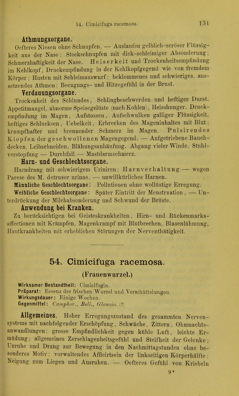 ÄthmnDgsorgane. Oefteres Niesen ohne Schnupfen, — Auslaufen gelblich-seröser Flüssig- keit aus der Nase ; Stockschnupfen mit dick-schleimiger Absonderung; Schmerzhaftigkeit der Nase. Heiserkeit und Trockenheitsempfindung im Kehlkopf, Druckempfindung in der Kehlkopfgegend wie von fremdem Körper; Husten mit Schleimauswurf; beklommenes und schwieriges, aus- setzendes Athmen; Beengungs- und Hitzegefühl in der Brust. Yerdauungsorgane. Trockenheit des Schlundes, Schlingbeschwerden nnd heftiger Durst. Appetitmangel, abnorme Speisegelüste (nach Kohlen), Heisshunger. Druck- empfindung im Magen, Aufstossen, Anfschwulken galliger Flüssigkeit, heftiges Schlucksen, Uebelkeit, Erbrechen des Mageninhaltes mit Blut; krampfhafter und brennender Schmerz im Magen. Pulsirendes Klopfen der geschwollenen Magengegend. — Aufgetriebene Bauch- decken, Leibschneiden, Blähungsanhäufung. Abgang vieler Winde, Stuhl- verstopfung — Durchfall — Mastdarmschmerz. Harn- nnd Geschlechtsorgane. Harndrang mit schwierigem Uriniren; Harnverhaltung— wegen Parese des M, detrusor urinae, — unwillkürliches Harnen. Männliche Geschlechtsorgane: Pollutionen ohne wollüstige Erregung. Weibliche Geschlechtsorgane: Später Eintritt der Menstruation , — Un- terdrückung der Milchabsonderung und Schwund der Brüste. Anwendung bei Kranken. Zu berücksichtigen bei Geisteskrankheiten, Hirn- und Rückenmarks- affectionen mit Krämpfen, Magenkrampf mit Blutbrechen, Blasenlähmung, Hautkrankheiten mit erheblichen Störungen der Nerventhätigkeit. 54. Cimicifuga racemosa. (Frauenwurzel.) Wirksamer Bestandtheil: Cimicifugin. Präparat: Essenz der frischen Wurzel und Verschüttelungen. Wirkungsdauer: Einige Wochen. Gegenmittel: CampJwr., JBell., Glonoin.{t) Allgemeines. Hoher Erregungszustand des gesammten Nerven- systems mit nachfolgender Erschöpfung, Schwäche, Zittern , Ohnmachts- anwandlungen: grosse Empfindlichkeit gegen ktihle Luft, leichte Er- müdung ; allgemeines Zerschlagenheitsgefühl und Steifheit der Gelenke; Unruhe und Drang zur Bewegung in den Nachmittagstunden ohne be- sonderes Motiv: vorwaltendes Afficirtsein der linkseitigen Körperhälfte; Neigung zum Liegen und Ausruhen. — Oefteres Gefühl von Kriebeln