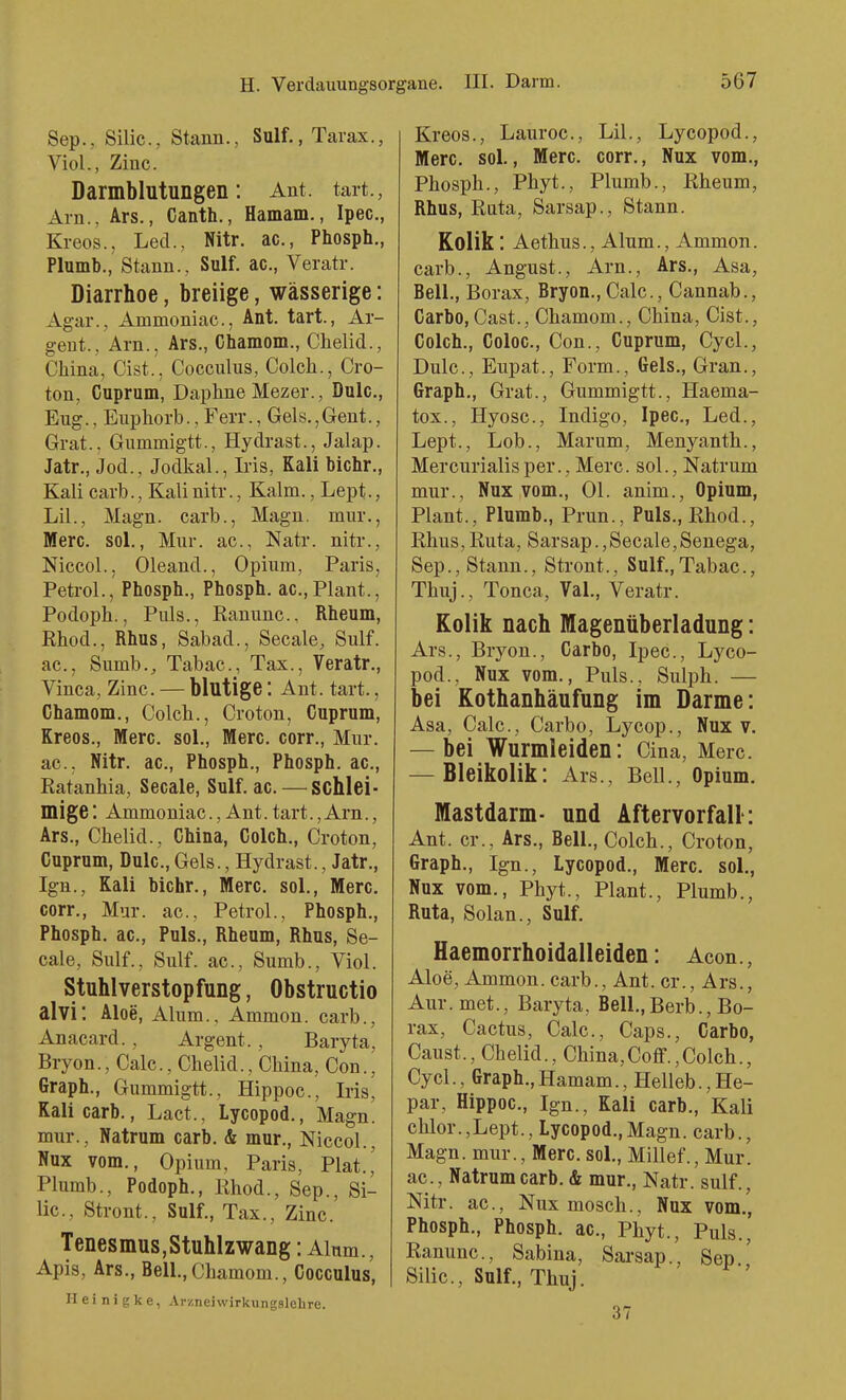 Sep., Silic, Stann., Sulf., Tarax., Viol., Zinc. Darmblutungen: Ant. tart., Arn., Ars., Canth., Hamam., Ipec, Kreos., Led., Nitr. ac, Phosph., Plumb., Stann., Sulf. ac, Veratr. Diarrhoe, breiige, wässerige: Agar., Ammoniac, Ant. tart., Ar- geut., Arn., Ars., Chamom., Chelid., China, Cist., Cocculus, Colch., Cro- ton, Cuprum, Daphne Mezer., Dulc, Eng., Eupliorb., Ferr., Gels.,Gent., Grat.. Gummigtt., Hydrast., Jalap. Jatr., Jod., Jodkai., Iris, Kali Mehr., Kali carb., Kali nitr., Kalm., Lept., Lil., Magn. carb., Magn. mur., Marc. sol., Mur. ac, Natr. nitr., Niccol., Oleand., Opium, Paris, Petrol., Phosph., Phosph. ac,Plant., Podoph., Puls., Ranunc., Rheum, Rhod., Rhus, Sabad., Seeale, Sulf. ac., Sumb., Tabac, Tax., Veratr., Vinca, Zinc. — blutige: Ant. tart., Chamom., Colch., Croton, Cuprum, Kreos., Merc. sol., Merc. corr., Mur. ac, Nitr. ac, Phosph., Phosph. ac, Ratanhia, Seeale, Sulf. ae. — schlei- mige: Ammoniac, Ant. tart., Arn., Ars., Chelid., China, Colch., Croton, Cuprum, Dule., Gels., Hydrast., Jatr., Ign., Kali biehr., Merc. sol., Mere. corr., Mur. ac, Petrol., Phosph., Phosph. ac, Puls., Rheum, Rhus, Se- eale, Sulf., Sulf. ac, Sumb., Viol. Stuhlverstopfung, Obstructio alvi: Aloe, Alum., Ammon. carb., Anacard., Argent., Baryta, Bryon., Calc, Chelid., China, Con., Graph., Gummigtt., Hippoc, Iris, Kali carb., Lact., Lycopod., Magn. mur., Natrum carb. & mur., Niccol., Nux vom., Opium, Paris, Plat.,' Plumb., Podoph., Rhod., Sep., Si- lic, Stront., Sulf., Tax., Zinc. Tenesmus, Stuhlzwang: Alum., Apis, Ars., Beil.,Chamom., Cocculus, II e i n i g k e, Ar/.neiwirkungslehre. Kreos., Lauroc, Lil., Lycopod., Merc sol., Merc. corr., Nux vom., Phosph., Phyt., Plumb., Rheum, Rhus, Rata, Sarsap., Stann. Kolik : Aethus., Alum., Ammon. carb., Angust., Arn., Ars., Asa, Beil., Borax, Bryon., Calc, Cannab., Carbo,Gast., Chamom., China, Cist., Coleb., Coloc, Con., Cuprum, Cycl., Dulc, Eupat., Form., Gels., Gran., Graph., Grat., Gummigtt., Haema- tox., Hyosc, Indigo, Ipec, Led., Lept., Lob., Marum, Menyanth., Mercurialisper., Merc. sol., Natrum mur., Nux vom., Ol. anim., Opium, Plant., Plumb., Prun., Puls., Rhod., Rhus,Ruta, Sarsap.,Seeale,Senega, Sep., Stann., Stront., Sulf.,Tabac, Thuj., Tonca, Val., Veratr. Kolik nach Magenüberladung: Ars., Bryon., Carbo, Ipec, Lyco- pod., Nux vom.. Puls., Sulph. — bei Kothanhäufung im Darme: Asa, Calc, Carbo, Lycop., Nux v. — bei Wurmleiden: Cina, Merc. — Bleikolik: Ars., Beil., Opium. Mastdarm- und Aftervorfall': Ant. er., Ars., Beil., Colch., Croton, Graph., Ign., Lycopod., Merc. sol., Nux vom., Phyt., Plant., Plumb., Ruta, Solan., Sulf. Haemorrhoidalleiden: Acon., Aloe, Ammon. carb., Ant. er., Ars., Aur.met., Baryta, Beil.,Berb., Bo- rax, Cactus, Calc, Caps., Carbo, Caust., Chelid., China,Coff.,Colch., Cycl., Graph., Hamam., Helleb., He- par, Hippoc, Ign., Kali carb., Kali chlor.,Lept., Lycopod.,Magn. carb., Magn. mur., Merc. sol., Millef., Mur. ac, Natrum carb. & mur., Natr. sulf., Nitr. ac, Nux mosch., Nux vom., Phosph., Phosph. ac, Phyt., Puls., Ranunc, Sabina, Sarsap., Sep ' Silic, Sulf., Thuj. 37
