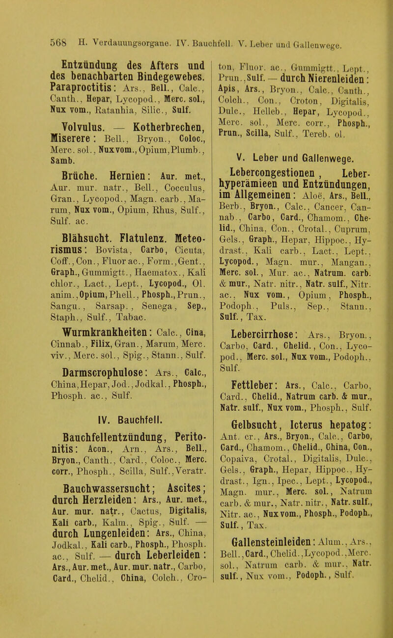Entzündung des Afters und des benachbarten Bindegewebes. Paraproctitis: Ars., Beil., Caic, Canth., Hepar, Lycopod., Merc. sol., Nux vom., Ratanhia, Silic, Sulf. Volvulus. — Kotherbrechen, Miserere: Beil., Bryon., Coioc, Merc. sol., Nux vom., Opium, Plumb., Samb. Brüche. Hernien: Aur. met., Aur. mur. natr., Beil., Cocculus, Gran., Lycopod., Magn. carb.,Ma- rum, Nux vom., Opium, Rhus, Sulf., Sulf. ac. Blähsucht. Flatulenz. Meteo- rismus: Bovista, Carbo, Cicuta, Coff., Con., Fluor ac., Form., Gent., Graph., Gummigtt., Haematox., Kali chlor., Lact., Lept., Lycopod., Ol. anim.,Opium, Phell., Phosph.,Prun., Sangu., Sarsap., Senega, Sep., Staph., Sulf., Tabac. Wurmkrankheiten: Caic., Cina, Cinnab., Filix, Gran., Marum, Merc. viv., Merc. sol., Spig., Stann., Sulf. Darmscrophulose: Ars., Caic, China,Hepar, Jod., Jodkai., Phosph., Phosph. ac, Sulf. IV. Bauchfell. Bauchfellentzündung, Perito- nitis: Acon., Arn., Ars., Beil., Bryon., Canth., Card., Coloc, Merc. corr., Phosph., Scilla, Sulf.,Veratr. Bauchwassersucht; Ascites; durch Herzleiden: Ars., Aur. met., Aur. mur. natr., Cactus, Digitalis, Kali carb., Kalm., Spig., Sulf. — durch Lungenleiden: Ars., China, Jodkai., Kali carb., Phosph., Phosph. ac, Sulf. — durch Leberleiden : Ars., Aur. met., Aur. mur. natr., Carbo, Card., Chelid., China, Colch., Cro- ton, Fluor, ac, Gummigtt., Lept., Prun.,Sulf. — durch Nierenleiden: Apis, Ars., Bryon., Caic, Canth., Colch., Con., Croton, Digitales, Dulc, Helleb., Hepar, Lycopod., Merc. sol., Merc. corr., Phosph., Prun., Scilla, Sulf., Tereb. ol. V. Leber und Gallenwege. Lebercongestionen , Leber- hyperämieen und Entzündungen, im Allgemeinen: Aloe, Ars., Beil., Berb., Bryon., Caic, Cancer, Can- nab., Carbo, Card., Chamom., Che- lid., China, Con., Crotal., Cuprum, Gels., Graph., Hepar, Hippoc, Hy- drast., Kali cai-b., Lact., Lept., Lycopod., Magn. mur., Mangan., Merc. sol., Mur. ac, Natrum. carb. & mur., Natr. nitr., Natr. sulf., Nitr. ac, Nux vom., Opium, Phosph., Podoph., Puls., Sep., Stann.. Sulf., Tax. Lebercirrhose: Ars., Bryon., Carbo, Card., Chelid., Con., Lyco- pod., Merc. sol., Nux vom., Podoph., Sulf. Fettleber: Ars., Calc, Carbo, Card., Chelid., Natrum carb. & mur., Natr. sulf., Nux vom., Phosph., Sulf. Gelbsucht, Icterus hepatog: Ant. er., Ars., Bryon., Calc, Carbo, Card., Chamom., Chelid., China, Con., Copaiva, Crotal., Digitalis, Dulc, Gels., Graph., Hepar, Hippoc, Hy- drast., Ign., Ipec, Lept., Lycopod., Magn. mur., Merc. sol., Natrum carb. & mur., Natr. nitr., Natr. sulf., Nitr. ac, Nux vom., Phosph., Podoph., Sulf., Tax. Gallensteinleiden: Aium., Ars.. Bell., Card., Chelid. .Lycopod. .Merc. sol., Natrum carb. & mur.. Natr. sulf., Nux vom., Podoph., Sulf.