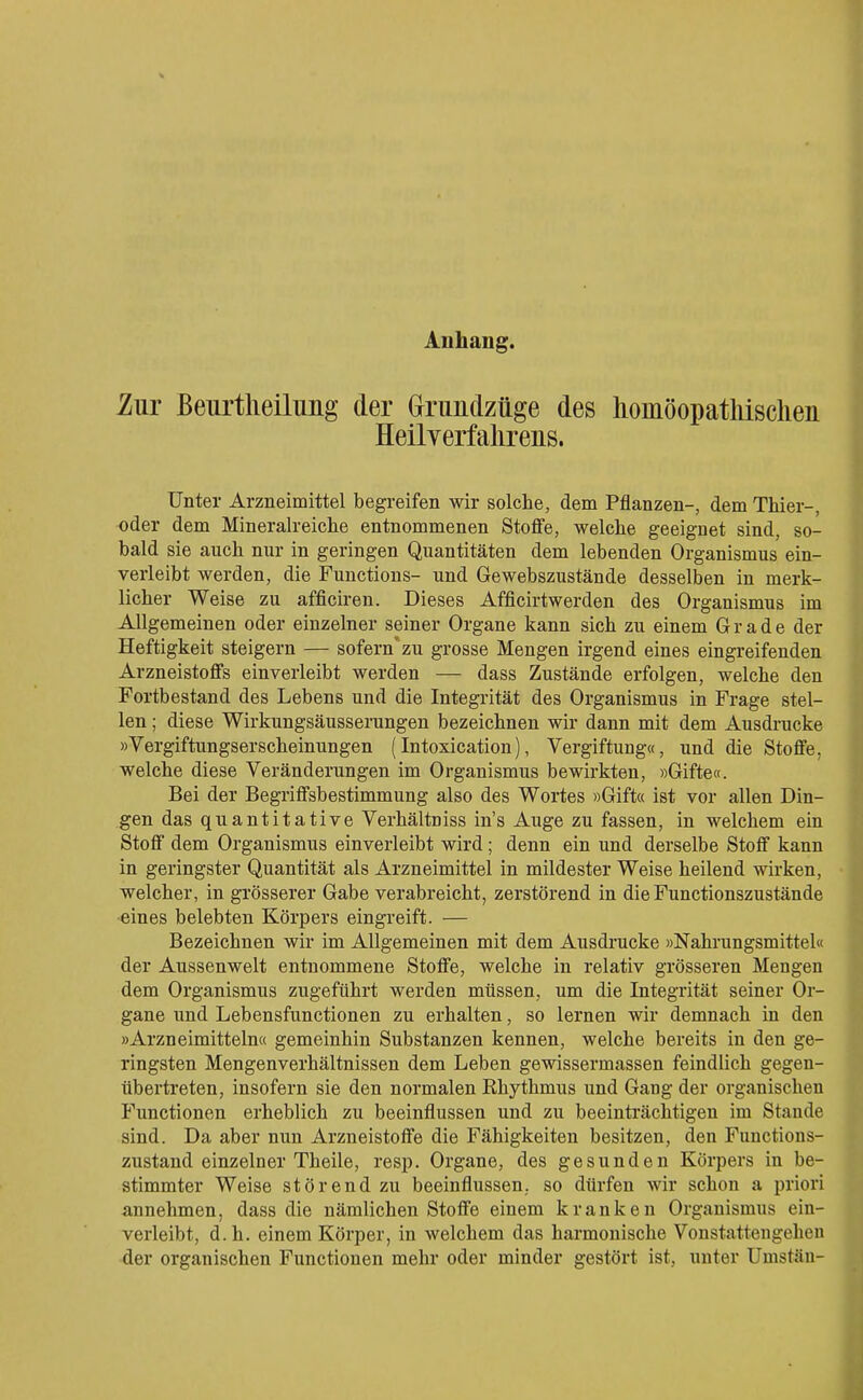 Anhang. ZuT Beurtheilung der (jrundzüge des hoinöopatliisclien Heilverfahrens. Unter Arzneimittel begreifen wir solche, dem Pflanzen-, dem Thier-, oder dem Mineralreiche entnommenen Stoffe, welche geeignet sind, so- bald sie auch nur in geringen Quantitäten dem lebenden Organismus ein- verleibt werden, die Functions- und Gewebszustände desselben in merk- licher Weise zu afficiren. Dieses Afficirtwerden des Organismus im Allgemeinen oder einzelner seiner Organe kann sich zu einem Grade der Heftigkeit steigern — sofern'zu grosse Mengen irgend eines eingreifenden Arzneistoffs einverleibt werden — dass Zustände erfolgen, welche den Fortbestand des Lebens und die Integrität des Organismus in Frage stel- len ; diese Wirkungsäusserungen bezeichnen wir dann mit dem Ausdrucke »Vergiftungserscheinungen (Intoxication), Vergiftung«, und die Stoffe, welche diese Veränderungen im Organismus bewirkten, »Gifte«. Bei der Begriffsbestimmung also des Wortes »Gift« ist vor allen Din- gen das quantitative Verhältniss in's Auge zu fassen, in welchem ein Stoff dem Organismus einverleibt wird ; denn ein und derselbe Stoff kann in geringster Quantität als Arzneimittel in mildester Weise heilend wirken, welcher, in grösserer Gabe verabreicht, zerstörend in die Functionszustände •eines belebten Körpers eingreift. — Bezeichnen wir im Allgemeinen mit dem Ausdrucke »Nahrungsmittel« der Aussenwelt entnommene Stoffe, welche in relativ grösseren Mengen dem Organismus zugeführt werden müssen, um die Integrität seiner Or- gane und Lebensfunctionen zu erhalten, so lernen wir demnach in den »Arzneimitteln« gemeinhin Substanzen kennen, welche bereits in den ge- ringsten Mengenverhältnissen dem Leben gewissermassen feindlich gegen- übertreten, insofern sie den normalen Rhythmus und Gang der organischen Functionen erheblich zu beeinflussen und zu beeinträchtigen im Stande sind. Da aber nun Arzneistoffe die Fähigkeiten besitzen, den Functions- zustand einzelner Theile, resp. Organe, des gesunden Körpers in be- stimmter Weise störend zu beeinflussen, so dürfen wir schon a priori annehmen, dass die nämlichen Stoffe einem kranken Organismus ein- verleibt, d.h. einem Körper, in welchem das harmonische Vonstattengehen der organischen Functionen mehr oder minder gestört ist, unter Umstäu-