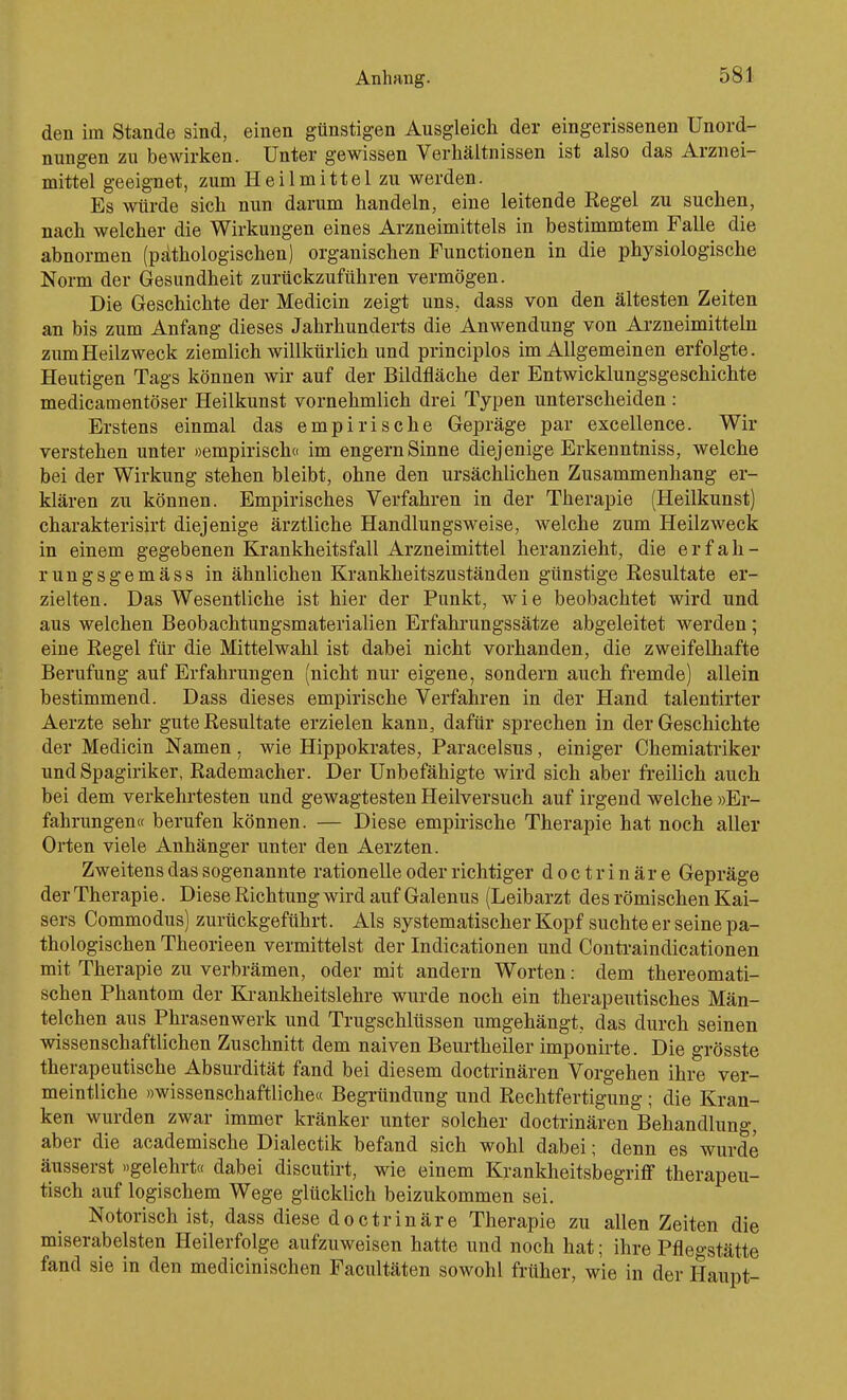 den im Stande sind, einen günstigen Ausgleich der eingerissenen Unord- nungen zu bewirken. Unter gewissen Verhältnissen ist also das Arznei- mittel geeignet, zum Heilmittel zu werden. Es würde sich nun darum handeln, eine leitende Regel zu suchen, nach welcher die Wirkungen eines Arzneimittels in bestimmtem Falle die abnormen (pathologischen) organischen Functionen in die physiologische Norm der Gesundheit zurückzuführen vermögen. Die Geschichte der Medicin zeigt uns, dass von den ältesten Zeiten an bis zum Anfang dieses Jahrhunderts die Anwendung von Arzneimitteln zum Heilzweck ziemlich willkürlich und principlos im Allgemeinen erfolgte. Heutigen Tags können wir auf der Bildfläche der Entwicklungsgeschichte medicamentöser Heilkunst vornehmlich drei Typen unterscheiden : Erstens einmal das empirische Gepräge par excellence. Wir verstehen unter »empirisch« im engern Sinne diejenige Erkenntniss, welche bei der Wirkung stehen bleibt, ohne den ursächlichen Zusammenhang er- klären zu können. Empirisches Verfahren in der Therapie (Heilkunst) charakterisirt diejenige ärztliche Handlungsweise, welche zum Heilzweck in einem gegebenen Krankheitsfall Arzneimittel heranzieht, die e r f a h - rungsgemäss in ähnlichen Krankheitszuständen günstige Kesultate er- zielten. Das Wesentliche ist hier der Punkt, wie beobachtet wird und aus welchen Beobachtungsmaterialien Erfahrungssätze abgeleitet werden; eine Regel für die Mittelwahl ist dabei nicht vorhanden, die zweifelhafte Berufung auf Erfahrungen (nicht nur eigene, sondern auch fremde) allein bestimmend. Dass dieses empirische Verfahren in der Hand talentirter Aerzte sehr gute Resultate erzielen kann, dafür sprechen in der Geschichte der Medicin Namen. wie Hippokrates, Paracelsus, einiger Chemiatriker und Spagiriker, Rademacher. Der Unbefähigte wird sich aber fi'eilich auch bei dem verkehrtesten und gewagtesten Heilversuch auf irgend welche »Er- fahrungen« berufen können. — Diese empirische Therapie hat noch aller Orten viele Anhänger unter den Aerzten. Zweitens das sogenannte rationelle oder richtiger doctrinäre Gepräge der Therapie. Diese Richtung wird auf Galenus (Leibarzt des römischen Kai- sers Commodus) zurückgeführt. Als systematischer Kopf suchte er seine pa- thologischen Theorieen vermittelst der Indicationen und Contraindicationen mit Therapie zu verbrämen, oder mit andern Worten: dem thereomati- schen Phantom der Ki-ankheitslehre wurde noch ein therapeutisches Män- telchen aus Phrasenwerk und Trugschlüssen umgehängt, das durch seinen wissenschaftlichen Zuschnitt dem naiven Beurtheiler imponirte. Die grösste therapeutische Absurdität fand bei diesem doctrinären Vorgehen ihre ver- meintliche »wissenschaftliche« Begründung und Rechtfertigung ; die Kran- ken wurden zwar immer kränker unter solcher doctrinären Behandlung, aber die academische Dialectik befand sich wohl dabei; denn es wurde äusserst »gelehrt« dabei discutirt, wie einem Krankheitsbegriff therapeu- tisch auf logischem Wege glücklich beizukommen sei. Notorisch ist, dass diese doctrinäre Therapie zu allen Zeiten die miserabelsten Heilerfolge aufzuweisen hatte und noch hat; ihre Pflegstätte fand sie in den medicinischen Facultäten sowohl früher, wie in der Haupt-