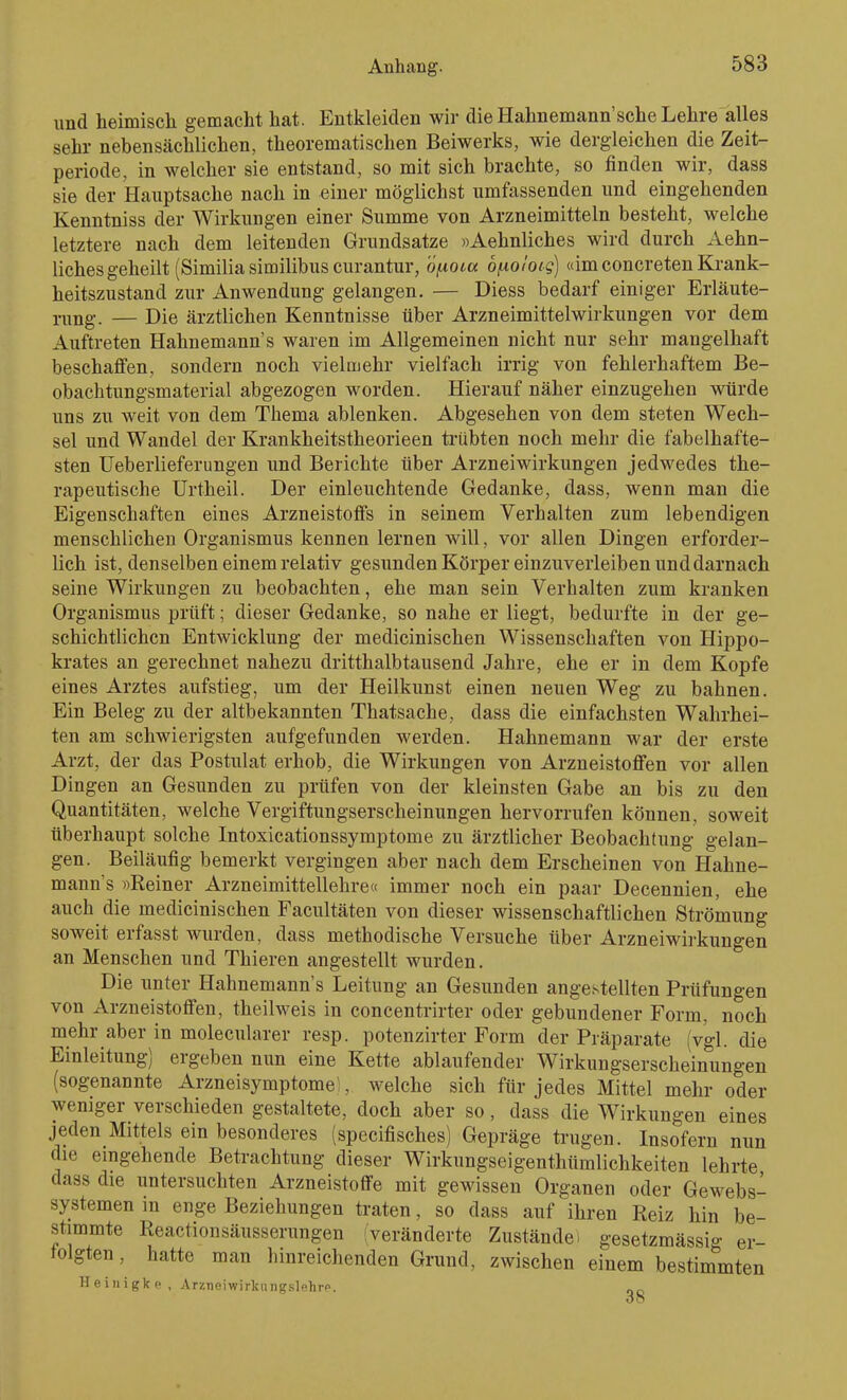 und heimisch gemacht hat. Entkleiden wir die Hahnemann'sche Lehre alles sehr nebensächlichen, theorematischen Beiwerks, wie dergleichen die Zeit- periode, in welcher sie entstand, so mit sich brachte, so finden wir, dass sie der Hauptsache nach in einer möglichst umfassenden und eingehenden Kenntniss der Wirkungen einer Summe von Arzneimitteln besteht, welche letztere nach dem leitenden Grundsatze »Aehnliches wird durch Aehn- lichesgeheilt (Similia similibus curantur, öfiotcc bf-ioloig) «im concreteu Krank- heitszustand zur Anwendung gelangen. — Diess bedarf einiger Erläute- rung. — Die ärztlichen Kenntnisse über Arzneimittelwirkungen vor dem Auftreten Hahnemann's waren im Allgemeinen nicht nur sehr mangelhaft beschaffen, sondern noch vielmehr vielfach irrig von fehlerhaftem Be- obachtungsmaterial abgezogen worden. Hierauf näher einzugehen würde uns zu weit von dem Thema ablenken. Abgesehen von dem steten Wech- sel und Wandel der Krankheitstheorieen trübten noch mehr die fabelhafte- sten Ueberlieferungen und Berichte über Arzneiwirkungen jedwedes the- rapeutische Urtheil. Der einleuchtende Gedanke, dass, wenn man die Eigenschaften eines Arzneistoffs in seinem Verhalten zum lebendigen menschlichen Organismus kennen lernen will, vor allen Dingen erforder- lich ist, denselben einem relativ gesunden Körper einzuverleiben und darnach seine Wirkungen zu beobachten, ehe man sein Verhalten zum kranken Organismus prüft; dieser Gedanke, so nahe er liegt, bedurfte in der ge- schichtlichen Entwicklung der medicinischen Wissenschaften von Hippo- krates an gerechnet nahezu dritthalbtausend Jahre, ehe er in dem Kopfe eines Arztes aufstieg, um der Heilkunst einen neuen Weg zu bahnen. Ein Beleg zu der altbekannten Thatsache, dass die einfachsten Wahrhei- ten am schwierigsten aufgefunden werden. Hahnemann war der erste Arzt, der das Postulat erhob, die Wirkungen von Arzneistoffen vor allen Dingen an Gesunden zu prüfen von der kleinsten Gabe an bis zu den Quantitäten, welche Vergiftungserscheinungen hervorrufen können, soweit überhaupt solche Intoxicationssymptome zu ärztlicher Beobachtung gelan- gen. Beiläufig bemerkt vergingen aber nach dem Erscheinen von Hahne- mann's »Reiner Arzneimittellehre« immer noch ein paar Decennien, ehe auch die medicinischen Facultäten von dieser wissenschaftlichen Strömung soweit erfasst wurden, dass methodische Versuche über Arzneiwirkungen an Menschen und Thieren angestellt wurden. Die unter Hahnemann's Leitung an Gesunden angestellten Prüfungen von Arzneistoffen, theilweis in concentrirter oder gebundener Form, noch mehr aber in molecularer resp. potenzirter Form der Präparate (vgl. die Einleitung) ergeben nun eine Kette ablaufender Wirkungserscheinungen (sogenannte Arzneisymptome', welche sich für jedes Mittel mehr oder weniger verschieden gestaltete, doch aber so, dass die Wirkungen eines jeden Mittels ein besonderes (specifisches) Gepräge trugen. Insofern nun die eingehende Betrachtung dieser Wirkungseigenthümlichkeiten lehrte dass die untersuchten Arzneistoffe mit gewissen Organen oder Gewebs- systemen in enge Beziehungen traten, so dass auf ihren Reiz hin be- stimmte Reactionsäusserungen (veränderte Zustände i gesetzmässig er- folgten , hatte man hinreichenden Grund, zwischen einem bestimmten Heiiiigkc, Arzneiwirliiingslehrp.