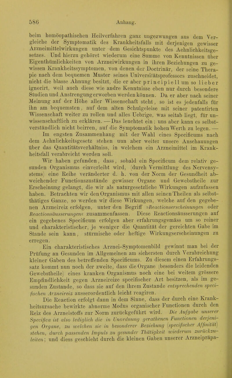 beim homöopathischen Heilverfahren ganz ungezwungen aus dem Ver- gleiche der Symptomatik des Kranklieitsfalls mit derjenigen gewisser Aizneimittelwirknngen unter dem Gesichtspunkte des Aehnlichkeitsge- setzes. Und hierzu gehöret wiederum eine Summe von Kenntnissen über Eigenthümlichkeiten von Arzneiwirkungen in ihren Bezieliungen zu ge- wissen Krankheitssymptomen, von denen der Doctrinär, der seine Thera- pie nach dem bequemen Muster seines Universitätsprofessors zuschneidet, nicht die blasse Ahnung besitzt, die er aber principiell um so lieber ignorirt, weil auch diese wie andre Kenntnisse eben nur durch besondere Studienund Anstrengung erworben werden können. Da er aber nach seiner Meinung auf der Höhe aller Wissenschaft steht, so ist es jedenfalls für ihn am bequemsten , auf dem alten Schulgeleise mit seiner patentirten Wissenschaft weiter zu rollen und alles Uebrige, was seitab liegt, für un- wissenschaftlich zu erklären. —Das leuchtet ein ; uns aber kann es selbst- verständlich nicht beirren, auf die Symptomatik hohen Werth zu legen.— Im engsten Zusammenhang mit der Wahl eines Specificums nach dem Aehnlichkeitsgesetz stehen nun aber weiter unsere Anschauungen über das Quantitätsverhältniss, in welchem ein Arzneimittel im Krank- heitsfall verabreicht werden soll. Wir haben gefunden, dass, sobald ein Specificum dem relativ ge- sunden Organismus einverleibt wird, (durch Vermittlung des Nervensy- stems) eine Reihe veränderter d. h. von der Norm der Gesundheit alD- weichender Functionszustände gewisser Organe und Gewebstheile zur Erscheinung gelangt, die wir als naturgesetzliche Wirkungen aufzufassen haben. Betrachten wir den Organismus mit allen seinen Theilen als selbst- thätiges Ganze, so werden wir diese Wirkungen, welche auf den gegebe- nen Arzneireiz erfolgen, unter den Begriff ))Reactionserscheinu7igen oder Reactionsäusserwigem zusammenfassen. Diese Reactionsäusserungen auf ein gegebenes Specificum erfolgen aber erfahrungsgemäss um so reiner und charakteristischer, je weniger die Quantität der gereichten Gabe im Stande sein kann, stürmische oder heftige Wirkungserscheinungen zu erregen. Ein charakteristisches Arznei-Symptomenbild gewinnt man bei der Prüfung an Gesunden im Allgemeinen am sichersten durch Verabreichung kleiner Gaben des betreffenden Specificums. Zu diesem einen Erfahrungs- satz kommt nun noch der zweite, dass die Organe (besonders die leidenden Gewebstheile) eines kranken Organismus noch eine bei weitem grössere Empfindlichkeit gegen Arzneireize specifischer Art besitzen, als im ge- sunden Znstande, so dass sie auf den ihrem Zustande etUsprechenden speci- fischen Arzneireiz ausserordentlich leicht reagiren. Die Reaction erfolgt dann in dem Sinne, dass der durch eine Krank- heitsursache bewirkte abnorme Modus organischer Functionen durch den Reiz des Arzneistoffs zur Norm zurückgeführt wird. Die Aufgabe unserer Specißca ist also lediglich die in Unordnung gcrathenen Functionen <^«-'7''«- gen Organe, zu welchen sie in besonderer Beziehung [specifischer Affinität) stehen, durch passenden Impuls zu gesunder Thätigkeit unederum zuriickzu- leiten; und diess geschieht durch die kleinen Gaben unserer Arzneipräpa-