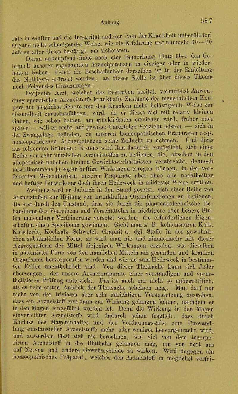 rate in sanfter und die Integrität anderer (von der Krankheit unberührter) Organe nicht schädigender Weise, wie die Erfahrung seit nunmehr 60—70 Jahren aller Orten bestätigt, am sichersten. u ^ Daran anknüpfend finde noch eine Bemerkung Platz über den (ge- brauch unserer sogenannten Arzneipotenzen in einziger oder in wieder- holten Gaben. Ueber die Beschaffenheit derselben ist in der Einleitung das Nöthigste erörtert worden; an dieser Stelle ist über dieses Thema noch Folgendes hinzuzufügen: Derjenige Arzt, welcher das Bestreben besitzt, vermittelst Anwen- dung specifischer Arzneistoffe krankhafte Zustände des menschlichen Kör- pers auf möglichst sichere und den Kranken nicht belästigende Weise zur Gesundheit zurückzuführen, wird, da er dieses Ziel mit relativ kleinen Gaben, wie schon betont, am glücklichsten erreichen wird, früher oder später'— will er nicht auf gewisse Curerfolge Verzicht leisten — sich in der Zwangslage befinden, zu unseren homöopathischen Präparaten resp. homöopathischen Arzneipotenzen seine Zuflucht zu nehmen. Und diess aus folgenden Gründen: Erstens wird ihm dadurch ermöglicht, sich einer Reihe von sehr nützlichen Arzneistoffen zu bedienen, die, obschon in den allopathisch üblichen kleinen Gewichtsverhältnissen verabreicht, dennoch unwillkommene ja sogar heftige Wirkungen erregen können, in der ver- feinerten Molecularform unserer Präparate aber ohne alle nachtheilige und heftige Einwirkung doch ihren Heilzweck in mildester Weise erfüllen. Zweitens wird er dadurch in den Stand gesetzt, sich einer Reihe von Arzneistoffen zur Heilung von krankhaften Organfunctionen zu bedienen, die erst durch den Umstand. dass sie durch die pharmakotechnische Be- handlung des Verreibens und Verschütteins in niedrigere oder höhere Stu- fen molecularer Verfeinerung versetzt werden, die erforderlichen Eigen- schaften eines Specificum gewinnen. Giebt man z. B. kohlensauren Kalk, Kieselerde, Kochsalz, Schwefel, Graphit u. dgl. Stoffe in der gewöhnli- chen substantiellen Form, so wird man nie und nimmermehr mit dieser Aggregatsform der Mittel diejenigen Wirkungen erzielen, wie dieselben in potenzirter Form von den nämlichen Mitteln am gesunden und kranken Organismus hervorgerufen werden und wie sie zum Heilzweck in bestimm- ten Fällen unentbehrlich sind. Von dieser Thatsache kann sich Jeder überzeugen, der unsere Arzneipräparate einer verständigen und vorur- theilslosen Prüfung unterzieht. Das ist auch gar nicht so unbegreiflich, als es beim ersten Anblick der Thatsache scheinen mag. Man darf nur nicht von der trivialen aber sehr unrichtigen Voraussetzung ausgehen, dass ein Arzneistoff erst dann zur Wirkung gelangen könne, nachdem er in den Magen eingeführt worden ist. Denn die Wirkung in den Magen einverleibter Arzneistoffe wird dadurch schon fraglich, dass durch Einfluss des Mageninhaltes und der Verdauungssäfte eine Umwand- lung substanzieller Arzneistoffe mehr oder weniger hervorgebracht wird, und ausserdem lässt sich nie berechnen, wie viel von dem incorpo- rirten Arzneistoff in die Blutbahn gelangen mag, um von dort aus auf Nerven und andere Gewebssysteme zu wirken. Wird dagegen ein homöopathisches Präparat, welches den Arzneistoff in möglichst verfei-
