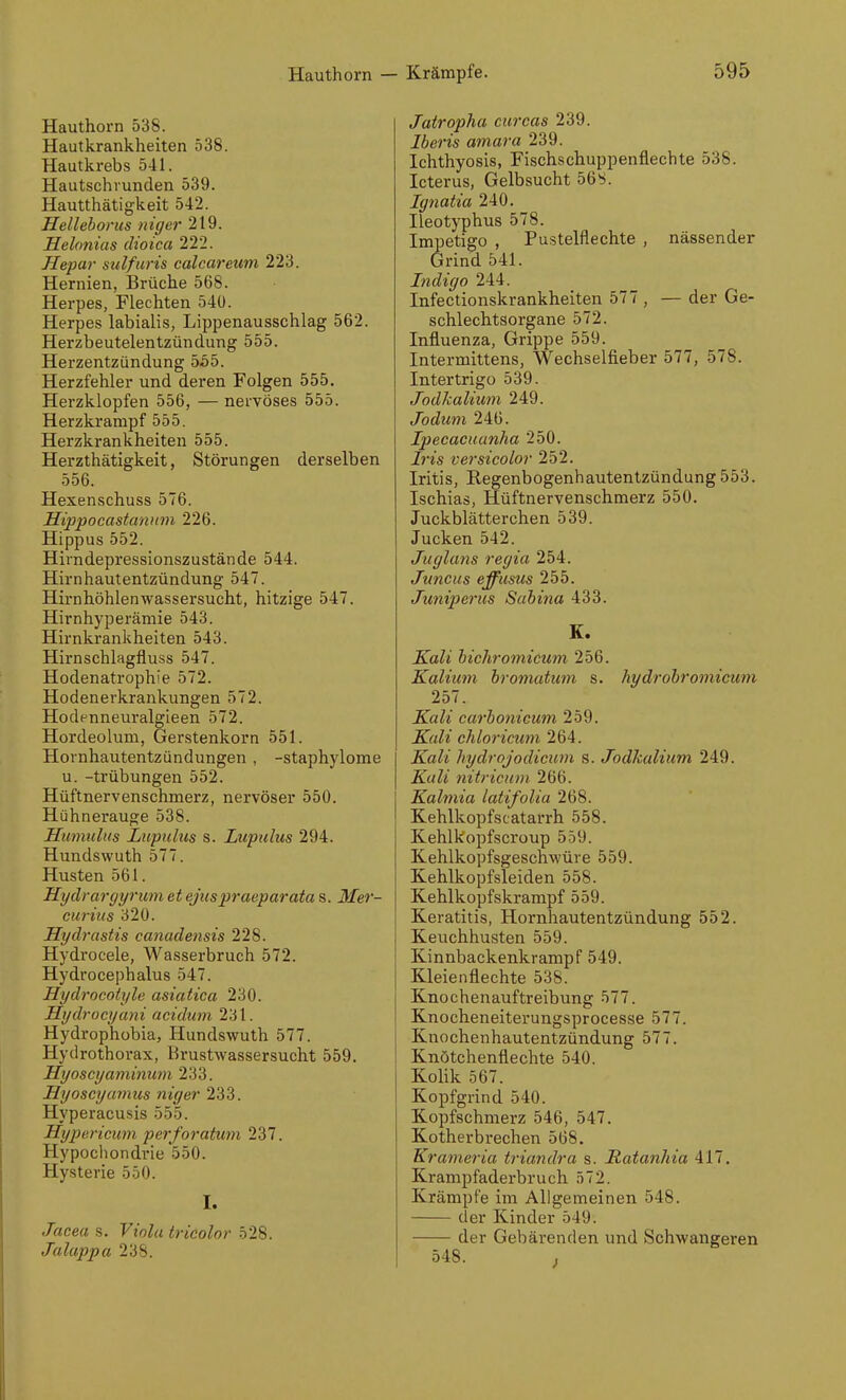 Hauthoi'n 538. Hautkrankheiten 538. Hautkrebs 541. Hautschrunden 539. Hautthätigkeit 542. Helleborus niger 219. Helonias dioica 222. Hepar sulfuris calcareum 223. Hernien, Brüche 568. Herpes, Flechten 54ü. Herpes labialis, Lippenausschlag 562. Herzbeutelentzündung 555. Herzentzündung 555. Herzfehler und deren Folgen 555. Herzklopfen 556, — nervöses 555. Herzkrampf 555. Herzkrankheiten 555. Herzthätigkeit, Störungen derselben 556. Hexenschuss 576. Sippocastannm 226. Hippus 552. Hirndepressionszustände 544. Hirnhautentzündung 547. Hirnhöhlenwassersucht, hitzige 547. Hirnhyperämie 543. Hirnkrankheiten 543. Hirnschlagfluss 547. Hodenatrophie 572. Hodenerkrankungen 572. Hodenneuralgleen 572. Hordeolum, Gerstenkorn 551. Hornhautentzündungen , -staphylome u. -trübungen 552. Hüftnervenschmerz, nervöser 550. Hühnerauge 538. Humulus Liipuliis s. Lupalus 294. Hundswuth 577. Husten 561. Hydraryyrum et ejuspraeparata s. Mer- curius 320. Hydrastis canadensis 228. Hydrocele, Wasserbruch 572. Hydrocephalus 547. Hydrocotyle asiatica 230. Hydrocyani acidwn 231. Hydrophübia, Hundswuth 577. Hydrothorax, Krustwassersucht 559. Hyoscyaminum 233. Hyoscyamus niger 233. Hyperacusis 555. Hyjjericmn perforatwyi 237. Hypochondrie 550. Hysterie 550. I. Jacea s. Viola tricolor 528. Jalappa 238. Jatropha curcas 239. Iberis amara 239. Ichthyosis, Fischschuppenfiechte 538. Icterus, Gelbsucht 56S. Ignatia 240. Ileotyphus 578. Impetigo , Pustelflechte , nässender Grind 541. Indigo 244. Infectionskrankheiten 577 , — der Ge- schlechtsorgane 572. Influenza, Grippe 559. Intermittens, Wechselfieber 577, 578. Intertrigo 539. Jodhalium 249. Jodum 246. Ipecacuunha 250. Iris versicolor 252. Iritis, Regenbogenhautentzündung 553. Ischias, Hüftnervenschmerz 550. Juckblätterchen 539. Jucken 542. Juglans regia 254. Juncus eff ums 255. Juniperus Sahina 433. K. Kali hichromicum 256. Kalium bromatum s. hydrobromicum 257. Kali carbonicum 259. Kali chloricum 264. Kali hydrojodicum s. Jodkalium 249. Kali nitriann 266. Kalmia latifolia 268. Kehlkopfscatarrh 558. Kehlkopfscroup 559. Kehlkopfsgeschwüre 559. Kehlkopfsleiden 558. Kehlkopfski-ampf 559. Keratitis, Hornhautentzündung 552. Keuchhusten 559. Kinnbackenkrampf 549. Kleienflechte 538. Knochenaufti'eibung 577. Knocheneiterungsprocesse 577. Knochenhautentzündung 577. Knotchenflechte 540. Kolik 567. Kopfgrind 540. Kopfschmerz 546, 547. Kotherbrechen 568. Krameria triandra s. Ratanhia 417. Krampfaderbruch 572. Krämpfe im Allgemeinen 548. der Kinder 549. der Gebärenden und Schwangeren 548.