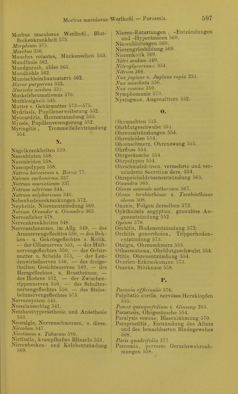 Morbus maculosus Werlhofii, Blut- fleckenkrankheit 575. 3Iorphium 375. 3Ioschus 330. Mouches volantes, Mückensehen 553, Mundfäule 562. Mundgeruch, übler 5(33. Mundhöhle 562. Mundschleimhautcatarrh 562. Murex purpureus 332. Muriatis acidum 33^3. Muskelrheuraatismus 576. Muthlosigkeit 545. Mutter s. Gebärmutter 573—575. Mydriasis, Pupillenerweiterung 552. Myocarditis, Herzentzündung 555. Mvosis, Pupillenverengerung 552. Myringitis , Trommelfellentzündung 554. Nägelkrankheiten 539. Nasenbluten 558. Nasenleiden 558. Nasenpolypen 558. Natro7i boracicum s. Borax 77. Nairum carhonicum 337. Natrum muriaticum 337. Natruni nitriciini 344. Natrum sulpliwicum 346. Nebenhodenerkrankungen 572. Nephritis, Nierenentzündung 569. Nerium Oleander s. Oleandra 365. Nervenfieber 578. Nervenkrankheiten 548. Nervenschmerzen, im Allg. 549, — des Armnervengeflechtes 55U, — desBek- ken- u. Geki-ösgeflechtes s. Kolik, — der Ciliarnerven 553, — des Hüft- nervengeflechtes 550, — der Gebär- mutter u. Scheide 573, - der Len- denwirbelnerven 550, — des dreige- theilten Gesichtsnerven 549, — des Herzgeflechtes, s. Brustbräune, — des Hodens 572, — der Zwischen- rippennerven 550, — des Schulter- nervengeflechtes 550, — des Steiss- beinnervengeflechtes 575. Nervensystem 543. Nesselausschlag 541. Netzhauthyperästhesie und Anästhesie 553. Neuralgie, Nervenschmerzen, s. diese. Niccolum 347. Nicotinum s. Tahacum SSO. Nictitatio, krampfhaftes Blinzeln 551. Nierenbecken- und Kelchentzünduns 569. Nieren-Entartungen , -Entzündungen und -Hyperämieen 569. Nierenblutungen 569. Nierengriesbildung 569. Nierenkolik 569. Nitri acidum 349. Nitroglycerinunt 354. Nitrum'lQ'o. NiixjugLans s. Juglans regia 254. Nux moschata 356. Nnx comica 359. Nymphomanie 573. Nystagmus, Augenzittern 552. 0. Ohnmächten 535. Ohrblutgeschwulst 554. Ohrenentzündungen 554. Ohrenleiden 554. Ohrenschmerz, Ohrenzwang 555. Ohrfluss 554. Ohrgeräusche 554. Ohrpolypen 554. Olirschmalzdrüsen. vermehrte und ver- minderte Secretion ders. 554. Ohrspeicheldrüsenentzündung 563. Oleandra 365. Oleum animale aethereum. 367. Oleum terehinthinae s. Terebmthinae oleum 508. j Onanie, Folgen derselben 572. Ophthalmia aegyptica, granulöse Au- genentzündung 552. Opium 370. Orchitis, Hodenentzündung 572. Orchitis gonorrhoica, Tripperhoden- entzündung 573. Otalgia, Ohrenschmerz 555. Othaematoma, Ohrblutgeschwulst 554. Otitis, Ohrenentzündung 554. Ovarien-Erkrankunjjen 573. Ozaena, Stinknase 558. P. Paeonia ofßcinalis 376. Palpitatio cordis, nervöses Herzklopfen 555. Panux quinquefoliiim s. Ginseng 203. Paracusis, ührgeräusche 554. Paralysis vesicae, Blasenlähmung 570. Paraproctitis, Entzündung des Afters und des benachbarten Bindegewebes 568. Paris quadrifolia Sil. Parosmia, perverse Geruchswahrneh- mungen 558.