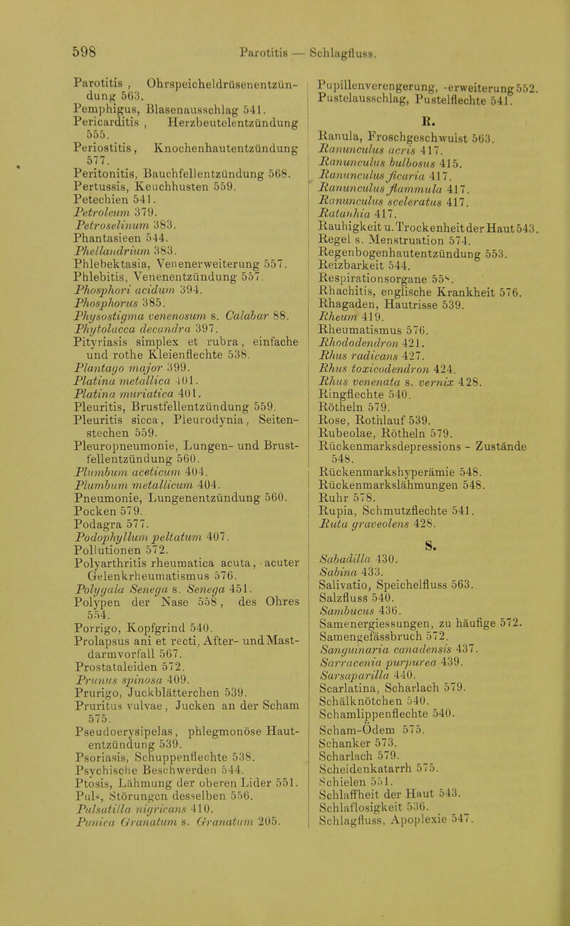 Parotitis , Ohrspeicheldrüsenentzün- dung 563. Pemphigus, Blasenausschlag 541. Pericarditis , Herzbeutelentzündung 555. Periostitis, Knochenhautentzündung 577. Peritonitis, Bauchfellentzündung 568. Pertussis, Keuchhusten 559. Petechien 541. Petroleum 379. Petroselhium 383. Phantasieen 544. Phellandrium 383. Phlehektasia, Veiienei'weiterung 557. Phlebitis, Venenentzündung 557. Phosphori acidwn 394. Phosphonis 385. Physostigma cenenosum s. Calahar 88. Phytolucca decuncira 397. Pityriasis simplex et rubra, einfache und rothe Kleienflechte 538. Plantago major 399. Piatina metallica -J U1. Piatina muriatica 401. Pleuritis, Brustfellentzündung 559. Pleuritis sicca, Pleurodynia, Seiten- stechen 559. Pleuropneumonie, Lungen- und Brust- fellentzündung 560. Plumbum aceticum, 404. Phimhum metallicum 404. Pneumonie, Lungenentzündung 560. Pocken 579. Podagra 577. Podophyllum peltatum 407. Pollutionen 572. Polyarthritis rheumatica acuta, acuter Gelenkrheumatismus 576. Polygala Senega s. Senega 451. Polypen der Nase 558, des Ohres 554. Porrigo, Kopfgrind 540. Prolapsus ani et recti, After- undMast- darmvorf'all 567. Prostataleiden 572. Prunus spinosa 409. Prurigo, Juckblätterchen 539. Pruritus vulvae , Jucken an der Scham 575. Pseudoerysipelas, phlegmonöse Haut- entzündung 539. Psoriasis, Schuppentlechte 538. Psychisclie Beschwei'den 544. Ptosis, Lähmung der oberen Lider 551. Puls, Störungen desselben 556. Pulsatilla nigricans 410. Piinica Granatum s. Oranatum 205. Pupillenverengerung, -erweiterung552. Pustelausschlag, Pustelflechte 541. R. [ Ranula, Froschgeschwulst 563. Panunculus ueris 417. Ranunculus bulhosus 415. lianunculus ficaria 417. Panunculusßammula 417. JRununculus sceleratiis 417. Rutunlda 417. Rauhigkeit U.Trockenheit der Haut 543. Regel s. Menstruation 574. Regenbogenhautentzündung 553. j Reizbarkeit 544. Respirationsorgane 55-. Rhachitis, engli,sche Krankheit 576. Rhagaden, Hautrisse 539. Rhmm 419. Rheumatismus 576. Rhododendron 421. Rhus radicans 427. Rhiis toxicodendron 424. Rhus venenata s. Vernix 428. Ringflechte 540. Röthein 579. Rose, Rothlauf 539. Rubeolae, Röthein 579. Rückenmarksdepressions - Zustände 548. Rückenmarkshyperämie 548. Rückenmarkslähmungen 548. Ruhr 578. Rupia, Schmutzflechte 541. Rutu graveolens 428. S. Sabadilla 430. Sabina 433. Salivatio, Speichelfluss 563. Salzfluss 540. Sambucus 436. Samenergiessungen, zu häufige 572. Samen^efässbruch 572. Sanguinai'ia canadeiisis 437. Sarracenia purpurea 439. Sarsaparilla 440. Scarlatina, Scharlach 579. Schälknötchen 540. Schamlippenflechte 540. Scham-Ödem 575. Schanker 573. Scharlach 579. Scheidenkatarrh 575. Schielen 5.il. Schlaft'heit der Haut 543. Schlaflosigkeit 536. Schlagfluss, Apoplexie 547.