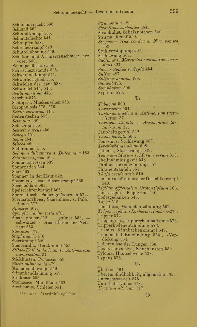 Schlummersucht — Schlummersucht 536. Schlund 562. Schlundkrampf 565. Schmutzflechte 541. Schnupfen 558. Schreibekrampf 549. Schüttellähmung 549. Schulter- und Armnervenschmerz, ner- vöser 550. Schuppenflechte 538. Schwächezustände 535. Schwärenbildung 541. Schwerhörigkeit 555. Schwielen der Haut 538. Schwindel 545, 546. Scilla maritima 443. Scorbut 575. Scotopsla, Mückensehen 553. Scrophulosis 575, 576. Seeale cornutum 446. Seitenstechen 559. Selenium 449. Seh-Organ 551. Senecio aureus 450. Senega 451. Sejna 454. Silicea 460. Sodbrennen 565. Solanum dulcamara s. Dulcatnara 183. Solanum nigrum 466. Sommerspx'ossen 539. Sonnenstich 544. Soor 562. Spannen in der Haut 542. Spasmus vesicae, Blasenkrampf 569. Speichelfluss 5ü3. Speiseröhrenkrampf 565. Spermatocele, Samengefässbruch 572. Spermatorrhoea, Samenfluss, s. Pollu- tionen 572. Spigelia 467. Spongia marina tosta 470. Staar, grauer 552, — grüner 553, — schwarzer s. Anaesthesie der Netz- haut 553. Sta7inum 472. Staphisagria 476. Starrkrampf 549. Stenocardia, Herzkrampf 555. Stibio-Kali tartaricum s. Antimonium tartarisatum 37. Stickhusten, Pertussis 559. Sticta pulmonaria 479. Stimmbandkrampf 559. Stimmbandlähmung 559. Stinknase 558. Stomacace, Mundfäule 562. Strabismus, Schielen 551. Heinigke, Arzneiwirknngslehre. Stramonium 480. Strontiana carbnnica 484. Strophulus, Schälknötchen 540. Struma, Kropf 559. Strychnos Nux vomica s. Nux vomica 359. Stuhlverstopfung 567. Stuhlzwang 567. Sublimat s. Mercurim suhlimatm corro- sivus 327. Succus Sepiae s. Sepia 454. Sulfur 487. Sulfuris acidum 495. Simibul 498. Symphytum 500. Syphilis 573. T. Tabacum 500. Taraxacum, 504. Tartarus e^neticus s. Antiinonium tarta- risatim 37. Tartarus stibiatus s. Antimonium tar- tarisatum 37. Taubheitsgefühl 542. Taxus baccata 506. Tenesmus, Stuhlzwang 567. Terebinthinae oleum 508. Tetanus, Starrkrampf 549. Teuer ium Mar um s.Marum verum 313. Theilnahmlosigkeit 545. Thränensackentzündung 551. Thränenträufeln 551. Thuja oeeidentalis 510. Tic convulsif,mimischer Gesichtskrampf 549. Tiglium ofßcinale s. Crotontiglium 166. Tinea capitis, Kopfgrind 540. Todesgedanken 545. Tonca 515. Tonsillitis, Mandelentzündung 562. TrigonocephalusLachesiss.Lachesis21b. Tripper 572. Trippergicht, Tripperrheumatismus 573. Tripperhodenentzündung 573. Trismus, Kinnbackenkrampf 549. Trommelfell-Entzündung 554 , -Ver- dickung 554. Tuberculose der Lungen 560. Tussis convulsiva, Keuchhusten 559. Tyloma, Hautschwiele 538. Typhus 578. u. Übelkeit 564. Überempfindlichkeit, allgemeine 535. Unfruchtbarkeit 575. Unterleibstyphus 578. Uranium nitricum 517. 39