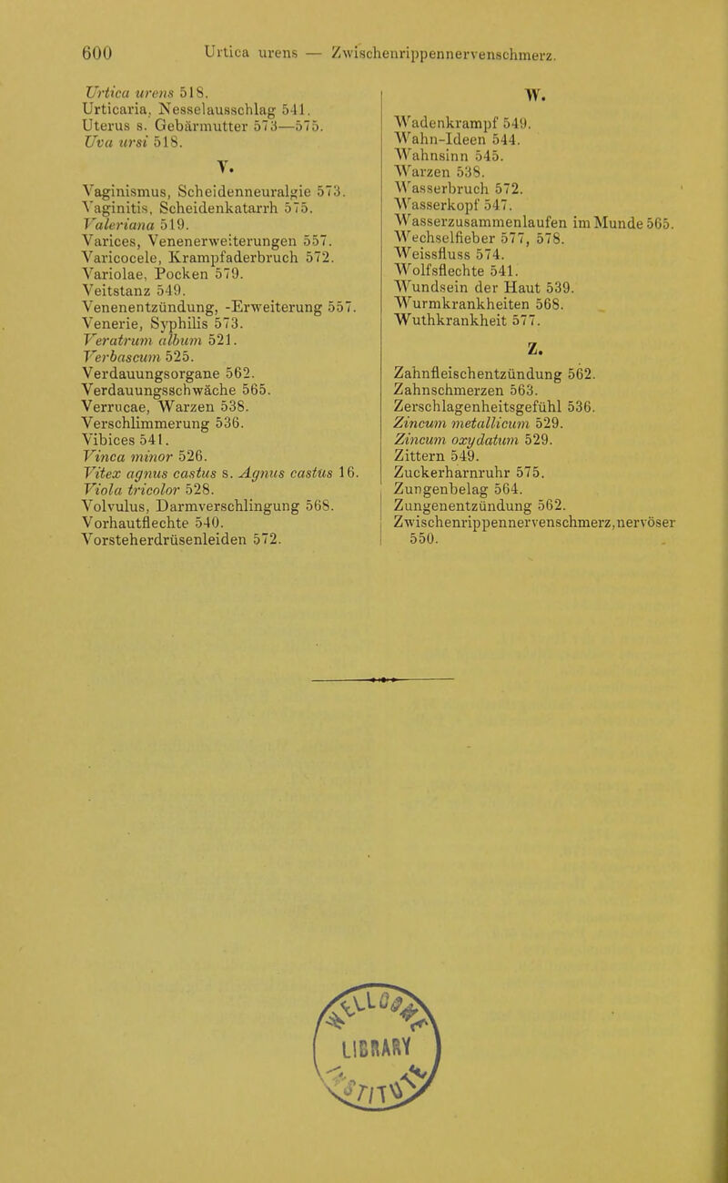 Urtica urens 518. Urticaria, Nesselausschlag 541. Uterus s. Gebärmutter 573—575. Uva ursi 518. V. Vaginismus, Scheidenneuralgie 573. Vaginitis, Scheidenkatarrh 575. Valeriana 519. Varices, Venenerweiterungen 557. Varicocele, Krampfaderbruch 572. Variolae, Pocken 579. Veitstanz 549. Venenentzündung, -Erweiterung 557. Venerie, Syphilis 573. Veratriwi alhum 521. Verbascum 525. Verdauungsorgane 562. Verdauungsschwäche 565. Verrucae, Warzen 538. Verschlimmerung 536. Vibices 541. Vinca minor 526. Vitex agnus castus s. Agnus castus 16. Viola tricolor 528. Volvulus, Darmverschlingung 568. Vorhautflechte 540. Vorsteherdrüsenleiden 572. W. Wadenkrampf 549. Wahn-Ideen 544. Wahnsinn 545. Warzen 538. Wasserbruch 572. Wasserkopf 547. Wasserzusammenlaufen im Munde 565. Wechselfieber 577, 578. Weissfluss 574. Wolf.sflechte 541. Wundsein der Haut 539. Wurmkrankheiten 568. Wuthkrankheit 577. Z. Zahnfleischentzündung 562. Zahnschmerzen 563. Zerschlagenheitsgefühl 536. Zincum metalliciim 529. Zincum oxydatiim 529. Zittern 549. Zuckerharnruhr 575. Zungenbelag 564. Zungeuentzündung 562. Zwischenrippennervenschmerz,nervöser 550.