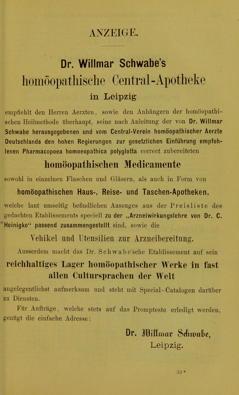 ANZEIGE. Dr. Willmar Schwabens homöopathische Central-Apotheke in Leipzig empfiehlt den Herren Aerzten, sowie den Anhängern der homöopathi- schen Heilmethode überhaupt, seine nach Anleitung der von Dr. Willmar Schwabe herausgegebenen und vom Central-Verein homöopathischer Aerzte Deutschlands den hohen Regierungen zur gesetzlichen Einführung empfoh- lenen Pharmacopoea homoeopathica polyglotta correct zubereiteten homöopathischen Medicamente sowohl in einzelnen Flaschen und Gläsern, als auch in Form von homöopathischen Haus-, Reise- und Taschen-Apotheken, welche laut umseitig befindlichen Auszuges ans der Preisliste des gedachten Etablissements speciell zu der „Arzneiwirkungslehre von Dr. C. Heinigke passend zusammengestellt sind, sowie die Vehikel und Utensilien zur Arzneibereitung. Ausserdem macht das Dr. Schwabe'sche Etablissement auf sein reichhaltiges Lager homöopathischer Werke in fast allen Cultnrsprachen der Welt angelegentlichst aufmerksam und steht mit Special-Catalogen darüber zu Diensten. Für Aufträge, welche stets auf das Prompteste erledigt werden, genügt die einfache Adresse: Dr. Uittnmr Mnmhc, Leipzig. 39*