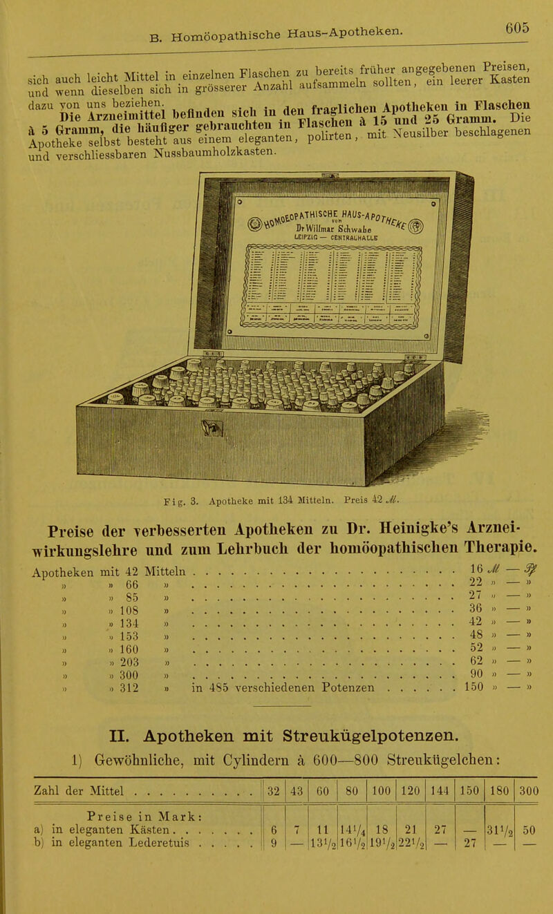 und verschliessbaren Nussbaumholzkasten. Fig. 3. Apotheke mit 134 Jlitteln. Preis 42 Jl. Preise der Terbesserten Apotheken zu Dr. Heinigke's Arznei- wirkungslelire und zum Lehrbuch der homöopathischen Therapie. Apotheken mit 42 Mitteln 16 — ^ „ »66 » 22  — » ,, »85 » 27 M — » ., »108 » 36 ■> — » » »134 >) 42 » — » '..153 » 48 » — » » »160 » o2 » — » » » 203 » 62 » — » » » 300 » 90 » — » » »312 » in 4S5 verschiedenen Potenzen 150 » — » II. Apotheken mit Streukügelpotenzen. 1) Gewöhnliche, mit Cylindern ä 600—800 StreiikUgelchen: Zahl der Mittel 32 43 60 80 100 120 144 150 180 300 Preise in Mark: 6 9 7 11 131/2 141/4 161/2 18 19V2 2] 221/2 27 27 31V2 50