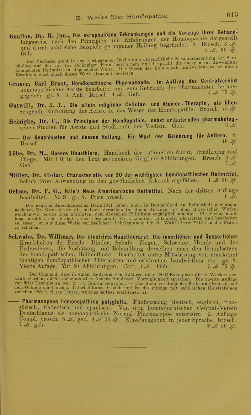 Goulloii, Dr. H. inu., Die skrophulösen Erkrankungen und die Vorzuge ihrer Behand. ungsweise nach den Principien und Erfaln-ungen der «^-^P^^^^^^^^'i^ 3 i und durch zahlreiche Beispiele gelungener Heilung begründet. 8. Brosch.^3 JL Geb. ■ ^ Der Verfasser giebt in dem vorliegenden Buche eine übersichtliche .'^^/f .^I^Hnw^^^^^^^^ ^'^^Z^t ^ÄrÄK^nX^diese? Krankheit wird durch dieses Werk glänzend bewiesen. Gruner, Carl Ernst, Homöopathische Pharmacopöe. Im Auftrag des Centraivereins homöopathischer Aerzte bearbeitet und zum Gebrauch der Pharmaceuten heraus- gegeben, gr. 8. 3. Aufl. Brosch. A J/. Geb. -y- Gutwill, Dr. J. J., Die allein mögliche Cellular- und Atomen - Therapie, als über zeugende Einführung der Aerzte in das We.sen der Homöopathie. Brosch. it) Heiuigke, Dr. C, Die Principien der Homöopathie, nebst erläuternden pharmakologi sehen Studien für Aerzte und Studirende der Medizin. Geb. 3 Jl Der Keuchhusten und dessen Heilung. Ein Wort der Belehrung für Aeltern. 8 Brosch. 40 ^ Lobe, Dr. M., Unsere Hausthiere. Handbuch der rationellen Zucht, Ernährung und Pflege. Mit 131 in den Text gedruckten Original-Abbildungen. Brosch. 6 Ji. Geb. Müller, Dr. Clotar, Charakteristik von 30 der wichtigsten homöopathischen Heilmittel, behufs ihrer Anwendung in den gewöhnlichen Erkrankungsfällen. 1 Jl 50 Oehme, Dr. F. G., Hale's Neue Amerikanische Heilmittel. Nach der dritten Auflage bearbeitet. 452 S. gr. 8. Preis brosch. 6 Ji. Die neueren Amerikanischen Heilmittel haben auch in Deutschland an Beliebtheit gewonnen; nachdem Dr. Bruckner die meisten derselben in einem Auszuge aus dem Hale'schen Werke, welchen wir bereits oben anführten, dem deutschen Publikum zugänglich machte. Die Verlagshand- lung entschloss sich deshalb , das vorgenannte Werk ziemlich vollständig übersetzen und bearbeiten zu lassen, um auf diese Weise verlässlichere Anhaltspuncte für die Wahl dieser Slittel in der Praxis zu schaffen. Schwabe, Dr. Willmar, Der illustrirte Hausthierarzt. Die innerlichen und äusserlichen Krankheiten der Pferde, Rinder, Schafe, Ziegen, Schweine, Hunde und des Federviehes, die Verhütung und Behandlung derselben nach den Grundsätzen der homöopathischen Heilmethode. Bearbeitet unter Mitwirkung von anerkannt tüchtigen homöopathischen Thierärzten und erfahrenen Landwirthen etc. gr. 8. Vierte Aufage. Mit 50 Abbildungen. Gart. 3 JL Geb. 3 Jl 75 ^. Der Umstand, dass in einem Zeitraum von 6 Jahren über 12000 Exemplare dieses Werkes ver- kauft wurden, dürfte mehr als alles Andere für dessen Vorzüglichkeit sprechen. Die zweite Auflage von 5000 Exemplaren war in li|2 Jahren vergriffen. — Das Buch vereinigt das Beste und Neueste auf dem Gebiete der homöop. Thierheilkunst in sich und ist das einzige mit zahlreichen Illustrationen versehene Werk dieses Genres, welches seither erschienen ist. Pharmacopoea homoeopathica polyglotta. Fünfsprachig (deutsch, englisch, fran- zösisch, italienisch und spanisch). Von dem homöopathischen Central-Verein Deutschlands als homöopathische Normal-Pharmacopöe autorisirt. 2. Auflage Compl. brosch. 8 JL geb. 9 J/ 50 ^. Einzelausgaben in jeder Sprache, brosch. '^^> geb. 8 Jl 50 ^.