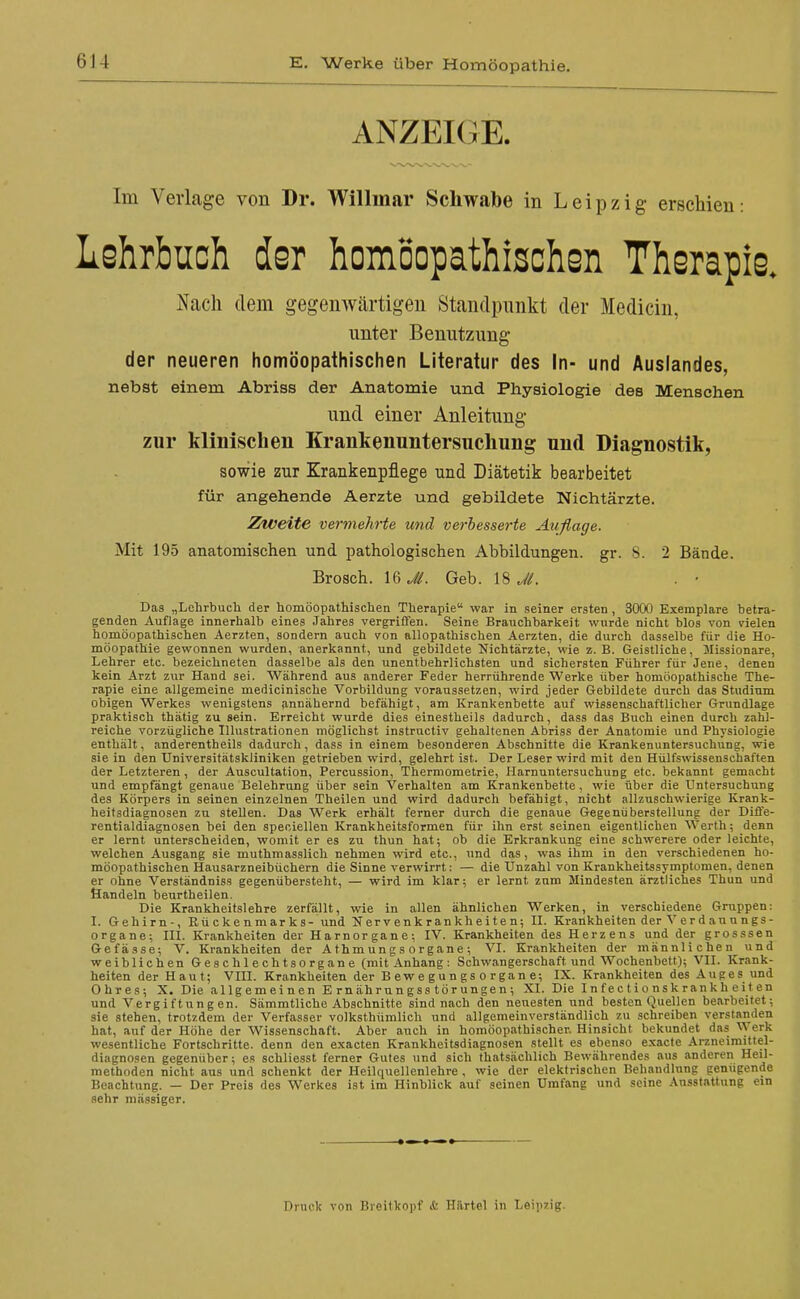 ANZEKJE. Im Verlage von Dr. Willmar Schwabe in Leipzig erschien: Lehrbuch der homöopathischsn Therapie. Nach dem gegenwärtigen Standpunkt der Medicin, unter Benutzung der neueren homöopathischen Literatur des In- und Auslandes, nebst einem Abriss der Anatomie und Physiologie des Menschen und einer Anleitung zur klinischen Krankenuntersnchung und Diagnostik, sowie zur Krankenpflege und Diätetik bearbeitet für angehende Aerzte und gebildete Nichtärzte. Zweite vermehrte und verhesserte Auflage. Mit 195 anatomischen und pathologischen Abbildungen, gr. 8. 2 Bände. Brosch. Geb. 18^/. . • Das „Lehrbuch der homöopathischen Therapie war in seiner ersten , 3000 Exemplare betra- genden Auflage innerhalb eines Jahres vergriffen. Seine Brauchbarkeit wurde nicht Mos von vielen homöopathischen Aerzten, sondern auch von allopathischen Aerzten, die durch dasselbe für die Ho- möopathie gewonnen wurden, anerkannt, und gebildete Nichtärzte, wie z.B. Geistliche, Missionare, Lehrer etc. bezeichneten dasselbe als den unentbehrlichsten und sichersten Führer für Jene, denen kein Arzt zur Hand sei. Während aus anderer Feder herrührende Werke über homöopathische The- rapie eine allgemeine medicinische Vorbildung voraussetzen, wird jeder Gebildete durch das Studium obigen Werkes wenigstens annähernd befähigt, am Krankenbette auf wissenschaftlicher Grundlage praktisch thätig zu sein. Erreicht wurde dies einestheils dadurch, dass das Buch einen durch zahl- reiche vorzügliche Illustrationen möglichst instructiv gehaltenen Abriss der Anatomie und Physiologie enthält, anderentheils dadurch, dass in einem besonderen Abschnitte die Krankenuntersuchung, wie sie in den Universitätskliniken getrieben wird, gelehrt ist. Der Leser wird mit den Hülfswissenschaften der Letzteren, der Auscultation, Percussion, Thermometrie, Harnuntersuchung etc. bekannt gemacht und empfängt genaue Belehrung über sein Verhalten am Krankenbette , wie über die Untersuchung des Körpers in seinen einzelnen Theilen und wird dadurch befähigt, nicht allzuschwierige Krank- heitsdiagnosen zu stellen. Das Werk erhält ferner durch die genaue Gegenüberstellung der Diffe- rentialdiagnosen bei den speciellen Krankheitsformen für ihn erst seinen eigentlichen Werth; denn er lernt unterscheiden, womit er es zu thun hat; ob die Erkrankung eine schwerere oder leichte, welchen Ausgang sie muthmasslich nehmen wird etc., und das, was ihm in den verschiedenen ho- möopathischen Hausarzneibüchern die Sinne verwirrt: — die Unzahl von Krankheitssymptomen, denen er ohne Verständniss gegenübersteht, — wird im klar; er lernt zum Mindesten ärztliches Thun und Öandeln beurtheilen. Die Krankheitslehre zerfällt, wie in allen ähnlichen Werken, in verschiedene Gruppen: I. Gehirn-, Rü c k e n m ar k s- und Nervenkrankheiten; II. Krankheiten der V e r d au u n gs- organe; III. Krankheiten der Harnorgane: IV. Krankheiten des Herzens und der grosssen Gefässe; V. Krankheiten der A thm un g s o rg ane ; VI. Krankheiten der männlichen und weiblichen Geschlechtsorgane (mit Anhang: Schwangerschaft und Wochenbett); VII. Krank- heiten der Haut; VIII. Krankheiten der B ew e g u n g s o r ga n e; IX. Krankheiten des Auges und Ohres; X. Die allgemeinen Ernährungsstörungen; XI. Die I n f e c t i o ns k ran k h e i t en und Vergiftungen. Sämmtliche Abschnitte sind nach den neuesten und besten Quellen bearbeitet; sie stehen, trotzdem der Verfasser volksthümlich und allgemeinverständlich zu schreiben ver.5tanden hat, auf der Höhe der Wissenschaft. Aber auch in homöopathischer. Hinsicht bekundet das ^yerk wesentliche Fortschritte, denn den exacten Krankheitsdiagnosen stellt es ebenso exacte Arzneiraittel- diagnosen gegenüber; es schliesst ferner Gutes und sich thatsächlich Bewährendes aus anderen Heil- methoden nicht aus und schenkt der Heilquellenlehre , wie der elektrischen Behandlung genügende Beachtung. — Der Preis des Werkes ist im Hinblick auf seinen Umfang und seine .'Vusstattung ein sehr mässiger. Druck von Breitkopf &. Hftrtel in Leipzig.