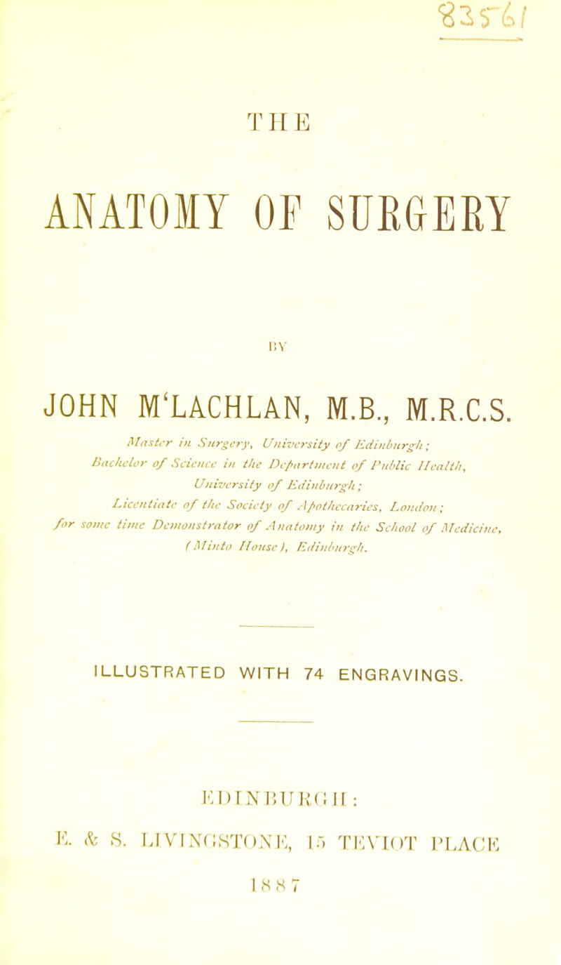 THE ANATOMY OF SUEGERY v.y JOHN M'LACHLAN, M.B., M.R.C.S. i\I<Tst,->- i)i Surgery, University of Ediitbiirg/i; Bitchclor of Science in the De/;irtntcnt of Public Ilealtli, University of Kcii}ibn>-gli; Licentiate of the Society of A/>othccarics. London ; for sonic time Demonstrator of Anatomy in the School of Hh-dicinc, (Minto House). Edinburgh. ILLUSTRATED WITH 74 ENGRAVINGS. Iv ^. >S. LIVIXCS'l'OXi':, ir, TI'A'IOT I'LACK 1M IS 7