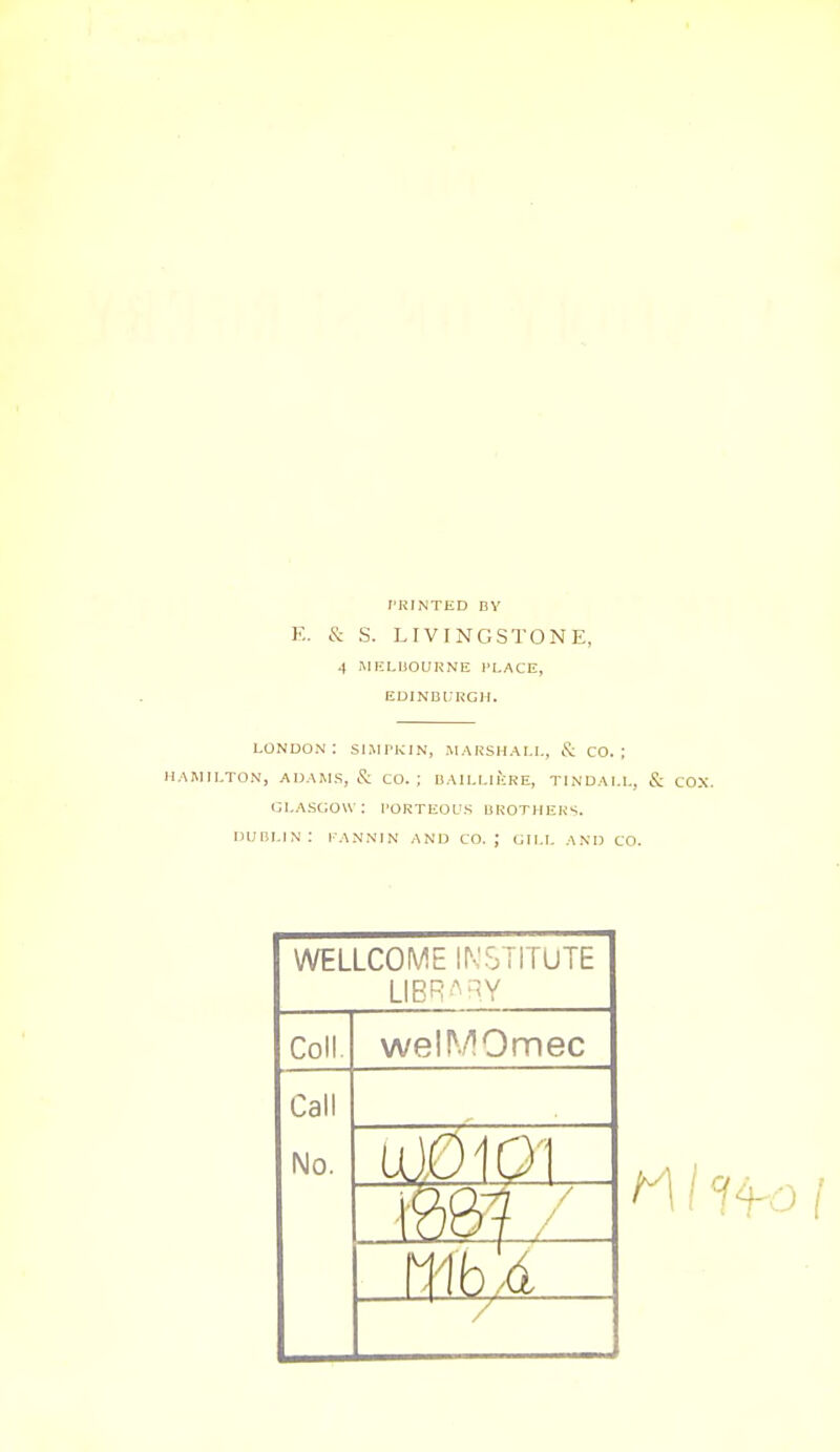 I'RIiNTED BY E. & S. LIVINGSTONE, 4 milLuoukne place, edinburgh. LONDON: SIMPKIN, MARSHALL, & CO.; HAMILTON, ADA^LS, & CO.; BAILLIERE, TINDAI.L, & COX. GLASGOW: I'ORTEOUS bKOTHER.;. DUBLIN: l-ANNIN ANU CO. ; GILL AND CO. WELLCOME IN'STITUTE LIBR'^''Y Coll. welMOmec Call No. U10101 mi / /