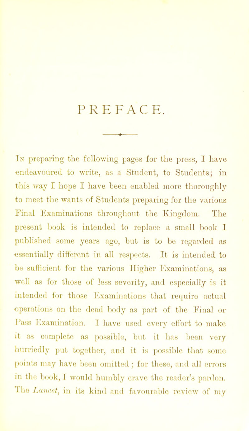 PREFACE. Tn pre|)aring the following pages for the press, I have endeavoured to write, as a Student, to Students; in this way I hope I have been enabled more thoroughly to meet the wants of Students preparing for the various Final Examinations throughout the Kingdom. The present book is intended to replace a small book I published some years ago, but is to be regarded as essentially different in all res]iects. It is intended to be sufficient for the various Higher I'^xamiuations, as well as for those of less severity, aiid especially is it intended for those Ivxamiiuitions that require actual operations on the dead ])ody as part of the Final or Pass l'-xamiiiation. T liave used every effort to niaki; it as complete as possi])le, but it ha,s l)een very hurriedly i)ut together, and it is possible tliat souie pc)ints juay have be(!n omitt(!d ; foi' Lliese, and all (>rrors in the, })ook, I would humbly cra.ve tlu; nsader's panloii. J he Lamct^ in its kind and ra,voura,ble rciview of my