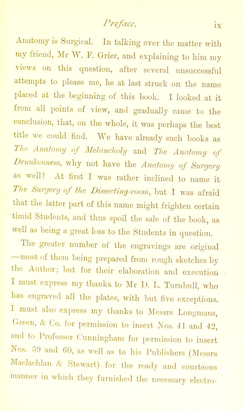 Anatomy is Surgical. In talking over the matter with my friend, Mr W. F. Grier, and explaining to him my views on this question, after several unsuccessful attempts to please me, he at last struck on the name placed at the beginning of this hook. I looked at it from all points of view, and gradually came to the conclusion, that, on the whole, it was perhaps the best title we could find. We have already such books as Tim Anatomy of Melanchohj and The Anatomy of Dninl-enness, why not have the Anatomy of Surgery as well? At first I was rather inclined to name it The Surgery of the Dissecting-room, but I was afraid that the latter part of this name might frighten certain timid Students, and thus spoil the sale of the book, as well as being a great loss to the Students in question. The greater number of the engravings are original —most of tliem being prepared from rough sketches by the Author; but for their elaboration and execution ■ I must express my thanks to Mr D. T. Turnl)u]l, who has engraved all the plates, with but live exceptions. T must also express my thanks to Messrs Longmans, rirenn, k Co. for permission to insert 2s'os. 41 and 42, and to Professor Cunningham iox permission to insert Nos. ;-)!) and GO, as well as to his i'ul)lishers (Messrs ^raclacldan A; Stewart) for the ntady and courteous manner in whicli they funiislied tlic necessary electro-
