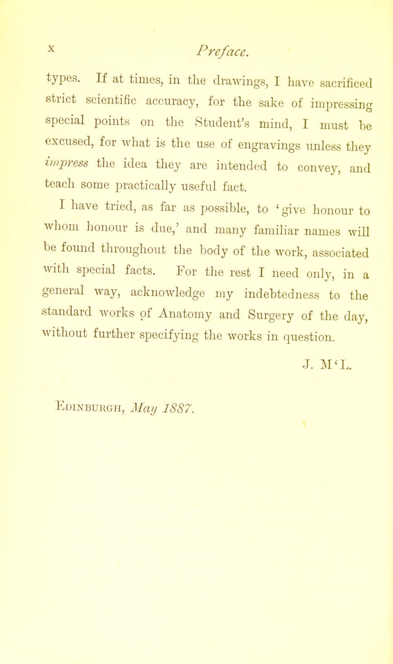 types. If at times, in tlie drawings, I have sacrificed strict scientific accuracy, for the sake of impressing special points on the Student's mind, I must be excused, for what is the use of engravings imless they imjpress the idea they are intended to convey, and teach some practically useful fact. I have tried, as far as possible, to ' give honour to whom honour is due,' and many familiar names wiU be fomid throughout the body of the work, associated with special facts. For the rest I need only, in a general way, acknowledge my indebtedness to the standard works of Anatomy and Surgery of the day, without further specifying the works in question. J. M'L. Edinburgh, Maij 1SS7.